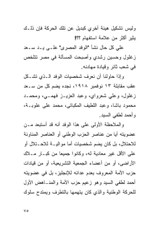 ‫ﻭﻟﻴﺱ ﺘﺸﻜﻴل ﻫﻴﺌﺔ ﺃﺨﺭﻱ ﻜﺒﺩﻴل ﻋﻥ ﺘﻠﻙ ﺍﻟﺤﺭﻜﺔ ﻓﺈﻥ ﺫﻟـﻙ‬
                       ‫ﻴﺜﻴﺭ ﺃﻜﺜﺭ ﻤﻥ ﻋﻼﻤﺔ ﺍﺴﺘﻔﻬﺎﻡ ؟؟!‬
‫ﻋﻠﻲ ﻜل ﺤﺎل ﻨﺸﺄ "ﺍﻟﻭﻓﺩ ﺍﻟﻤﺼﺭﻯ" ﻋﻠـﻰ ﻴـﺩ ﺴـﻌﺩ‬
‫ﺯﻏﻠﻭل ﻭﺤﺴﻴﻥ ﺭﺸﺩﻱ ﻭﺃﺼﺒﺤﺕ ﺍﻟﻤﺴﺄﻟﺔ ﻓﻲ ﻤﺼﺭ ﺘﺘﻠﺨﺹ‬
                          ‫ﻓﻲ ﺸﻌﺏ ﺜﺎﺌﺭ ﻭﻗﻴﺎﺩﺓ ﻤﻬﺎﺩﻨﻪ.‬
‫ﻭﺇﺫﺍ ﺤﺎﻭﻟﻨﺎ ﺃﻥ ﻨﻌﺭﻑ ﺸﺨﺼﻴﺎﺕ ﺍﻟﻭﻓﺩ ﺍﻟـﺫﻱ ﺘﺸـﻜل‬
‫ﻋﻘﺏ ﻤﻘﺎﺒﻠﺔ ٣١ ﻨﻭﻓﻤﺒﺭ ٨١٩١، ﻨﺠﺩﻩ ﻴﻀﻡ ﻜل ﻤﻥ ﺴـﻌﺩ‬
‫ﺯﻏﻠﻭل، ﻭﻋﻠﻲ ﺸﻌﺭﻭﺍﻱ، ﻭﻋﺒﺩ ﺍﻟﻌﺯﻴـﺯ ﻓﻬﻤـﻲ، ﻭﻤﺤﻤـﺩ‬
‫ﻤﺤﻤﻭﺩ ﺒﺎﺸﺎ، ﻭﻋﺒﺩ ﺍﻟﻠﻁﻴﻑ ﺍﻟﻤﻜﺒﺎﺘﻰ، ﻤﺤﻤﺩ ﻋﻠﻰ ﻋﻠﻭﺒـﺔ،‬
                                   ‫ﻭﺃﺤﻤﺩ ﻟﻁﻔﻲ ﺍﻟﺴﻴﺩ.‬
‫ﻭﺍﻟﻤﻼﺤﻅﺔ ﺍﻷﻭﻟﻰ ﻋﻠﻰ ﻫﺫﺍ ﺍﻟﻭﻓﺩ ﺃﻨﻪ ﻗﺩ ﺃﺴﺘﺒﻌﺩ ﻤـﻥ‬
‫ﻋﻀﻭﻴﺘﻪ ﺃﻴﺎ ﻤﻥ ﻋﻨﺎﺼﺭ ﺍﻟﺤﺯﺏ ﺍﻟﻭﻁﻨﻲ ﺃﻭ ﺍﻟﻌﻨﺎﺼﺭ ﺍﻟﻤﻨﺎﻭﺌﺔ‬
‫ﻟﻼﺤﺘﻼل، ﺒل ﻜﺎﻥ ﻴﻀﻡ ﺸﺨﺼﻴﺎﺕ ﺃﻤﺎ ﻤﻭﺍﻟﻴـﺔ ﻟﻼﺤـﺘﻼل ﺃﻭ‬
‫ﻋﻠﻰ ﺍﻷﻗل ﻏﻴﺭ ﻤﻌﺎﺩﻴﺔ ﻟﻪ، ﻭﻜﺎﻨﻭﺍ ﺠﻤﻴ ‪‬ﺎ ﻤﻥ ﻜﺒـﺎﺭ ﻤـﻼﻙ‬
               ‫ﻌ‬
‫ﺍﻷﺭﺍﻀﻰ، ﺃﻭ ﻤﻥ ﺃﻋﻀﺎﺀ ﺍﻟﺠﻤﻌﻴﺔ ﺍﻟﺘﺸﺭﻴﻌﻴﺔ، ﺃﻭ ﻤﻥ ﻗﻴﺎﺩﺍﺕ‬
‫ﺤﺯﺏ ﺍﻷﻤﺔ ﺍﻟﻤﻌﺭﻭﻑ ﺒﻌﺩﻡ ﻋﺩﺍﺌﻪ ﻟﻺﻨﺠﻠﻴﺯ، ﺒل ﻓﻲ ﻋﻀﻭﻴﺘﻪ‬
‫ﺃﺤﻤﺩ ﻟﻁﻔﻲ ﺍﻟﺴﻴﺩ ﻭﻫﻭ ﺯﻋﻴﻡ ﺤﺯﺏ ﺍﻷﻤﺔ ﻭﺍﻟﻤﻨـﺎﻫﺽ ﺍﻷﻭل‬
‫ﻟﻠﺤﺭﻜﺔ ﺍﻟﻭﻁﻨﻴﺔ ﻭﺍﻟﺫﻱ ﻜﺎﻥ ﻴﺘﻬﻤﻬﺎ ﺒﺎﻟﺘﻁﺭﻑ ﻭﻴﻤﺘﺩﺡ ﺴﻠﻭﻙ‬


‫٥٧‬
 