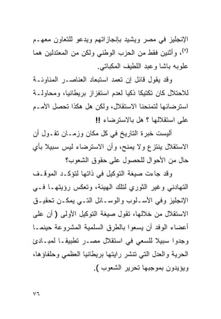 ‫ﺍﻹﻨﺠﻠﻴﺯ ﻓﻲ ﻤﺼﺭ ﻭﻴﺸﻴﺩ ﺒﺈﻨﺠﺎﺯﺍﺘﻬﻡ ﻭﻴﺩﻋﻭ ﻟﻠﺘﻌﺎﻭﻥ ﻤﻌﻬـﻡ‬
‫)٥(، ﻭﺃﺜﻨﻴﻥ ﻓﻘﻁ ﻤﻥ ﺍﻟﺤﺯﺏ ﺍﻟﻭﻁﻨﻲ ﻭﻟﻜﻥ ﻤﻥ ﺍﻟﻤﻌﺘﺩﻟﻴﻥ ﻫﻤﺎ‬
                       ‫ﻋﻠﻭﺒﻪ ﺒﺎﺸﺎ ﻭﻋﺒﺩ ﺍﻟﻠﻁﻴﻑ ﺍﻟﻤﻜﺒﺎﺘﻲ.‬
‫ﻭﻗﺩ ﻴﻘﻭل ﻗﺎﺌل ﺇﻥ ﺘﻌﻤﺩ ﺍﺴﺘﺒﻌﺎﺩ ﺍﻟﻌﻨﺎﺼـﺭ ﺍﻟﻤﻨﺎﻭﺌـﺔ‬
‫ﻟﻼﺤﺘﻼل ﻜﺎﻥ ﺘﻜﺘﻴ ﹰﺎ ﺫﻜ ‪‬ﺎ ﻟﻌﺩﻡ ﺍﺴﺘﻔﺯﺍﺯ ﺒﺭﻴﻁﺎﻨﻴﺎ، ﻭﻤﺤﺎﻭﻟـﺔ‬
                                 ‫ﻜ ﻴ‬
‫ﺍﺴﺘﺭﻀﺎﺌﻬﺎ ﻟﺘﻤﻨﺤﻨﺎ ﺍﻻﺴﺘﻘﻼل، ﻭﻟﻜﻥ ﻫل ﻫﻜﺫﺍ ﺘﺤﺼل ﺍﻷﻤـﻡ‬
                      ‫ﻋﻠﻰ ﺍﺴﺘﻘﻼﻟﻬﺎ ؟ ﻫل ﺒﺎﻻﺴﺘﺭﻀﺎﺀ !!‬
‫ﺃﻟﻴﺴﺕ ﺨﺒﺭﺓ ﺍﻟﺘﺎﺭﻴﺦ ﻓﻲ ﻜل ﻤﻜﺎﻥ ﻭﺯﻤـﺎﻥ ﺘﻘـﻭل ﺃﻥ‬
‫ﺍﻻﺴﺘﻘﻼل ﻴﻨﺘﺯﻉ ﻭﻻ ﻴﻤﻨﺢ، ﻭﺃﻥ ﺍﻻﺴﺘﺭﻀﺎﺀ ﻟﻴﺱ ﺴﺒﻴﻼ ﺒﺄﻱ‬
    ‫ﹰ‬
           ‫ﺤﺎل ﻤﻥ ﺍﻷﺤﻭﺍل ﻟﻠﺤﺼﻭل ﻋﻠﻰ ﺤﻘﻭﻕ ﺍﻟﺸﻌﻭﺏ؟‬
‫ﻭﻗﺩ ﺠﺎﺀﺕ ﺼﻴﻐﺔ ﺍﻟﺘﻭﻜﻴل ﻓﻲ ﺫﺍﺘﻬﺎ ﻟﺘﺅﻜـﺩ ﺍﻟﻤﻭﻗـﻑ‬
‫ﺍﻟﺘﻬﺎﺩﻨﻲ ﻭﻏﻴﺭ ﺍﻟﺜﻭﺭﻱ ﻟﺘﻠﻙ ﺍﻟﻬﻴﺌﺔ، ﻭﺘﻌﻜﺱ ﺭﺅﻴﺘﻬـﺎ ﻓـﻲ‬
‫ﺍﻹﻨﺠﻠﻴﺯ ﻭﻓﻲ ﺍﻷﺴـﻠﻭﺏ ﻭﺍﻟﻭﺴـﺎﺌل ﺍﻟﺘـﻲ ﻴﻤﻜـﻥ ﺘﺤﻘﻴـﻕ‬
‫ﺍﻻﺴﺘﻘﻼل ﻤﻥ ﺨﻼﻟﻬﺎ، ﺘﻘﻭل ﺼﻴﻐﺔ ﺍﻟﺘﻭﻜﻴل ﺍﻷﻭﻟﻰ ) ﺃﻥ ﻋﻠﻰ‬
‫ﺃﻋﻀﺎﺀ ﺍﻟﻭﻓﺩ ﺃﻥ ﻴﺴﻌﻭﺍ ﺒﺎﻟﻁﺭﻕ ﺍﻟﺴﻠﻤﻴﺔ ﺍﻟﻤﺸﺭﻭﻋﺔ ﺤﻴﻨﻤـﺎ‬
‫ﻭﺠﺩﻭﺍ ﺴﺒﻴﻼ ﻟﻠﺴﻌﻲ ﻓﻲ ﺍﺴﺘﻘﻼل ﻤﺼـﺭ ﺘﻁﺒﻴ ﹰـﺎ ﻟﻤﺒـﺎﺩﺉ‬
          ‫ﻘ‬
‫ﺍﻟﺤﺭﻴﺔ ﻭﺍﻟﻌﺩل ﺍﻟﺘﻲ ﺘﻨﺸﺭ ﺭﺍﻴﺘﻬﺎ ﺒﺭﻴﻁﺎﻨﻴﺎ ﺍﻟﻌﻅﻤﻲ ﻭﺤﻠﻔﺎﺅﻫﺎ،‬
                     ‫ﻭﻴﺅﻴﺩﻭﻥ ﺒﻤﻭﺠﺒﻬﺎ ﺘﺤﺭﻴﺭ ﺍﻟﺸﻌﻭﺏ (.‬


‫٦٧‬
 