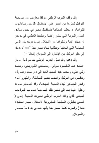 ‫ﻭﻗﺩ ﻭﻗﻑ ﺍﻟﺤﺯﺏ ﺍﻟﻭﻁﻨﻲ ﻤﻭﻗﻔﺎ ﻤﻌﺎﺭ ‪‬ﺎ ﻤﻥ ﺼـﻴﻐﺔ‬
          ‫ﻀ‬
‫ﺍﻟﺘﻭﻜﻴل ﻟﺨﻠﻭﻫﺎ ﻤﻥ ﺍﻟﻨﺹ ﻋﻠﻰ ﺍﻻﺴﺘﻘﻼل ﺍﻟﺘـﺎﻡ ﻭﻤﻨﺎﻓﺎﺘﻬـﺎ‬
‫ﻟﻠﻜﺭﺍﻤﺔ، ﺇﺫ ﺠﻌﻠﺕ ﺍﻟﻤﻁﺎﻟﺒﺔ ﺒﺎﺴﺘﻘﻼل ﻤﺼﺭ ﻓﻲ ﺤﺩﻭﺩ ﻤﺒﺎﺩﺉ‬
‫ﺍﻟﻌﺩل ﻭﺍﻟﺤﺭﻴﺔ ﺍﻟﺘﻲ ﺘﻨﺸﺭ ﺭﺍﻴﺘﻬﺎ ﺒﺭﻴﻁﺎﻨﻴﺎ ﺍﻟﻌﻅﻤﻲ ﻓﻲ ﺤـﻴﻥ‬
‫ﺃﻥ ﺠﻬﺎﺩ ﺍﻷﻤﺔ ﻭﺸﻜﻭﺍﻫﺎ ﻤﻥ ﺍﻻﺤﺘﻼل ﺇﻨﻤـﺎ ﻴﺭﺠﻌـﺎﻥ ﺇﻟـﻰ‬
‫ﺍﻟﺴﻴﺎﺴﺔ ﺍﻟﺘﻲ ﺍﺘﺒﻌﺘﻬﺎ ﺒﺭﻴﻁﺎﻨﻴﺎ ﺘﺠﺎﻩ ﻤﺼﺭ ﻤﻨﺫ ٢٨٨١، ﻫـﺫﺍ‬
      ‫ﺇﻟﻰ ﺨﻠﻭ ﺍﻟﺘﻭﻜﻴل ﻤﻥ ﺍﻹﺸﺎﺭﺓ ﺇﻟﻰ ﺍﻟﺴﻭﺩﺍﻥ ﺇﻁﻼ ﹰﺎ )٦(.‬
            ‫ﻗ‬
‫ﻭﻗﺩ ﺫﻫﺏ ﻭﻓﺩ ﻴﻤﺜل ﺍﻟﺤﺯﺏ ﺍﻟﻭﻁﻨﻲ ﻀـﻡ ﻜـل ﻤـﻥ‬
‫ﺍﻷﺴﺘﺎﺫ ﻋﺒﺩ ﺍﻟﻤﻘﺼﻭﺩ ﻤﺘﻭﻟﻰ، ﻭﻤﺼﻁﻔﻲ ﺍﻟﺸﻭﺭﺒﺠﻲ، ﻭﻤﺤﻤﺩ‬
‫ﺯﻜﻲ ﻋﻠﻰ، ﻭﻤﺤﻤﺩ ﻋﺒﺩ ﺍﻟﻤﺠﻴﺩ ﺍﻟﻌﺒﺩ ﺇﻟﻰ ﺩﺍﺭ ﺴﻌﺩ ﺯﻏﻠـﻭل،‬
‫ﻭﻨﺎﻗﺸﻭﻩ ﻓﻲ ﺍﻟﺘﻭﻜﻴل ﻭﺍﺤﺘﺩﺕ ﺒﻴﻨﻬﻡ ﺍﻟﻤﻨﺎﻗﺸﺔ، ﻭﺃﻅﻬﺭﻭﺍ ﻟـﻪ‬
‫ﺭﻓﺽ ﺍﻟﺠﻤﺎﻫﻴﺭ ﻟﻬﺫﻩ ﺍﻟﺼﻴﻐﺔ ﺍﻟﻤﻬﺎﺩﻨﺔ، ﻭﻗﺩ ﺃﻀـﻁﺭ ﺴـﻌﺩ‬
‫ﺯﻏﻠﻭل ﻓﻴﻤﺎ ﺒﻌﺩ ﺇﻟﻰ ﺘﻐﻴﻴﺭ ﺘﻠﻙ ﺍﻟﺼـﻴﻐﺔ ﺒﺴـﺒﺏ ﺍﻟﻤﻭﻗـﻑ‬
‫ﺍﻟﻤﺒﺩﺌﻲ ﺍﻟﺫﻱ ﻭﻗﻔﻪ ﺍﻟﺤﺯﺏ ﺍﻟﻭﻁﻨﻲ ﻓﺘﻐﻴﺭﺕ ﺍﻟﺼﻴﻐﺔ ﺇﻟـﻰ )‬
‫ﺍﻟﺴﻌﻲ ﺒﺎﻟﻁﺭﻕ ﺍﻟﺴﻠﻤﻴﺔ ﺍﻟﻤﺸﺭﻭﻋﺔ ﻻﺴﺘﻘﻼل ﻤﺼﺭ ﺍﺴﺘﻘﻼﻻ‬
‫ﹰ‬
‫ﺘﺎ ‪‬ﺎ ( ﻭﻓﺴﺭﺕ ﻜﻠﻤﺔ ﻤﺼﺭ ﻫﻨﺎ ﺒﺄﻨﻬﺎ ﺘﻌﻨـﻲ ﺒﺩﺍﻫـﺔ ﻤﺼـﺭ‬
                                              ‫ﻤ‬
                                             ‫ﻭﺍﻟﺴﻭﺩﺍﻥ.‬



‫٧٧‬
 