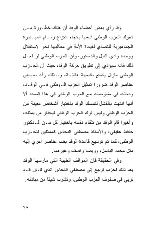 ‫ﻭﻗﺩ ﺭﺃﻱ ﺒﻌﺽ ﺃﻋﻀﺎﺀ ﺍﻟﻭﻓﺩ ﺃﻥ ﻫﻨﺎﻙ ﺨﻁـﻭﺭﺓ ﻤـﻥ‬
‫ﺘﺤﺭﻙ ﺍﻟﺤﺯﺏ ﺍﻟﻭﻁﻨﻲ ﺸﻌﺒ ‪‬ﺎ ﺒﺎﺘﺠﺎﻩ ﺍﻨﺘﺯﺍﻉ ﺯﻤـﺎﻡ ﺍﻟﻤﺒـﺎﺩﺭﺓ‬
                               ‫ﻴ‬
‫ﺍﻟﺠﻤﺎﻫﻴﺭﻴﺔ ﻟﻠﺘﺼﺩﻱ ﻟﻘﻴﺎﺩﺓ ﺍﻷﻤﺔ ﻓﻲ ﻤﻁﺎﻟﺒﻬﺎ ﻨﺤﻭ ﺍﻻﺴﺘﻘﻼل‬
‫ﻭﻭﺤﺩﺓ ﻭﺍﺩﻱ ﺍﻟﻨﻴل ﻭﺍﻟﺩﺴﺘﻭﺭ، ﻭﺃﻥ ﺍﻟﺤﺯﺏ ﺍﻟﻭﻁﻨﻲ ﻟﻭ ﻓﻌـل‬
‫ﺫﻟﻙ ﻓﺄﻨﻪ ﺴﻴﺅﺩﻱ ﺇﻟﻰ ﺘﻁﻭﻴﻕ ﺤﺭﻜﺔ ﺍﻟﻭﻓﺩ، ﺤﻴﺙ ﺃﻥ ﺍﻟﺤـﺯﺏ‬
‫ﺍﻟﻭﻁﻨﻲ ﻤﺎﺯﺍل ﻴﺘﻤﺘﻊ ﺒﺸﻌﺒﻴﺔ ﻫﺎﺌﻠـﺔ، ﻭﻟـﺫﻟﻙ ﺭﺃﺕ ﺒﻌـﺽ‬
‫ﻋﻨﺎﺼﺭ ﺍﻟﻭﻓﺩ ﻀﺭﻭﺭﺓ ﺘﻤﺜﻴل ﺍﻟﺤﺯﺏ ﺍﻟـﻭﻁﻨﻲ ﻓـﻲ ﺍﻟﻭﻓـﺩ،‬
‫ﻭﺩﺨﻠﺕ ﻓﻲ ﻤﻔﺎﻭﻀﺎﺕ ﻤﻊ ﺍﻟﺤﺯﺏ ﺍﻟﻭﻁﻨﻲ ﻓﻲ ﻫﺫﺍ ﺍﻟﺼﺩﺩ ﺃﻻ‬
‫ﺃﻨﻬﺎ ﺍﻨﺘﻬﺕ ﺒﺎﻟﻔﺸل ﻟﺘﻤﺴﻙ ﺍﻟﻭﻓﺩ ﺒﺎﺨﺘﻴﺎﺭ ﺃﺸﺨﺎﺹ ﻤﻌﻴﻨﺔ ﻤﻥ‬
‫ﺍﻟﺤﺯﺏ ﺍﻟﻭﻁﻨﻲ ﻭﻟﻴﺱ ﺘﺭﻙ ﺍﻟﺤﺯﺏ ﺍﻟﻭﻁﻨﻲ ﻟﻴﺨﺘﺎﺭ ﻤﻥ ﻴﻤﺜﻠﻪ،‬
‫ﻭﺃﺨﻴ ‪‬ﺍ ﻗﺎﻡ ﺍﻟﻭﻓﺩ ﻤﻥ ﺘﻠﻘﺎﺀ ﻨﻔﺴﻪ ﺒﺎﺨﺘﻴﺎﺭ ﻜل ﻤـﻥ ﺍﻟـﺩﻜﺘﻭﺭ‬
                                                 ‫ﺭ‬
‫ﺤﺎﻓﻅ ﻋﻔﻴﻔﻲ، ﻭﺍﻷﺴﺘﺎﺫ ﻤﺼﻁﻔﻲ ﺍﻟﻨﺤﺎﺱ ﻜﻤﻤﺜﻠﻴﻥ ﻟﻠﺤـﺯﺏ‬
‫ﺍﻟﻭﻁﻨﻰ، ﻜﻤﺎ ﺘﻡ ﺘﻭﺴﻴﻊ ﻗﺎﻋﺩﺓ ﺍﻟﻭﻓﺩ ﺒﻀﻡ ﻋﻨﺎﺼﺭ ﺃﺨﺭﻱ ﺇﻟﻴﻪ‬
              ‫ﻤﺜل ﻤﺤﻤﺩ ﺍﻟﺒﺎﺴل، ﻭﻭﻴﺼﺎ ﻭﺍﺼﻑ ﻭﻏﻴﺭﻫﻤﺎ.‬
‫ﻭﻓﻲ ﺍﻟﺤﻘﻴﻘﺔ ﻓﺈﻥ ﺍﻟﻤﻭﺍﻗﻑ ﺍﻟﻁﻴﺒﺔ ﺍﻟﺘﻲ ﻤﺎﺭﺴﻬﺎ ﺍﻟﻭﻓﺩ‬
‫ﺒﻌﺩ ﺫﻟﻙ ﻜﺤﺯﺏ ﺘﺭﺠﻊ ﺇﻟﻰ ﻤﺼﻁﻔﻲ ﺍﻟﻨﺤﺎﺱ ﺍﻟﺫﻱ ﻜـﺎﻥ ﻗـﺩ‬
‫ﺘﺭﺒﻲ ﻓﻲ ﺼﻔﻭﻑ ﺍﻟﺤﺯﺏ ﺍﻟﻭﻁﻨﻰ، ﻭﺘﺸﺭﺏ ﺸﻴ ًﺎ ﻤﻥ ﻤﺒﺎﺩﺌﻪ.‬
            ‫ﺌ‬



‫٨٧‬
 