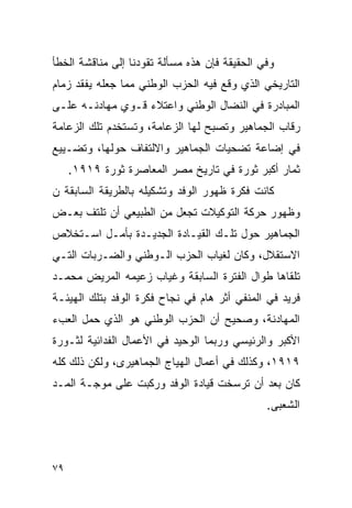 ‫ﻭﻓﻲ ﺍﻟﺤﻘﻴﻘﺔ ﻓﺈﻥ ﻫﺫﻩ ﻤﺴﺄﻟﺔ ﺘﻘﻭﺩﻨﺎ ﺇﻟﻰ ﻤﻨﺎﻗﺸﺔ ﺍﻟﺨﻁﺄ‬
‫ﺍﻟﺘﺎﺭﻴﺨﻲ ﺍﻟﺫﻱ ﻭﻗﻊ ﻓﻴﻪ ﺍﻟﺤﺯﺏ ﺍﻟﻭﻁﻨﻲ ﻤﻤﺎ ﺠﻌﻠﻪ ﻴﻔﻘﺩ ﺯﻤﺎﻡ‬
‫ﺍﻟﻤﺒﺎﺩﺭﺓ ﻓﻲ ﺍﻟﻨﻀﺎل ﺍﻟﻭﻁﻨﻲ ﻭﺍﻋﺘﻼﺀ ﻗـﻭﻱ ﻤﻬﺎﺩﻨـﻪ ﻋﻠـﻰ‬
‫ﺭﻗﺎﺏ ﺍﻟﺠﻤﺎﻫﻴﺭ ﻭﺘﺼﺒﺢ ﻟﻬﺎ ﺍﻟﺯﻋﺎﻤﺔ، ﻭﺘﺴﺘﺨﺩﻡ ﺘﻠﻙ ﺍﻟﺯﻋﺎﻤﺔ‬
‫ﻓﻲ ﺇﻀﺎﻋﺔ ﺘﻀﺤﻴﺎﺕ ﺍﻟﺠﻤﺎﻫﻴﺭ ﻭﺍﻻﻟﺘﻔﺎﻑ ﺤﻭﻟﻬﺎ، ﻭﺘﻀـﻴﻴﻊ‬
     ‫ﺜﻤﺎﺭ ﺃﻜﺒﺭ ﺜﻭﺭﺓ ﻓﻲ ﺘﺎﺭﻴﺦ ﻤﺼﺭ ﺍﻟﻤﻌﺎﺼﺭﺓ ﺜﻭﺭﺓ ٩١٩١.‬
‫ﻜﺎﻨﺕ ﻓﻜﺭﺓ ﻅﻬﻭﺭ ﺍﻟﻭﻓﺩ ﻭﺘﺸﻜﻴﻠﻪ ﺒﺎﻟﻁﺭﻴﻘﺔ ﺍﻟﺴﺎﺒﻘﺔ ﻥ‬
‫ﻭﻅﻬﻭﺭ ﺤﺭﻜﺔ ﺍﻟﺘﻭﻜﻴﻼﺕ ﺘﺠﻌل ﻤﻥ ﺍﻟﻁﺒﻴﻌﻲ ﺃﻥ ﺘﻠﺘﻑ ﺒﻌـﺽ‬
‫ﺍﻟﺠﻤﺎﻫﻴﺭ ﺤﻭل ﺘﻠـﻙ ﺍﻟﻘﻴـﺎﺩﺓ ﺍﻟﺠﺩﻴـﺩﺓ ﺒﺄﻤـل ﺍﺴـﺘﺨﻼﺹ‬
‫ﺍﻻﺴﺘﻘﻼل، ﻭﻜﺎﻥ ﻟﻐﻴﺎﺏ ﺍﻟﺤﺯﺏ ﺍﻟـﻭﻁﻨﻲ ﻭﺍﻟﻀـﺭﺒﺎﺕ ﺍﻟﺘـﻲ‬
‫ﺘﻠﻘﺎﻫﺎ ﻁﻭﺍل ﺍﻟﻔﺘﺭﺓ ﺍﻟﺴﺎﺒﻘﺔ ﻭﻏﻴﺎﺏ ﺯﻋﻴﻤﻪ ﺍﻟﻤﺭﻴﺽ ﻤﺤﻤـﺩ‬
‫ﻓﺭﻴﺩ ﻓﻲ ﺍﻟﻤﻨﻔﻲ ﺃﺜﺭ ﻫﺎﻡ ﻓﻲ ﻨﺠﺎﺡ ﻓﻜﺭﺓ ﺍﻟﻭﻓﺩ ﺒﺘﻠﻙ ﺍﻟﻬﻴﺌـﺔ‬
‫ﺍﻟﻤﻬﺎﺩﻨﺔ، ﻭﺼﺤﻴﺢ ﺃﻥ ﺍﻟﺤﺯﺏ ﺍﻟﻭﻁﻨﻲ ﻫﻭ ﺍﻟﺫﻱ ﺤﻤل ﺍﻟﻌﺏﺀ‬
‫ﺍﻷﻜﺒﺭ ﻭﺍﻟﺭﺌﻴﺴﻲ ﻭﺭﺒﻤﺎ ﺍﻟﻭﺤﻴﺩ ﻓﻲ ﺍﻷﻋﻤﺎل ﺍﻟﻔﺩﺍﺌﻴﺔ ﻟﺜـﻭﺭﺓ‬
‫٩١٩١، ﻭﻜﺫﻟﻙ ﻓﻲ ﺃﻋﻤﺎل ﺍﻟﻬﻴﺎﺝ ﺍﻟﺠﻤﺎﻫﻴﺭﻯ، ﻭﻟﻜﻥ ﺫﻟﻙ ﻜﻠﻪ‬
‫ﻜﺎﻥ ﺒﻌﺩ ﺃﻥ ﺘﺭﺴﺨﺕ ﻗﻴﺎﺩﺓ ﺍﻟﻭﻓﺩ ﻭﺭﻜﺒﺕ ﻋﻠﻰ ﻤﻭﺠـﺔ ﺍﻟﻤـﺩ‬
                                               ‫ﺍﻟﺸﻌﺒﻰ.‬



‫٩٧‬
 