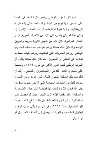 ‫ﻨﻌﻡ ﻜﺎﻥ ﺍﻟﺤﺯﺏ ﺍﻟﻭﻁﻨﻲ ﻴﺭﻓﺽ ﻓﻜﺭﺓ ﺍﻟﻭﻓﺩ ﻓﻲ ﺍﻟﻤﺒﺩﺃ‬
‫ﻋﻠﻰ ﺃﺴﺎﺱ ﺃﻨﻬﺎ ﻨﻭﻉ ﻤﻥ ﺍﻻﻋﺘـﺭﺍﻑ ﺍﻟﺼـﻤﺘﻲ ﺒﺎﻟﺤﻤﺎﻴـﺔ‬
‫ﺍﻟﺒﺭﻴﻁﺎﻨﻴﺔ، ﻭﺃﻨﻬﺎ ﻓﻜﺭﺓ ﻟﻤﻔﺎﻭﻀﺔ ﺃﻭ ﺍﺴـﺘﻌﻁﺎﻑ ﺍﻹﻨﺠﻠﻴـﺯ،‬
‫ﻭﻟﻜﻥ ﻫﺫﺍ ﻟﻡ ﻴﻜﻥ ﻴﻜﻔﻰ، ﻜﺎﻥ ﻻﺒﺩ ﻤﻥ ﺍﻟﺘﺤﺭﻙ ﺍﻟﺴﺭﻴﻊ ﻗﺒـل‬
‫ﺍﻜﺘﻤﺎل ﺍﻟﻤﺅﺍﻤﺭﺓ، ﻜﺎﻥ ﻻﺒﺩ ﻤﻥ ﺘﻔﺠﻴﺭ ﺍﻟﺜﻭﺭﺓ ﺴﺭﻴ ‪‬ﺎ ﻭﺘﻁﻭﻴﻕ‬
        ‫ﻌ‬
‫ﺍﻟﻭﻓﺩ، ﻭﻗﺩ ﻜﺎﻥ ﺫﻟﻙ ﻤﻤﻜ ﹰﺎ ﺒﺭﻏﻡ ﻏﻴـﺎﺏ ﺼـﺤﺎﻓﺔ ﺍﻟﺤـﺯﺏ‬
                          ‫ﻨ‬
‫ﺍﻟﻭﻁﻨﻲ ﻭﺒﺭﻏﻡ ﺍﻟﻀﺭﺒﺎﺕ ﺍﻟﺘﻲ ﻟﺤﻘﺘﻬﻅ ﻭﺒﺭﻏﻡ ﻏﻴﺎﺏ ﻤﻌﻅـﻡ‬
‫ﻗﻴﺎﺩﺍﺘﻪ ﻓﻲ ﺍﻟﻤﻨﻔﻲ ﺃﻭ ﺍﻟﺴﺠﻭﻥ، ﻨﻌﻡ ﻜﺎﻥ ﺫﻟﻙ ﻤﻤﻜ ﹰﺎ ﺒﺩﻟﻴل ﺃﻥ‬
          ‫ﻨ‬
‫ﺍﻟﺤﺯﺏ ﺍﻟﻭﻁﻨﻲ ﻟﻌﺏ ﺍﻟﺩﻭﺭ ﺍﻷﻜﺒﺭ ﻓﻲ ﺜﻭﺭﺓ ٩١٩١، ﻭﺨﺎﺼﺔ‬
‫ﻋﻠﻰ ﻤﺴﺘﻭﻱ ﺍﻟﻌﻤل ﺍﻟﻔﺩﺍﺌﻲ ﻭﺍﻟﺠﻤﺎﻫﻴﺭﻱ ﻭﺍﻟﺸﻌﺒﻲ- ﻭﻜـﺎﻥ‬
‫ﺫﻟﻙ ﺒﻌﺩ ﺘﻠﻙ ﺍﻟﻌﻤﻠﻴﺔ ﺒﺸﻬﻭﺭ ﻗﻠﻴﻠﺔ- ﻜﺎﻥ ﻻﺒـﺩ ﻤـﻥ ﺍﻟﻌﻤـل‬
‫ﺴﺭﻴ ‪‬ﺎ ﻟﺘﻁﻭﻴﻕ ﺍﻟﻘﻴﺎﺩﺍﺕ ﺍﻟﻤﻬﺎﺩﻨﺔ ﺍﻟﺘﻲ ﻻ ﺨﻴﺭ ﻓﻴﻬـﺎ ﻤﺒﻜـﺭﺍ‬
                                                  ‫ﻌ‬
‫ﺤﺘﻰ ﺇﺫﺍ ﻗﺎﻤﺕ ﺍﻟﺜﻭﺭﺓ ﻜﺎﻨﺕ ﻟﻬﺎ ﻗﻴﺎﺩﺘﻬﺎ ﺍﻟﺸﺭﻋﻴﺔ ﻭﺍﻟﻁﺒﻴﻌﻴـﺔ‬
‫ﻭﺍﻟﺼﻠﺒﺔ، ﻭﻟﻘﺩ ﺩﻓﻌﺕ ﺍﻷﻤﺔ ﺜﻤﻥ ﺍﻟﺨﻁﺄ، ﺤﻴﺙ ﻟﻡ ﺘﺤﺼل ﻋﻠﻰ‬
‫ﺍﺴﺘﻘﻼﻟﻬﺎ ﺒﺭﻏﻡ ﺍﻟﺜﻭﺭﺓ ﺍﻟﻌﻤﻼﻗﺔ، ﺒل ﻅﻠﺕ ﺘﺩﻓﻊ ﺍﻟﺘﻀـﺤﻴﺎﺕ‬
‫ﺘﻠﻭ ﺍﻟﺘﻀﺤﻴﺎﺕ ﻤﻨﺫ ٩١٩١، ﻭﻓﻲ ﻜل ﻤﺭﺓ ﻴﺄﺘﻲ ﺤﺯﺏ ﺍﻟﻭﻓـﺩ‬
‫ﻟﻴﻁﻭﻕ ﺍﻟﻤﻜﺎﺴﺏ ﻭﺍﻟﺜﻭﺭﺍﺕ، ﻭﻴﺼل ﺇﻟﻰ ﺃﻨﺼﺎﻑ ﺍﻟﺤﻠـﻭل ﺃﻭ‬
                                                ‫ﺃﺭﺒﺎﻋﻬﺎ.‬


‫٠٨‬
 