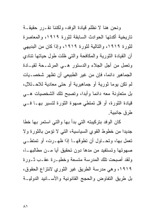 ‫ﻭﻨﺤﻥ ﻫﻨﺎ ﻻ ﻨﻅﻠﻡ ﻗﻴﺎﺩﺓ ﺍﻟﻭﻓﺩ، ﻭﻟﻜﻨﻨﺎ ﻨﻘـﺭﺭ ﺤﻘﻴﻘـﺔ‬
‫ﺘﺎﺭﻴﺨﻴﺔ ﺃﻜﺩﺘﻬﺎ ﺍﻟﺤﻭﺍﺩﺙ ﺍﻟﺴﺎﺒﻘﺔ ﻟﺜﻭﺭﺓ ٩١٩١، ﻭﺍﻟﻤﻌﺎﺼﺭﺓ‬
‫ﻟﺜﻭﺭﺓ ٩١٩١، ﻭﺍﻟﺘﺎﻟﻴﺔ ﻟﺜﻭﺭﺓ ٩١٩١، ﻭﺇﺫﺍ ﻜﺎﻥ ﻤﻥ ﺍﻟﺒﺩﻴﻬﻲ‬
‫ﺃﻥ ﺍﻟﻘﻴﺎﺩﺓ ﺍﻟﺜﻭﺭﻴﺔ ﻭﺍﻟﻤﻜﺎﻓﺤﺔ ﻭﺍﻟﺘﻲ ﻅﻠﺕ ﻁﻭل ﺤﻴﺎﺘﻬﺎ ﺘﻨﺎﺩﻱ‬
‫ﻭﺘﻌﻤل ﻤﻥ ﺃﺠل ﺍﻟﺠﻼﺀ ﻭﺍﻟﺩﺴﺘﻭﺭ ﻫـﻲ ﺍﻟﻤﺭﺸـﺤﺔ ﻟﻘﻴـﺎﺩﺓ‬
‫ﺍﻟﺠﻤﺎﻫﻴﺭ ﺩﺍﺌ ‪‬ﺎ، ﻓﺈﻥ ﻤﻥ ﻏﻴﺭ ﺍﻟﻁﺒﻴﻌﻲ ﺃﻥ ﺘﻅﻬﺭ ﺸﺨﺼـﻴﺎﺕ‬
                                     ‫ﻤ‬
‫ﻟﻡ ﺘﻜﻥ ﻴﻭ ‪‬ﺎ ﺜﻭﺭﻴﺔ ﺃﻭ ﺠﻤﺎﻫﻴﺭﻴﺔ ﺃﻭ ﺤﺘﻰ ﻤﻌﺎﺩﻴﺔ ﻟﻼﺤـﺘﻼل،‬
                                          ‫ﻤ‬
‫ﺒل ﻤﺘﻌﺎﻭﻨﺔ ﻤﻌﻪ ﺩﺍﺌ ‪‬ﺎ ﻭﺃﺒ ‪‬ﺍ، ﻭﺘﺼﺒﺢ ﺘﻠﻙ ﺍﻟﺸﺨﺼﻴﺎﺕ ﻫـﻲ‬
                         ‫ﺩ‬      ‫ﻤ‬
‫ﻗﻴﺎﺩﺓ ﺍﻟﺜﻭﺭﺓ، ﺃﻭ ﻗل ﺘﻤﺘﻁﻲ ﺼﻬﻭﺓ ﺍﻟﺜﻭﺭﺓ ﻟﺘﺴﻴﺭ ﺒﻬـﺎ ﻓـﻲ‬
                                             ‫ﻁﺭﻕ ﺠﺎﻨﺒﻴﺔ.‬
‫ﻜﺎﻥ ﺍﻟﻭﻓﺩ ﺒﺘﺭﻜﻴﺒﺘﻪ ﺍﻟﺘﻲ ﺒﺩﺃ ﺒﻬﺎ ﻭﺍﻟﺘﻲ ﺍﺴﺘﻤﺭ ﺒﻬﺎ ﺨ ﹰﺎ‬
 ‫ﻁ‬
‫ﺠﺩﻴ ‪‬ﺍ ﻤﻥ ﺨﻁﻭﻁ ﺍﻟﻘﻭﻱ ﺍﻟﺴﻴﺎﺴﻴﺔ، ﺍﻟﺘﻲ ﻻ ﺘﺅﻤﻥ ﺒﺎﻟﺜﻭﺭﺓ ﻭﻻ‬
                                                ‫ﺩ‬
‫ﺘﻌﻤل ﺒﻬﺎ، ﻭﺘﺤـﺎﻭل ﺃﻥ ﺘﻁﻭﻗﻬـﺎ ﺇﺫﺍ ﻅﻬـﺭﺕ، ﺃﻭ ﺘﻤﺘﻁـﻲ‬
‫ﺼﻬﻭﺘﻬﺎ ﻭﺘﺴﺘﻔﻴﺩ ﻤﻥ ﻤﺩﻫﺎ ﺩﻭﻥ ﺘﺤﻘﻴﻕ ﺃﻴﺎ ﻤـﻥ ﻤﻁﺎﻟﺒﻬـﺎ،‬
‫ﻭﻟﻘﺩ ﺃﺼﺒﺤﺕ ﺘﻠﻙ ﺍﻟﻤﺩﺭﺴﺔ ﻤﺘﺴﻌﺔ ﻭﺨﻁﻴـﺭﺓ ﻋﻘـﺏ ﺜـﻭﺭﺓ‬
‫٩١٩١، ﻭﻫﻲ ﻤﺩﺭﺴﺔ ﺍﻟﻁﺭﻴﻕ ﻏﻴﺭ ﺍﻟﺜﻭﺭﻱ ﻻﻨﺘﺯﺍﻉ ﺍﻟﺤﻘﻭﻕ،‬
‫ﺒل ﻁﺭﻴﻕ ﺍﻟﺘﻔﺎﻭﺽ ﻭﺍﻟﺤﺠﺞ ﺍﻟﻘﺎﻨﻭﻨﻴﺔ ﻭﺍﻷﺴـﺎﻨﻴﺩ ﺍﻟﺩﻭﻟﻴـﺔ‬



‫١٨‬
 