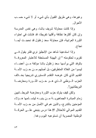 ‫ﻭﻏﻴﺭﻫﺎ، ﻭﻫﻲ ﻁﺭﻴﻕ ﺍﻟﻘﺒﻭل ﺒﺄﻱ ﺸﻲﺀ ﺃﻭ ﻻ ﺸﻲﺀ ﺤﺴـﺏ‬
                                              ‫ﺍﻷﺤﻭﺍل.‬
‫ﻭﺇﺫﺍ ﻜﺎﻨﺕ ﻤﺤﺎﻭﻟﺔ ﺸﺭﻴﻑ ﺒﺎﺸﺎ، ﻭﻫﻲ ﻨﻔﺱ ﺍﻟﻤﺩﺭﺴﺔ‬
‫ﻭﺇﻥ ﻜﺎﻥ ﺃﻜﺜﺭﻫﺎ ﻨﻅﺎﻓﺔ ﻭﺃﻗﻠﻬﺎ ﺘﻔﺭﻴ ﹰﺎ، ﻗﺩ ﻓﺸﻠﺕ ﻓﻲ ﺍﺤﺘﻭﺍﺀ‬
                    ‫ﻁ‬
‫ﺍﻟﺜﻭﺭﺓ ﺍﻟﻌﺭﺍﺒﻴﺔ، ﻓﺈﻥ ﻤﺤﺎﻭﻟﺔ ﺴﻌﺩ ﺯﻏﻠﻭل ﻗﺩ ﻨﺤﺠـﺕ ﺃﻴﻤـﺎ‬
                                                  ‫ﻨﺠﺎﺡ.‬
‫ﻭﺇﺫﺍ ﺍﺴﺘﺩﻋﻴﻨﺎ ﺸﺎﻫﺩ ﻤﻥ ﺍﻹﻨﺠﻠﻴﺯ ﻨﺭﻱ ﻓﻠﻨﺭ ﻴﻘﻭل ﻓـﻲ‬
‫ﺘﻘﺭﻴﺭﻩ ﻟﺤﻜﻭﻤﺘﻪ " ﺇﻥ ﺍﻟﻬﻴﺌﺔ ﺍﻟﻤﺴﺘﺤﻘﺔ ﻟﻼﻋﺘﺒﺎﺭ ﺍﻟﻤﻌﺭﻭﻓـﺔ‬
‫ﺒﺎﻟﻭﻓﺩ ﺍﻟﺘﻲ ﻴﺭﺃﺴﻬﺎ ﺴﻌﺩ ﺯﻏﻠﻭل ﺒﺎﺸﺎ ﻤﺅﻟﻔﺔ ﻤـﻥ ﺃﻋﻀـﺎﺀ‬
‫ﻟﻴﺴﻭﺍ ﻤﻥ ﺍﻟﻐﻼﺓ ﺍﻟﻤﺘﻁﺭﻓﻴﻥ، ﺒل ﺃﺼﻠﻬﻡ ﻤـﻥ ﺤـﺯﺏ ﺍﻷﻤـﺔ‬
‫ﺍﻟﻘﺩﻴﻡ ﺍﻟﺫﻱ ﻜﺎﻥ ﻏﺭﻀﻪ ﺍﻟﺘﻘﺩﻡ ﺍﻟﺩﺴﺘﻭﺭﻱ ﺘﺩﺭﻴﺠ ‪‬ﺎ ﺒﺨـﻼﻑ‬
       ‫ﻴ‬
‫ﺍﻟﺤﺯﺏ ﺍﻟـﻭﻁﻨﻲ ﺍﻟـﺫﻱ ﻫـﻭ ﺤـﺯﺏ ﺍﻟﺜـﻭﺭﺓ ﻭﻤﻌﺎﺭﻀـﺔ‬
                                          ‫ﺍﻟﺒﺭﻴﻁﺎﻨﻴﻴﻥ".‬
‫ﻭﻟﻜﻥ ﻜﻴﻑ ﻴﺘﺭﻙ ﺤﺯﺏ ﺍﻟﺜﻭﺭﺓ ﻭﻤﻌﺎﺭﻀﺔ ﺍﻟﺒﺭﻴﻁـﺎﻨﻴﻴﻥ‬
‫ﺯﻤﺎﻡ ﺍﻟﻤﺒﺎﺩﺭﺓ ﺍﻟﺠﻤﺎﻫﻴﺭﻴـﺔ ﻤـﻥ ﻴﺩﻴـﻪ ﻟﻴﺘﺴـﻠﻤﻬﺎ ﻫـﺅﻻﺀ‬
‫ﺍﻟﻤﺅﻤﻨﻴﻥ ﺒﺎﻟﺘﺩﺭﺝ، ﻭﺍﻟﺫﻴﻥ ﻫﻡ ﻓﻲ ﺍﻷﺼل ﻤﻥ ﺤـﺯﺏ ﺍﻷﻤـﺔ‬
‫ﺍﻟﻘﺩﻴﻡ ﺍﻟﻤﻭﺍﻟﻲ ﻟﻼﺤﺘﻼل ؟! ﻫﺫﺍ ﺩﺭﺱ ﻴﻨﺒﻐﻲ ﻋﻠـﻰ ﺍﻟﺤﺭﻜـﺔ‬
               ‫ﺍﻟﻭﻁﻨﻴﺔ ﺍﻟﻤﺼﺭﻴﺔ ﺃﻥ ﺘﺴﺘﻭﻋﺒﻪ ﺍﻟﻴﻭﻡ ﻭﻏ ‪‬ﺍ.‬
                 ‫ﺩ‬


‫٢٨‬
 