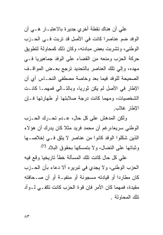 ‫ﻋﻠﻲ ﺃﻥ ﻫﻨﺎﻙ ﻨﻘﻁﺔ ﺃﺨﺭﻱ ﺠﺩﻴﺭﺓ ﺒﺎﻻﻋﺘﺒـﺎﺭ ﻫـﻲ ﺃﻥ‬
‫ﺍﻟﻭﻓﺩ ﻀﻡ ﻋﻨﺎﺼﺭﺍ ﻜﺎﻨﺕ ﻓﻲ ﺍﻷﺼل ﻗﺩ ﺘﺭﺒﺕ ﻓـﻲ ﺍﻟﺤـﺯﺏ‬
‫ﺍﻟﻭﻁﻨﻰ، ﻭﺘﺸﺭﺒﺕ ﺒﻌﺽ ﻤﺒﺎﺩﺌﻪ، ﻭﻜﺎﻥ ﺫﻟﻙ ﻜﻤﺤﺎﻭﻟﺔ ﻟﺘﻁﻭﻴﻕ‬
‫ﺤﺭﻜﺔ ﺍﻟﺤﺯﺏ ﻭﻤﻨﻌﻪ ﻤﻥ ﺍﻟﻘﻀﺎﺀ ﻋﻠﻰ ﺍﻟﻭﻓﺩ ﺠﻤﺎﻫﻴﺭ ‪‬ﺎ ﻓـﻲ‬
     ‫ﻴ‬
‫ﻤﻬﺩﻩ، ﻭﺇﻟﻲ ﺘﻠﻙ ﺍﻟﻌﻨﺎﺼﺭ ﺒﺎﻟﺘﺤﺩﻴﺩ ﺘﺭﺠﻊ ﺒﻌـﺽ ﺍﻟﻤﻭﺍﻗـﻑ‬
‫ﺍﻟﺼﺤﻴﺤﺔ ﻟﻠﻭﻓﺩ ﻓﻴﻤﺎ ﺒﻌﺩ ﻭﺨﺎﺼﺔ ﻤﺼﻁﻔﻲ ﺍﻟﻨﺤـﺎﺱ ﺃﻱ ﺃﻥ‬
‫ﺍﻹﻁﺎﺭ ﻓﻲ ﺍﻷﺼل ﻟﻡ ﻴﻜﻥ ﺜﻭﺭ ‪‬ﺎ، ﻭﺒﺎﻟﺘـﺎﻟﻲ ﻓﻤﻬﻤـﺎ ﻜﺎﻨـﺕ‬
                         ‫ﻴ‬
‫ﺍﻟﺸﺨﺼﻴﺎﺕ، ﻭﻤﻬﻤﺎ ﻜﺎﻨﺕ ﺩﺭﺠﺔ ﺼﻼﺒﺘﻬﺎ ﺃﻭ ﻁﻬﺎﺭﺘﻬﺎ ﻓـﺈﻥ‬
                                            ‫ﺍﻹﻁﺎﺭ ﻏﻼﺏ.‬
‫ﻭﻟﻜﻥ ﺍﻟﻤﺩﻫﺵ ﻋﻠﻰ ﻜل ﺤﺎل، ﻋـﺩﻡ ﺘﺤـﺭﻙ ﺍﻟﺤـﺯﺏ‬
‫ﺍﻟﻭﻁﻨﻲ ﺴﺭﻴ ‪‬ﺎ،ﺭﻏﻡ ﺃﻥ ﻤﺤﻤﺩ ﻓﺭﻴﺩ ﻤﺜﻼ ﻜﺎﻥ ﻴﺩﺭﻙ ﺃﻥ ﻫﺅﻻﺀ‬
                 ‫ﹰ‬                     ‫ﻌ‬
‫ﺍﻟﺫﻴﻥ ﺸﻜﻠﻭﺍ ﺍﻟﻭﻓﺩ ﻜﺎﻨﻭﺍ ﻤﻥ ﻋﻨﺎﺼﺭ ﻻ ﻴﺜﻕ ﻓـﻲ ﺇﺨﻼﺼـﻬﺎ‬
       ‫)٧(.‬
              ‫ﻭﺜﺒﺎﺘﻬﺎ ﻋﻠﻰ ﺍﻟﻨﻀﺎل، ﻭﻻ ﺒﺘﻤﺴﻜﻬﺎ ﺒﺤﻘﻭﻕ ﺍﻟﺒﻼﺩ‬
‫ﻋﻠﻲ ﻜل ﺤﺎل ﻜﺎﻨﺕ ﺘﻠﻙ ﺍﻟﻤﺴﺄﻟﺔ ﺨﻁﺄ ﺘﺎﺭﻴﺨﻴﺎ ﻭﻗﻊ ﻓﻴﻪ‬
‫ﺍﻟﺤﺯﺏ ﺍﻟﻭﻁﻨﻰ، ﻭﻻ ﻴﺠﺩﻱ ﻓﻲ ﺘﺒﺭﻴﺭﻩ ﺃﻻ ﺩﻋﺎﺀ ﺒﺄﻥ ﺍﻟﺤـﺯﺏ‬
‫ﻜﺎﻥ ﻤﻁﺎﺭ ‪‬ﺍ ﺃﻭ ﻗﻴﺎﺩﺘﻪ ﻤﺴﺠﻭﻨﺔ ﺃﻭ ﻤﻨﻔﻴـﺔ ﺃﻭ ﺃﻥ ﺼـﺤﺎﻓﺘﻪ‬
                                          ‫ﺩ‬
‫ﻤﻘﻴﺩﺓ، ﻓﻤﻬﻤﺎ ﻜﺎﻥ ﺍﻷﻤﺭ ﻓﺈﻥ ﻗﻭﺓ ﺍﻟﺤﺯﺏ ﻜﺎﻨﺕ ﺘﻜﻔـﻲ ﻟـﻭﺃﺩ‬
                                          ‫ﺘﻠﻙ ﺍﻟﻤﺤﺎﻭﻟﺔ .‬


‫٣٨‬
 