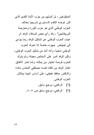 ‫ﺍﻟﻤﺘﻁﺭﻓﻴﻥ ، ﺒل ﺃﺼﻠﻬﻡ ﻤﻥ ﺤﺯﺏ ﺍﻷﻤﺔ ﺍﻟﻘﺩﻴﻡ ﺍﻟﺫﻱ‬
       ‫ﻜﺎﻥ ﻏﺭﻀﻪ ﺍﻟﺘﻘﺩﻡ ﺍﻟﺩﺴﺘﻭﺭﻱ ﺘﺩﺭﻴﺠ ‪‬ﺎ ﺒﺨﻼﻑ‬
             ‫ﻴ‬
     ‫ﺍﻟﺤﺯﺏ ﺍﻟﻭﻁﻨﻲ ﺍﻟﺫﻱ ﻫﻭ ﺤﺯﺏ ﺍﻟﺜﻭﺭﺓ ﻭﻤﻌﺎﺭﻀﺔ‬
     ‫ﺍﻟﺒﺭﻴﻁﺎﻨﻴﻴﻥ" ، ﻭﻗﺩ ﺭﺃﻱ ﺒﻌﺽ ﺃﺼﺩﻗﺎﺀ ﺍﻟﻭﻓﺩ ﺃﻥ‬
 ‫ﻏﻴﺎﺏ ﺍﻟﺤﺯﺏ ﺍﻟﻭﻁﻨﻲ ﻋﻥ ﺘﺸﻜﻴل ﺍﻟﻭﻓﺩ ﺭﺒﻤﺎ ﻴﺅﺩﻱ‬
       ‫ﺇﻟﻰ ﺇﺠﻬﺎﺽ ﺠﻬﻭﺩﻩ ﺨﺎﺼﺔ ﺇﺫﺍ ﺘﺤﺭﻙ ﺍﻟﺤﺯﺏ‬
‫ﺍﻟﻭﻁﻨﻲ ﺸﻌﺒ ‪‬ﺎ، ﻭﺃﻨﻪ ﻻﺒﺩ ﻤﻥ ﺘﻤﺜﻴل ﺍﻟﺤﺯﺏ ﺍﻟﻭﻁﻨﻰ،‬
                                  ‫ﻴ‬
     ‫ﻭﻟﻜﻥ ﺍﻟﻭﻓﺩ ﺃﺼﺭ ﻋﻠﻰ ﺃﺸﺨﺎﺹ ﻤﻌﻴﻨﺔ، ﻭﻟﻡ ﻴﺘﺭﻙ‬
 ‫ﻟﻠﺤﺯﺏ ﻓﺭﺼﺔ ﺍﺨﺘﻴﺎﺭ ﻤﻥ ﻴﻤﺜﻠﻪ، ﻭﻟﻤﺎ ﺘﻌﺫﺭ ﺍﻻﺘﻔﺎﻕ‬
‫ﺍﺨﺘﺎﺭ ﺍﻟﻭﻓﺩ ﻤﻥ ﺘﻠﻘﺎﻩ ﻨﻔﺴﻪ ﻤﺼﻁﻔﻲ ﺍﻟﻨﺤﺎﺱ ﺒﺎﺸﺎ،‬
  ‫ﻭﺍﻟﺩﻜﺘﻭﺭ ﺤﺎﻓﻅ ﻋﻔﻴﻔﻰ، ﻋﻠﻰ ﺃﺴﺎﺱ ﺃﻨﻬﻤﺎ ﻴﻤﺜﻼﻥ‬
                                 ‫ﺍﻟﺤﺯﺏ ﺍﻟﻭﻁﻨﻰ.‬
                    ‫ﺍﻟﺭﺍﻓﻌﻲ، ﻤﺭﺠﻊ ﺴﺎﺒﻕ.‬    ‫)٦ (‬
           ‫ﺍﻟﺭﺍﻓﻌﻲ، ﻤﺭﺠﻊ ﺴﺎﺒﻕ ﺹ ٤٠٤.‬       ‫)٧ (‬




‫٥٨‬
 