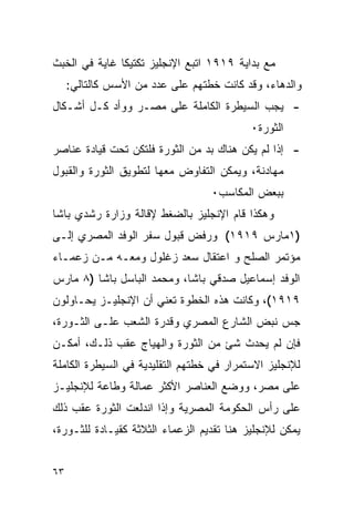 ‫ﻤﻊ ﺒﺩﺍﻴﺔ ٩١٩١ ﺍﺘﺒﻊ ﺍﻹﻨﺠﻠﻴﺯ ﺘﻜﺘﻴ ﹰﺎ ﻏﺎﻴﺔ ﻓﻲ ﺍﻟﺨﺒﺙ‬
               ‫ﻜ‬
     ‫ﻭﺍﻟﺩﻫﺎﺀ، ﻭﻗﺩ ﻜﺎﻨﺕ ﺨﻁﺘﻬﻡ ﻋﻠﻰ ﻋﺩﺩ ﻤﻥ ﺍﻷﺴﺱ ﻜﺎﻟﺘﺎﻟﻲ:‬
‫- ﻴﺠﺏ ﺍﻟﺴﻴﻁﺭﺓ ﺍﻟﻜﺎﻤﻠﺔ ﻋﻠﻰ ﻤﺼـﺭ ﻭﻭﺃﺩ ﻜـل ﺃﺸـﻜﺎل‬
                                           ‫ﺍﻟﺜﻭﺭﺓ٠‬
‫- ﺇﺫﺍ ﻟﻡ ﻴﻜﻥ ﻫﻨﺎﻙ ﺒﺩ ﻤﻥ ﺍﻟﺜﻭﺭﺓ ﻓﻠﺘﻜﻥ ﺘﺤﺕ ﻗﻴﺎﺩﺓ ﻋﻨﺎﺼﺭ‬
‫ﻤﻬﺎﺩﻨﺔ، ﻭﻴﻤﻜﻥ ﺍﻟﺘﻔﺎﻭﺽ ﻤﻌﻬﺎ ﻟﺘﻁﻭﻴﻕ ﺍﻟﺜﻭﺭﺓ ﻭﺍﻟﻘﺒﻭل‬
                                  ‫ﺒﺒﻌﺽ ﺍﻟﻤﻜﺎﺴﺏ٠‬
‫ﻭﻫﻜﺫﺍ ﻗﺎﻡ ﺍﻹﻨﺠﻠﻴﺯ ﺒﺎﻟﻀﻐﻁ ﻹﻗﺎﻟﺔ ﻭﺯﺍﺭﺓ ﺭﺸﺩﻱ ﺒﺎﺸﺎ‬
‫)١ﻤﺎﺭﺱ ٩١٩١( ﻭﺭﻓﺽ ﻗﺒﻭل ﺴﻔﺭ ﺍﻟﻭﻓﺩ ﺍﻟﻤﺼﺭﻱ ﺇﻟـﻰ‬
‫ﻤﺅﺘﻤﺭ ﺍﻟﺼﻠﺢ ﻭ ﺍﻋﺘﻘﺎل ﺴﻌﺩ ﺯﻏﻠﻭل ﻭﻤﻌـﻪ ﻤـﻥ ﺯﻋﻤـﺎﺀ‬
‫ﺍﻟﻭﻓﺩ ﺇﺴﻤﺎﻋﻴل ﺼﺩﻗﻲ ﺒﺎﺸﺎ، ﻭﻤﺤﻤﺩ ﺍﻟﺒﺎﺴل ﺒﺎﺸﺎ )٨ ﻤﺎﺭﺱ‬
‫٩١٩١(، ﻭﻜﺎﻨﺕ ﻫﺫﻩ ﺍﻟﺨﻁﻭﺓ ﺘﻌﻨﻲ ﺃﻥ ﺍﻹﻨﺠﻠﻴـﺯ ﻴﺤـﺎﻭﻟﻭﻥ‬
‫ﺠﺱ ﻨﺒﺽ ﺍﻟﺸﺎﺭﻉ ﺍﻟﻤﺼﺭﻱ ﻭﻗﺩﺭﺓ ﺍﻟﺸﻌﺏ ﻋﻠـﻰ ﺍﻟﺜـﻭﺭﺓ،‬
‫ﻓﺈﻥ ﻟﻡ ﻴﺤﺩﺙ ﺸﺊ ﻤﻥ ﺍﻟﺜﻭﺭﺓ ﻭﺍﻟﻬﻴﺎﺝ ﻋﻘﺏ ﺫﻟـﻙ، ﺃﻤﻜـﻥ‬
‫ﻟﻺﻨﺠﻠﻴﺯ ﺍﻻﺴﺘﻤﺭﺍﺭ ﻓﻲ ﺨﻁﺘﻬﻡ ﺍﻟﺘﻘﻠﻴﺩﻴﺔ ﻓﻲ ﺍﻟﺴﻴﻁﺭﺓ ﺍﻟﻜﺎﻤﻠﺔ‬
‫ﻋﻠﻰ ﻤﺼﺭ، ﻭﻭﻀﻊ ﺍﻟﻌﻨﺎﺼﺭ ﺍﻷﻜﺜﺭ ﻋﻤﺎﻟﺔ ﻭﻁﺎﻋﺔ ﻟﻺﻨﺠﻠﻴـﺯ‬
‫ﻋﻠﻰ ﺭﺃﺱ ﺍﻟﺤﻜﻭﻤﺔ ﺍﻟﻤﺼﺭﻴﺔ ﻭﺇﺫﺍ ﺍﻨﺩﻟﻌﺕ ﺍﻟﺜﻭﺭﺓ ﻋﻘﺏ ﺫﻟﻙ‬
‫ﻴﻤﻜﻥ ﻟﻺﻨﺠﻠﻴﺯ ﻫﻨﺎ ﺘﻘﺩﻴﻡ ﺍﻟﺯﻋﻤﺎﺀ ﺍﻟﺜﻼﺜﺔ ﻜﻘﻴـﺎﺩﺓ ﻟﻠﺜـﻭﺭﺓ،‬


‫٣٦‬
 