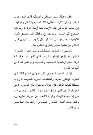 ‫ﻋﻘﺏ ﺍﻋﺘﻘﺎل ﺴﻌﺩ ﻭﺼﺩﻗﻲ ﻭﺍﻟﺒﺎﺴل، ﻗﺎﻤﺕ ﻗﻴﺎﺩﺓ ﺤﺯﺏ‬
‫ﺍﻟﻭﻓﺩ ﺒﺈﺭﺴﺎل ﻜﺘﺎﺏ ﻟﻠﺴﻠﻁﺎﻥ، ﻨﺎﺸﺩﺘﻪ ﻓﻴﻪ ﺒﺎﻟﺘﺩﺨل ﻭﺍﻟﻭﻗﻭﻑ‬
‫ﺇﻟﻰ ﺠﺎﻨﺏ ﺍﻟﻭﻓﺩ ﻓﻲ ﻫﺫﻩ ﺍﻷﺯﻤﺔ، ﻜﻤﺎ ﺃﺭﺴل ﺍﻟﻭﻓـﺩ ﺭﺴـﺎﻟﺔ‬
‫ﺍﺤﺘﺠﺎﺝ ﺇﻟﻰ ﺍﻟﻤﺴﺘﺭ ﻟﻭﻴﺩ ﺠﻭﺭﺝ، ﻭﻜﺫﻟﻙ ﺇﻟﻰ ﻤﻌﺘﻤﺩﻱ ﺍﻟﺩﻭل‬
‫ﺍﻷﺠﻨﺒﻴﺔ، ﻭﺼﺭﺤﻭﺍ ﻓﻲ ﺘﻠﻙ ﺍﻟﺭﺴﺎﺌل ﺒﺄﻨﻬﻡ ﺴﻴﺴﺘﻤﺭﻭﻥ ﻓـﻲ‬
              ‫ﺍﻟﺩﻓﺎﻉ ﻋﻥ ﻗﻀﻴﺔ ﻤﺼﺭ ﺒﺎﻟﻁﺭﻕ ﺍﻟﻤﺸﺭﻭﻋﺔ٠‬
‫ﻭﺒﺩﻴﻬﻲ ﺃﻥ ﺃﺴﻠﻭﺏ ﺍﻟﻤﻁﺎﻟﺒﺎﺕ ﻭﺍﻟﻌـﺭﺍﺌﺽ ﻭﺍﻟﻁـﺭﻕ‬
‫ﺍﻟﻤﺸﺭﻭﻋﺔ !! ﻫﻭ ﺍﻷﺴﻠﻭﺏ ﺍﻟﻭﺤﻴﺩ ﺍﻟﺫﻱ ﺘﻘﺩﺭ ﻋﻠﻴـﻪ ﻗﻴـﺎﺩﺓ‬
‫ﺍﻟﻭﻓﺩ ﺒﺤﻜﻡ ﺘﺭﻜﻴﺒﺘﻬﺎ ﺍﻟﺴﻴﺎﺴﻴﺔ ﻭﺍﻟﻁﺒﻘﻴﺔ، ﻭﻟﻡ ﺘﻔﻜﺭ ﻗﻁ ﻓـﻲ‬
                                       ‫ﺃﺴﻠﻭﺏ ﺍﻟﺜﻭﺭﺓ٠‬
‫ﺇﻻ ﺃﻥ ﺍﻟﺸﻌﺏ ﺍﻟﻤﺼﺭﻱ ﻜﺎﻥ ﻟﻪ ﺭﺃﻱ ﺁﺨﺭ،ﻭﻜﺫﻟﻙ ﻜﺎﻥ‬
‫ﻟﻠﺤﺯﺏ ﺍﻟﻭﻁﻨﻲ ﻋﻤﻭ ‪‬ﺎ ﻭﻟﻤﻨﻅﻤﺎﺘﻪ ﺍﻟﺴﺭﻴﺔ ﺨﺼﻭ ‪‬ـﺎ ﺭﺃ ‪‬ـﺎ‬
  ‫ﻴ‬      ‫ﺼ‬                       ‫ﻤ‬
‫ﻤﺨﺎﻟ ﹰﺎ ﻟﻘﻴﺎﺩﺓ ﺍﻟﻭﻓﺩ، ﻜﺎﻥ ﻫﺅﻻﺀ ﻴﺅﻤﻨﻭﻥ ﺒﺄﻥ ﺍﻟﺜـﻭﺭﺓ ﻫـﻲ‬
                                               ‫ﻔ‬
‫ﺍﻟﻁﺭﻴﻕ ﺍﻟﻭﺤﻴﺩ ﻟﻨﻴل ﺤﻘﻭﻕ ﻤﺼﺭ، ﻭﺃﻥ ﺍﻟﻁﺭﻕ ﺍﻷﺨﺭﻯ ﻤـﺎ‬
‫ﻫﻲ ﺇﻻ ﻀﻴﺎﻉ ﻟﻠﻭﻗﺕ ﻭﺇﻟﻬﺎﺀ ﻟﻠﺸﻌﺏ ﻋﻥ ﻁﺭﻴﻘﻪ ﺍﻟﻁﺒﻴﻌـﻰ،‬
‫ﻭﻫﻜﺫﺍ ﺒﺩﺃﺕ ﺃﻋﻤﺎل ﺍﻟﻜﻔـﺎﺡ ﺍﻟﻤﺴـﻠﺢ، ﻭﺃﻋﻤـﺎل ﺍﻟﺘﻅـﺎﻫﺭ‬
                                            ‫ﻭﺍﻻﻨﺘﻔﺎﺽ‬



‫٥٦‬
 