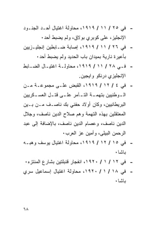 ‫- ﻓﻲ ٥٢ / ١١ / ٩١٩١، ﻤﺤﺎﻭﻟﺔ ﺍﻏﺘﻴﺎل ﺃﺤـﺩ ﺍﻟﺠﻨـﻭﺩ‬
        ‫ﺍﻹﻨﺠﻠﻴﺯ، ﻋﻠﻰ ﻜﻭﺒﺭﻱ ﺒﻭﻻﻕ، ﻭﻟﻡ ﻴﻀﺒﻁ ﺃﺤﺩ٠‬
‫- ﻓﻲ ٦٢ / ١١ / ٩١٩١، ﺇﺼﺎﺒﺔ ﻀـﺎﺒﻁﻴﻥ ﺇﻨﺠﻠﻴـﺯﻴﻴﻥ‬
      ‫ﺒﺄﻋﻴﺭﺓ ﻨﺎﺭﻴﺔ ﺒﻤﻴﺩﺍﻥ ﺒﺎﺏ ﺍﻟﺤﺩﻴﺩ ﻭﻟﻡ ﻴﻀﺒﻁ ﺃﺤﺩ٠‬
‫- ﻓـﻲ ٨٢ / ١١ / ٩١٩١، ﻤﺤﺎﻭﻟـﺔ ﺍﻏﺘﻴـﺎل ﺍﻟﻀـﺎﺒﻁ‬
   ‫ـ‬      ‫ـ‬      ‫ـ‬
                           ‫ﺍﻹﻨﺠﻠﻴﺯﻱ ﺩﺭﻨﻜﻭ ﻭﺍﻴﺠﻴﻥ.‬
‫- ﻓﻲ ٤ / ٢١ / ٩١٩١، ﺍﻟﻘﺒﺽ ﻋﻠـﻰ ﻤﺠﻤﻭﻋـﺔ ﻤـﻥ‬
‫ﺍﻟ ـﻭﻁﻨﻴﻴﻥ ﺒﺘﻬﻤ ـﺔ ﺍﻟﺘ ـﺂﻤﺭ ﻋﻠ ـﻰ ﻗﺘ ـل ﺍﻟﻌﺴ ـﻜﺭﻴﻴﻥ‬
     ‫ـ‬       ‫ـ‬     ‫ـ‬       ‫ـ‬      ‫ـ‬            ‫ـ‬
‫ﺍﻟﺒﺭﻴﻁﺎﻨﻴﻴﻥ، ﻭﻜﺎﻥ ﺃﻭﻻﺩ ﺤﻔﻨﻲ ﺒﻙ ﻨﺎﺼـﻑ ﻤـﻥ ﺒـﻴﻥ‬
‫ﺍﻟﻤﻌﺘﻘﻠﻴﻥ ﺒﻬﺫﻩ ﺍﻟﺘﻬﻤﺔ ﻭﻫﻡ ﺼﻼﺡ ﺍﻟﺩﻴﻥ ﻨﺎﺼﻑ، ﻭﺠﻼل‬
‫ﺍﻟﺩﻴﻥ ﻨﺎﺼﻑ، ﻭﻋﺼﺎﻡ ﺍﻟﺩﻴﻥ ﻨﺎﺼﻑ، ﺒﺎﻹﻀﺎﻓﺔ ﺇﻟﻰ ﻋﺒﺩ‬
                   ‫ﺍﻟﺭﺤﻤﻥ ﺍﻟﺒﻴﻠﻰ، ﻭﺃﻤﻴﻥ ﻋﺯ ﺍﻟﻌﺭﺏ٠‬
‫- ﻓﻲ ٥١ / ٢١ / ٩١٩١، ﻤﺤﺎﻭﻟﺔ ﺍﻏﺘﻴﺎل ﻴﻭﺴﻑ ﻭﻫﺒـﻪ‬
                                             ‫ﺒﺎﺸﺎ٠‬
‫- ﻓﻲ ٢١ / ١ / ٠٢٩١، ﺍﻨﻔﺠﺎﺭ ﻗﻨﺒﻠﺘﻴﻥ ﺒﺸﺎﺭﻉ ﺍﻟﻤﻨﺘﺯﻩ٠‬
‫- ﻓﻲ ٨١ / ١ / ٠٢٩١، ﻤﺤﺎﻭﻟﺔ ﺍﻏﺘﻴﺎل ﺇﺴﻤﺎﻋﻴل ﺴﺭﻱ‬
                                             ‫ﺒﺎﺸﺎ٠‬



‫٨٦‬
 