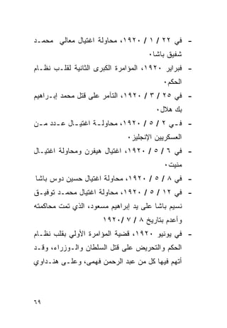 ‫- ﻓﻲ ٢٢ / ١ / ٠٢٩١، ﻤﺤﺎﻭﻟﺔ ﺍﻏﺘﻴﺎل ﻤﻌﺎﻟﻲ ﻤﺤﻤـﺩ‬
                                     ‫ﺸﻔﻴﻕ ﺒﺎﺸﺎ٠‬
‫- ﻓﺒﺭﺍﻴﺭ ٠٢٩١، ﺍﻟﻤﺅﺍﻤﺭﺓ ﺍﻟﻜﺒﺭﻯ ﺍﻟﺜﺎﻨﻴﺔ ﻟﻘﻠـﺏ ﻨﻅـﺎﻡ‬
                                         ‫ﺍﻟﺤﻜﻡ٠‬
‫- ﻓﻲ ٥٢ / ٣ / ٠٢٩١، ﺍﻟﺘﺂﻤﺭ ﻋﻠﻰ ﻗﺘل ﻤﺤﻤﺩ ﺇﺒـﺭﺍﻫﻴﻡ‬
                                       ‫ﺒﻙ ﻫﻼل٠‬
‫- ﻓ ـﻲ ٢ / ٥ / ٠٢٩١، ﻤﺤﺎﻭﻟ ـﺔ ﺍﻏﺘﻴ ـﺎل ﻋ ـﺩﺩ ﻤ ـﻥ‬
 ‫ـ ـ‬         ‫ـ‬       ‫ـ‬                      ‫ـ‬
                              ‫ﺍﻟﻌﺴﻜﺭﻴﻴﻥ ﺍﻹﻨﺠﻠﻴﺯ٠‬
‫- ﻓﻲ ٦ / ٥ / ٠٢٩١، ﺍﻏﺘﻴﺎل ﻫﻴﻔﺭﻥ ﻭﻤﺤﺎﻭﻟﺔ ﺍﻏﺘﻴـﺎل‬
                                          ‫ﻤﻨﻴﺕ٠‬
‫- ﻓﻲ ٨ / ٥ / ٠٢٩١، ﻤﺤﺎﻭﻟﺔ ﺍﻏﺘﻴﺎل ﺤﺴﻴﻥ ﺩﻭﺱ ﺒﺎﺸﺎ‬
‫- ﻓﻲ ٢١ / ٥ / ٠٢٩١، ﻤﺤﺎﻭﻟﺔ ﺍﻏﺘﻴﺎل ﻤﺤﻤـﺩ ﺘﻭﻓﻴـﻕ‬
‫ﻨﺴﻴﻡ ﺒﺎﺸﺎ ﻋﻠﻰ ﻴﺩ ﺇﺒﺭﺍﻫﻴﻡ ﻤﺴﻌﻭﺩ، ﺍﻟﺫﻱ ﺘﻤﺕ ﻤﺤﺎﻜﻤﺘﻪ‬
                      ‫ﻭﺃﻋﺩﻡ ﺒﺘﺎﺭﻴﺦ ٨ / ٧ /٠٢٩١‬
‫- ﻓﻲ ﻴﻭﻨﻴﻭ ٠٢٩١، ﻗﻀﻴﺔ ﺍﻟﻤﺅﺍﻤﺭﺓ ﺍﻷﻭﻟﻲ ﺒﻘﻠﺏ ﻨﻅـﺎﻡ‬
‫ﺍﻟﺤﻜﻡ ﻭﺍﻟﺘﺤﺭﻴﺽ ﻋﻠﻰ ﻗﺘل ﺍﻟﺴﻠﻁﺎﻥ ﻭﺍﻟـﻭﺯﺭﺍﺀ، ﻭﻗـﺩ‬
‫ﺃﺘﻬﻡ ﻓﻴﻬﺎ ﻜل ﻤﻥ ﻋﺒﺩ ﺍﻟﺭﺤﻤﻥ ﻓﻬﻤﻰ، ﻭﻋﻠـﻰ ﻫﻨـﺩﺍﻭﻱ‬



‫٩٦‬
 