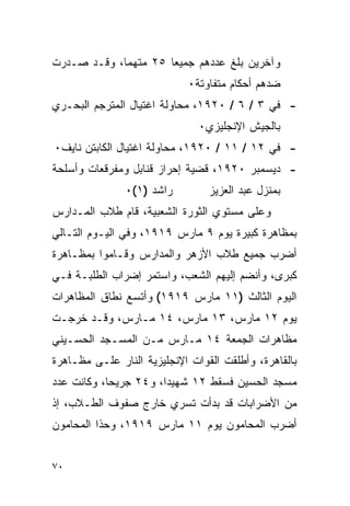 ‫ﻭﺁﺨﺭﻴﻥ ﺒﻠﻎ ﻋﺩﺩﻫﻡ ﺠﻤﻴ ‪‬ﺎ ٥٢ ﻤﺘﻬ ‪‬ﺎ، ﻭﻗـﺩ ﺼـﺩﺭﺕ‬
             ‫ﻤ‬         ‫ﻌ‬
                            ‫ﻀﺩﻫﻡ ﺃﺤﻜﺎﻡ ﻤﺘﻔﺎﻭﺘﺔ٠‬
‫- ﻓﻲ ٣ / ٦ / ٠٢٩١، ﻤﺤﺎﻭﻟﺔ ﺍﻏﺘﻴﺎل ﺍﻟﻤﺘﺭﺠﻡ ﺍﻟﺒﺤـﺭﻱ‬
                               ‫ﺒﺎﻟﺠﻴﺵ ﺍﻹﻨﺠﻠﻴﺯﻱ٠‬
‫- ﻓﻲ ٢١ / ١١ / ٠٢٩١، ﻤﺤﺎﻭﻟﺔ ﺍﻏﺘﻴﺎل ﺍﻟﻜﺎﺒﺘﻥ ﻨﺎﻴﻑ٠‬
‫- ﺩﻴﺴﻤﺒﺭ ٠٢٩١، ﻗﻀﻴﺔ ﺇﺤﺭﺍﺯ ﻗﻨﺎﺒل ﻭﻤﻔﺭﻗﻌﺎﺕ ﻭﺃﺴﻠﺤﺔ‬
               ‫ﺭﺍﺸﺩ )١(٠‬         ‫ﺒﻤﻨﺯل ﻋﺒﺩ ﺍﻟﻌﺯﻴﺯ‬
‫ﻭﻋﻠﻰ ﻤﺴﺘﻭﻱ ﺍﻟﺜﻭﺭﺓ ﺍﻟﺸﻌﺒﻴﺔ، ﻗﺎﻡ ﻁﻼﺏ ﺍﻟﻤـﺩﺍﺭﺱ‬
‫ﺒﻤﻅﺎﻫﺭﺓ ﻜﺒﻴﺭﺓ ﻴﻭﻡ ٩ ﻤﺎﺭﺱ ٩١٩١، ﻭﻓﻲ ﺍﻟﻴـﻭﻡ ﺍﻟﺘـﺎﻟﻲ‬
‫ﺃﻀﺭﺏ ﺠﻤﻴﻊ ﻁﻼﺏ ﺍﻷﺯﻫﺭ ﻭﺍﻟﻤﺩﺍﺭﺱ ﻭﻗـﺎﻤﻭﺍ ﺒﻤﻅـﺎﻫﺭﺓ‬
‫ﻜﺒﺭﻯ، ﻭﺃﻨﻀﻡ ﺇﻟﻴﻬﻡ ﺍﻟﺸﻌﺏ، ﻭﺍﺴﺘﻤﺭ ﺇﻀﺭﺍﺏ ﺍﻟﻁﻠﺒـﺔ ﻓـﻲ‬
‫ﺍﻟﻴﻭﻡ ﺍﻟﺜﺎﻟﺙ )١١ ﻤﺎﺭﺱ ٩١٩١( ﻭﺃﺘﺴﻊ ﻨﻁﺎﻕ ﺍﻟﻤﻅﺎﻫﺭﺍﺕ‬
‫ﻴﻭﻡ ٢١ ﻤﺎﺭﺱ، ٣١ ﻤﺎﺭﺱ، ٤١ ﻤـﺎﺭﺱ، ﻭﻗـﺩ ﺨﺭﺠـﺕ‬
‫ﻤﻅﺎﻫﺭﺍﺕ ﺍﻟﺠﻤﻌﺔ ٤١ ﻤـﺎﺭﺱ ﻤـﻥ ﺍﻟﻤﺴـﺠﺩ ﺍﻟﺤﺴـﻴﻨﻲ‬
‫ﺒﺎﻟﻘﺎﻫﺭﺓ، ﻭﺃﻁﻠﻘﺕ ﺍﻟﻘﻭﺍﺕ ﺍﻹﻨﺠﻠﻴﺯﻴﺔ ﺍﻟﻨﺎﺭ ﻋﻠـﻰ ﻤﻅـﺎﻫﺭﺓ‬
‫ﻤﺴﺠﺩ ﺍﻟﺤﺴﻴﻥ ﻓﺴﻘﻁ ٢١ ﺸﻬﻴ ‪‬ﺍ، ﻭ٤٢ ﺠﺭﻴ ‪‬ﺎ، ﻭﻜﺎﻨﺕ ﻋﺩﺩ‬
            ‫ﺤ‬           ‫ﺩ‬
‫ﻤﻥ ﺍﻷﻀﺭﺍﺒﺎﺕ ﻗﺩ ﺒﺩﺃﺕ ﺘﺴﺭﻱ ﺨﺎﺭﺝ ﺼﻔﻭﻑ ﺍﻟﻁـﻼﺏ، ﺇﺫ‬
‫ﺃﻀﺭﺏ ﺍﻟﻤﺤﺎﻤﻭﻥ ﻴﻭﻡ ١١ ﻤﺎﺭﺱ ٩١٩١، ﻭﺤﺫﺍ ﺍﻟﻤﺤﺎﻤﻭﻥ‬


‫٠٧‬
 