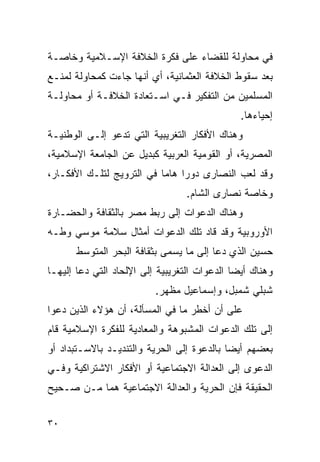 ‫ﻓﻲ ﻤﺤﺎﻭﻟﺔ ﻟﻠﻘﻀﺎﺀ ﻋﻠﻰ ﻓﻜﺭﺓ ﺍﻟﺨﻼﻓﺔ ﺍﻹﺴـﻼﻤﻴﺔ ﻭﺨﺎﺼـﺔ‬
‫ﺒﻌﺩ ﺴﻘﻭﻁ ﺍﻟﺨﻼﻓﺔ ﺍﻟﻌﺜﻤﺎﻨﻴﺔ، ﺃﻱ ﺃﻨﻬﺎ ﺠﺎﺀﺕ ﻜﻤﺤﺎﻭﻟﺔ ﻟﻤﻨـﻊ‬
‫ﺍﻟﻤﺴﻠﻤﻴﻥ ﻤﻥ ﺍﻟﺘﻔﻜﻴﺭ ﻓـﻲ ﺍﺴـﺘﻌﺎﺩﺓ ﺍﻟﺨﻼﻓـﺔ ﺃﻭ ﻤﺤﺎﻭﻟـﺔ‬
                                                ‫ﺇﺤﻴﺎﺀﻫﺎ.‬
‫ﻭﻫﻨﺎﻙ ﺍﻷﻓﻜﺎﺭ ﺍﻟﺘﻐﺭﻴﺒﻴﺔ ﺍﻟﺘﻲ ﺘﺩﻋﻭ ﺇﻟـﻰ ﺍﻟﻭﻁﻨﻴـﺔ‬
‫ﺍﻟﻤﺼﺭﻴﺔ، ﺃﻭ ﺍﻟﻘﻭﻤﻴﺔ ﺍﻟﻌﺭﺒﻴﺔ ﻜﺒﺩﻴل ﻋﻥ ﺍﻟﺠﺎﻤﻌﺔ ﺍﻹﺴﻼﻤﻴﺔ،‬
‫ﻭﻗﺩ ﻟﻌﺏ ﺍﻟﻨﺼﺎﺭﻯ ﺩﻭﺭﺍ ﻫﺎﻤﺎ ﻓﻲ ﺍﻟﺘﺭﻭﻴﺞ ﻟﺘﻠـﻙ ﺍﻷﻓﻜـﺎﺭ،‬
                                  ‫ﻭﺨﺎﺼﺔ ﻨﺼﺎﺭﻯ ﺍﻟﺸﺎﻡ.‬
‫ﻭﻫﻨﺎﻙ ﺍﻟﺩﻋﻭﺍﺕ ﺇﻟﻰ ﺭﺒﻁ ﻤﺼﺭ ﺒﺎﻟﺜﻘﺎﻓﺔ ﻭﺍﻟﺤﻀـﺎﺭﺓ‬
‫ﺍﻷﻭﺭﻭﺒﻴﺔ ﻭﻗﺩ ﻗﺎﺩ ﺘﻠﻙ ﺍﻟﺩﻋﻭﺍﺕ ﺃﻤﺜﺎل ﺴﻼﻤﺔ ﻤﻭﺴﻲ ﻭﻁـﻪ‬
       ‫ﺤﺴﻴﻥ ﺍﻟﺫﻱ ﺩﻋﺎ ﺇﻟﻰ ﻤﺎ ﻴﺴﻤﻰ ﺒﺜﻘﺎﻓﺔ ﺍﻟﺒﺤﺭ ﺍﻟﻤﺘﻭﺴﻁ‬
‫ﻭﻫﻨﺎﻙ ﺃﻴ ‪‬ﺎ ﺍﻟﺩﻋﻭﺍﺕ ﺍﻟﺘﻐﺭﻴﺒﻴﺔ ﺇﻟﻰ ﺍﻹﻟﺤﺎﺩ ﺍﻟﺘﻲ ﺩﻋﺎ ﺇﻟﻴﻬـﺎ‬
                                              ‫ﻀ‬
                          ‫ﺸﺒﻠﻲ ﺸﻤﺒل، ﻭﺇﺴﻤﺎﻋﻴل ﻤﻅﻬﺭ.‬
‫ﻋﻠﻰ ﺃﻥ ﺃﺨﻁﺭ ﻤﺎ ﻓﻲ ﺍﻟﻤﺴﺄﻟﺔ، ﺃﻥ ﻫﺅﻻﺀ ﺍﻟﺫﻴﻥ ﺩﻋﻭﺍ‬
‫ﺇﻟﻰ ﺘﻠﻙ ﺍﻟﺩﻋﻭﺍﺕ ﺍﻟﻤﺸﺒﻭﻫﺔ ﻭﺍﻟﻤﻌﺎﺩﻴﺔ ﻟﻠﻔﻜﺭﺓ ﺍﻹﺴﻼﻤﻴﺔ ﻗﺎﻡ‬
‫ﺒﻌﻀﻬﻡ ﺃﻴ ‪‬ﺎ ﺒﺎﻟﺩﻋﻭﺓ ﺇﻟﻰ ﺍﻟﺤﺭﻴﺔ ﻭﺍﻟﺘﻨﺩﻴـﺩ ﺒﺎﻻﺴـﺘﺒﺩﺍﺩ ﺃﻭ‬
                                            ‫ﻀ‬
‫ﺍﻟﺩﻋﻭﻯ ﺇﻟﻰ ﺍﻟﻌﺩﺍﻟﺔ ﺍﻻﺠﺘﻤﺎﻋﻴﺔ ﺃﻭ ﺍﻷﻓﻜﺎﺭ ﺍﻻﺸﺘﺭﺍﻜﻴﺔ ﻭﻓـﻲ‬
‫ﺍﻟﺤﻘﻴﻘﺔ ﻓﺈﻥ ﺍﻟﺤﺭﻴﺔ ﻭﺍﻟﻌﺩﺍﻟﺔ ﺍﻻﺠﺘﻤﺎﻋﻴﺔ ﻫﻤﺎ ﻤـﻥ ﺼـﺤﻴﺢ‬


‫٠٣‬
 