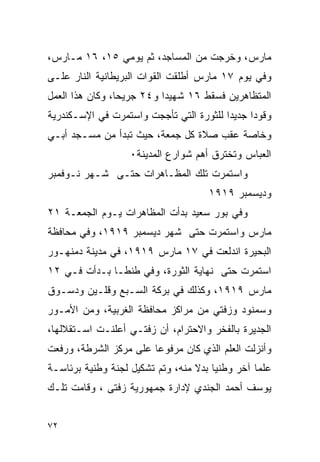 ‫ﻤﺎﺭﺱ، ﻭﺨﺭﺠﺕ ﻤﻥ ﺍﻟﻤﺴﺎﺠﺩ، ﺜﻡ ﻴﻭﻤﻲ ٥١، ٦١ ﻤـﺎﺭﺱ،‬
‫ﻭﻓﻲ ﻴﻭﻡ ٧١ ﻤﺎﺭﺱ ﺃﻁﻠﻘﺕ ﺍﻟﻘﻭﺍﺕ ﺍﻟﺒﺭﻴﻁﺎﻨﻴﺔ ﺍﻟﻨﺎﺭ ﻋﻠـﻰ‬
‫ﺍﻟﻤﺘﻅﺎﻫﺭﻴﻥ ﻓﺴﻘﻁ ٦١ ﺸﻬﻴ ‪‬ﺍ ﻭ٤٢ ﺠﺭﻴ ‪‬ﺎ، ﻭﻜﺎﻥ ﻫﺫﺍ ﺍﻟﻌﻤل‬
                 ‫ﺤ‬          ‫ﺩ‬
‫ﻭﻗﻭ ‪‬ﺍ ﺠﺩﻴ ‪‬ﺍ ﻟﻠﺜﻭﺭﺓ ﺍﻟﺘﻲ ﺘﺄﺠﺠﺕ ﻭﺍﺴﺘﻤﺭﺕ ﻓﻲ ﺍﻹﺴـﻜﻨﺩﺭﻴﺔ‬
                                         ‫ﺩ‬      ‫ﺩ‬
‫ﻭﺨﺎﺼﺔ ﻋﻘﺏ ﺼﻼﺓ ﻜل ﺠﻤﻌﺔ، ﺤﻴﺙ ﺘﺒﺩﺃ ﻤﻥ ﻤﺴـﺠﺩ ﺃﺒـﻲ‬
                   ‫ﺍﻟﻌﺒﺎﺱ ﻭﺘﺨﺘﺭﻕ ﺃﻫﻡ ﺸﻭﺍﺭﻉ ﺍﻟﻤﺩﻴﻨﺔ٠‬
‫ﻭﺍﺴﺘﻤﺭﺕ ﺘﻠﻙ ﺍﻟﻤﻅـﺎﻫﺭﺍﺕ ﺤﺘـﻰ ﺸـﻬﺭ ﻨـﻭﻓﻤﺒﺭ‬
                                      ‫ﻭﺩﻴﺴﻤﺒﺭ ٩١٩١‬
‫ﻭﻓﻲ ﺒﻭﺭ ﺴﻌﻴﺩ ﺒﺩﺃﺕ ﺍﻟﻤﻅﺎﻫﺭﺍﺕ ﻴـﻭﻡ ﺍﻟﺠﻤﻌـﺔ ١٢‬
‫ﻤﺎﺭﺱ ﻭﺍﺴﺘﻤﺭﺕ ﺤﺘﻰ ﺸﻬﺭ ﺩﻴﺴﻤﺒﺭ ٩١٩١، ﻭﻓﻲ ﻤﺤﺎﻓﻅﺔ‬
‫ﺍﻟﺒﺤﻴﺭﺓ ﺍﻨﺩﻟﻌﺕ ﻓﻲ ٧١ ﻤﺎﺭﺱ ٩١٩١، ﻓﻲ ﻤﺩﻴﻨﺔ ﺩﻤﻨﻬـﻭﺭ‬
‫ﺍﺴﺘﻤﺭﺕ ﺤﺘﻰ ﻨﻬﺎﻴﺔ ﺍﻟﺜﻭﺭﺓ، ﻭﻓﻲ ﻁﻨﻁـﺎ ﺒـﺩﺃﺕ ﻓـﻲ ٢١‬
‫ﻤﺎﺭﺱ ٩١٩١، ﻭﻜﺫﻟﻙ ﻓﻲ ﺒﺭﻜﺔ ﺍﻟﺴـﺒﻊ ﻭﻗﻠـﻴﻥ ﻭﺩﺴـﻭﻕ‬
‫ﻭﺴﻤﻨﻭﺩ ﻭﺯﻓﺘﻲ ﻤﻥ ﻤﺭﺍﻜﺯ ﻤﺤﺎﻓﻅﺔ ﺍﻟﻐﺭﺒﻴﺔ، ﻭﻤﻥ ﺍﻷﻤـﻭﺭ‬
‫ﺍﻟﺠﺩﻴﺭﺓ ﺒﺎﻟﻔﺨﺭ ﻭﺍﻻﺤﺘﺭﺍﻡ، ﺃﻥ ﺯﻓﺘـﻲ ﺃﻋﻠﻨـﺕ ﺍﺴـﺘﻘﻼﻟﻬﺎ،‬
‫ﻭﺃﻨﺯﻟﺕ ﺍﻟﻌﻠﻡ ﺍﻟﺫﻱ ﻜﺎﻥ ﻤﺭﻓﻭ ‪‬ﺎ ﻋﻠﻰ ﻤﺭﻜﺯ ﺍﻟﺸﺭﻁﺔ، ﻭﺭﻓﻌﺕ‬
                        ‫ﻋ‬
‫ﻋﻠ ‪‬ﺎ ﺁﺨﺭ ﻭﻁﻨ ‪‬ﺎ ﺒﺩﻻ ﻤﻨﻪ، ﻭﺘﻡ ﺘﺸﻜﻴل ﻟﺠﻨﺔ ﻭﻁﻨﻴﺔ ﺒﺭﺌﺎﺴـﺔ‬
                                  ‫ﻴ ﹰ‬             ‫ﻤ‬
‫ﻴﻭﺴﻑ ﺃﺤﻤﺩ ﺍﻟﺠﻨﺩﻱ ﻹﺩﺍﺭﺓ ﺠﻤﻬﻭﺭﻴﺔ ﺯﻓﺘﻰ ، ﻭﻗﺎﻤﺕ ﺘﻠـﻙ‬


‫٢٧‬
 