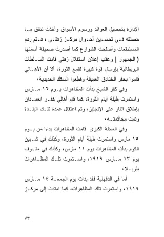 ‫ﺍﻹﺩﺍﺭﺓ ﺒﺘﺤﺼﻴل ﺍﻟﻌﻭﺍﺌﺩ ﻭﺭﺴﻭﻡ ﺍﻷﺴﻭﺍﻕ ﻭﺃﺨﺫﺕ ﺘﻨﻔﻕ ﻤـﺎ‬
‫ﺤﺼﻠﺘﻪ ﻓـﻲ ﺘﺤﺴـﻴﻥ ﺃﺤـﻭﺍل ﻤﺭﻜـﺯ ﺯﻓﺘـﻰ ، ﻓـﺘﻡ ﺭﺩﻡ‬
‫ﺍﻟﻤﺴﺘﻨﻘﻌﺎﺕ ﻭﺃﺼﻠﺤﺕ ﺍﻟﺸﻭﺍﺭﻉ ﻜﻤﺎ ﺃﺼﺩﺭﺕ ﺼﺤﻴﻔﺔ ﺃﺴﻤﺘﻬﺎ‬
‫) ﺍﻟﺠﻤﻬﻭﺭ [ ﻭﻋﻘﺏ ﺇﻋﻼﻥ ﺍﺴﺘﻘﻼل ﺯﻓﺘﻲ ﻗﺎﻤﺕ ﺍﻟﺴـﻠﻁﺎﺕ‬
‫ﺍﻟﺒﺭﻴﻁﺎﻨﻴﺔ ﺒﺈﺭﺴﺎل ﻗﻭﺓ ﻜﺒﻴﺭﺓ ﻟﻘﻤﻊ ﺍﻟﺜﻭﺭﺓ، ﺃﻻ ﺃﻥ ﺍﻷﻫـﺎﻟﻲ‬
     ‫ﻗﺎﻤﻭﺍ ﺒﺤﻔﺭ ﺍﻟﺨﻨﺎﺩﻕ ﺍﻟﻌﻤﻴﻘﺔ ﻭﻗﻁﻌﻭﺍ ﺍﻟﺴﻜﻙ ﺍﻟﺤﺩﻴﺩﻴﺔ٠‬
‫ﻭﻓﻲ ﻜﻔﺭ ﺍﻟﺸﻴﺦ ﺒﺩﺃﺕ ﺍﻟﻤﻅﺎﻫﺭﺍﺕ ﻴـﻭﻡ ٦١ ﻤـﺎﺭﺱ‬
‫ﻭﺍﺴﺘﻤﺭﺕ ﻁﻴﻠﺔ ﺃﻴﺎﻡ ﺍﻟﺜﻭﺭﺓ، ﻜﻤﺎ ﻗﺎﻡ ﺃﻫﺎﻟﻲ ﻜﻔـﺭ ﺍﻟﻌﻤـﺩﺍﻥ‬
‫ﺒﺈﻁﻼﻕ ﺍﻟﻨﺎﺭ ﻋﻠﻰ ﺍﻹﻨﺠﻠﻴﺯ، ﻭﺘﻡ ﺍﻋﺘﻘﺎل ﻋﻤﺩﺓ ﺘﻠـﻙ ﺍﻟﺒﻠـﺩﺓ‬
                                     ‫ﻭﺘﻤﺕ ﻤﺤﺎﻜﻤﺘـﻪ٠‬
‫ﻭﻓﻲ ﺍﻟﻤﺤﻠﺔ ﺍﻟﻜﺒﺭﻯ ﻗﺎﻤﺕ ﺍﻟﻤﻅﺎﻫﺭﺍﺕ ﺒﺩ ‪‬ﺍ ﻤﻥ ﻴـﻭﻡ‬
         ‫ﺀ‬
‫٥١ ﻤﺎﺭﺱ ﻭﺍﺴﺘﻤﺭﺕ ﻁﻴﻠﺔ ﺃﻴﺎﻡ ﺍﻟﺜﻭﺭﺓ، ﻭﻜﺫﻟﻙ ﻓﻲ ﺸـﺒﻴﻥ‬
‫ﺍﻟﻜﻭﻡ ﺒﺩﺃﺕ ﺍﻟﻤﻅﺎﻫﺭﺍﺕ ﻴﻭﻡ ١١ ﻤﺎﺭﺱ، ﻭﻜﺫﻟﻙ ﻓﻲ ﻤﻨـﻭﻑ‬
‫ﻴﻭﻡ ٣١ ﻤـﺎﺭﺱ ٩١٩١، ﻭﺍﺴـﺘﻤﺭﺕ ﺘﻠـﻙ ﺍﻟﻤﻅـﺎﻫﺭﺍﺕ‬
                                             ‫ﻁﻭﻴـﻼ٠‬
                                              ‫ﹰ‬
‫ﺃﻤﺎ ﻓﻲ ﺍﻟﺩﻗﻬﻠﻴﺔ ﻓﻘﺩ ﺒﺩﺃﺕ ﻴﻭﻡ ﺍﻟﺠﻤﻌـﺔ ٤١ ﻤـﺎﺭﺱ‬
‫٩١٩١، ﻭﺍﺴﺘﻤﺭﺕ ﺘﻠﻙ ﺍﻟﻤﻅﺎﻫﺭﺍﺕ، ﻜﻤﺎ ﺍﻤﺘﺩﺕ ﺇﻟﻰ ﻤﺭﻜـﺯ‬



‫٣٧‬
 