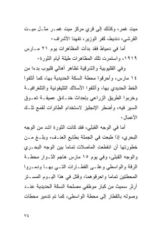 ‫ﻤﻴﺕ ﻏﻤﺭ، ﻭﻜﺫﻟﻙ ﺇﻟﻰ ﻗﺭﻱ ﻤﺭﻜﺯ ﻤﻴﺕ ﻏﻤـﺭ ﻤﺜـل ﻤﻴـﺕ‬
            ‫ﺍﻟﻘﺭﺸﻲ، ﺩﻨﺩﻴﻁ، ﻜﻔﺭ ﺍﻟﻭﺯﻴﺭ، ﺘﻔﻬﻨﺎ ﺍﻷﺸﺭﺍﻑ٠‬
‫ﺃﻤﺎ ﻓﻲ ﺩﻤﻴﺎﻁ ﻓﻘﺩ ﺒﺩﺃﺕ ﺍﻟﻤﻅﺎﻫﺭﺍﺕ ﻴﻭﻡ ١٢ ﻤـﺎﺭﺱ‬
      ‫٩١٩١، ﻭﺍﺴﺘﻤﺭﺕ ﺘﻠﻙ ﺍﻟﻤﻅﺎﻫﺭﺍﺕ ﻁﻴﻠﺔ ﺃﻴﺎﻡ ﺍﻟﺜﻭﺭﺓ٠‬
‫ﻭﻓﻲ ﺍﻟﻘﻠﻴﻭﺒﻴﺔ ﻭﺍﻟﺸﺭﻗﻴﺔ ﺘﻅﺎﻫﺭ ﺃﻫﺎﻟﻲ ﻗﻠﻴﻭﺏ ﺒﺩﺀﺍ ﻤﻥ‬
‫٤١ ﻤﺎﺭﺱ، ﻭﺃﺤﺭﻗﻭﺍ ﻤﺤﻁﺔ ﺍﻟﺴﻜﺔ ﺍﻟﺤﺩﻴﺩﻴﺔ ﺒﻬﺎ، ﻜﻤﺎ ﺃﺘﻠﻔﻭﺍ‬
‫ﺍﻟﺨﻁ ﺍﻟﺤﺩﻴﺩﻱ ﺒﻬﺎ، ﻭﺃﺘﻠﻔﻭﺍ ﺍﻷﺴﻼﻙ ﺍﻟﺘﻠﻴﻔﻭﻨﻴﺔ ﻭﺍﻟﺘﻠﻐﺭﺍﻓﻴـﺔ‬
‫ﻭﺨﺭﺒﻭﺍ ﺍﻟﻁﺭﻴﻕ ﺍﻟﺯﺭﺍﻋﻲ ﺒﺈﺤﺩﺍﺙ ﺨﻨـﺎﺩﻕ ﻋﻤﻴﻘـﺔ ﺘﻌـﻭﻕ‬
‫ﺍﻟﺴﻴﺭ ﻓﻴﻪ، ﻭﺃﻀﻁﺭ ﺍﻹﻨﺠﻠﻴﺯ ﻻﺴﺘﺨﺩﺍﻡ ﺍﻟﻁﺎﺌﺭﺍﺕ ﻟﻘﻤﻊ ﺘﻠـﻙ‬
                                              ‫ﺍﻷﻋﻤﺎل٠‬
‫ﺃﻤﺎ ﻓﻲ ﺍﻟﻭﺠﻪ ﺍﻟﻘﺒﻠﻲ، ﻓﻘﺩ ﻜﺎﻨﺕ ﺍﻟﺜﻭﺭﺓ ﺍﺸﺩ ﻤﻥ ﺍﻟﻭﺠﻪ‬
‫ﺍﻟﺒﺤﺭﻱ، ﺇﺫﺍ ﻁﺒﻌﺕ ﻓﻲ ﺍﻟﺠﻤﻠﺔ ﺒﻁﺎﺒﻊ ﺍﻟﻌﻨـﻑ، ﻭﺒﻠـﻎ ﻤـﻥ‬
‫ﺨﻁﻭﺭﺘﻬﺎ ﺃﻥ ﺍﻨﻘﻁﻌﺕ ﺍﻟﻤﺎﺼﻼﺕ ﺘﻤﺎﻤﺎ ﺒﻴﻥ ﺍﻟﻭﺠﻪ ﺍﻟﺒﺤـﺭﻱ‬
‫ﻭﺍﻟﻭﺠﻪ ﺍﻟﻘﺒﻠﻰ، ﻭﻓﻲ ﻴﻭﻡ ٥١ ﻤﺎﺭﺱ ﻫﺎﺠﻡ ﺍﻟﺜـﻭﺍﺭ ﻤﺤﻁـﺔ‬
‫ﺍﻟﺭﻗﺔ ﻭﺍﻟﻭﺍﺴﻁﻲ ﻭﻋﻠـﻰ ﺍﻟﻘﻁـﺎﺭﺍﺕ ﺍﻟﺘـﻲ ﺒﻬـﺎ ﻭﺩﻤـﺭﻭﺍ‬
‫ﺍﻟﻤﺤﻁﺘﻴﻥ ﺘﻤﺎﻤﺎ ﻭﺍﺤﺭﻗﻭﻫﻤﺎ، ﻭﻗﺘل ﻓﻲ ﻫﺫﺍ ﺍﻟﻴـﻭﻡ ﺍﻟﻤﺴـﺘﺭ‬
‫ﺁﺭﺜﺭ ﺴﻤﻴﺙ ﻤﻥ ﻜﺒﺎﺭ ﻤﻭﻅﻔﻲ ﻤﺼﻠﺤﺔ ﺍﻟﺴﻜﺔ ﺍﻟﺤﺩﻴﺩﻴﺔ ﻋﻨـﺩ‬
‫ﻭﺼﻭﻟﻪ ﺒﺎﻟﻘﻁﺎﺭ ﺇﻟﻰ ﻤﺤﻁﺔ ﺍﻟﻭﺍﺴﻁﻰ، ﻜﻤﺎ ﺘﻡ ﺘﺩﻤﻴﺭ ﻤﺤﻁﺎﺕ‬


‫٤٧‬
 