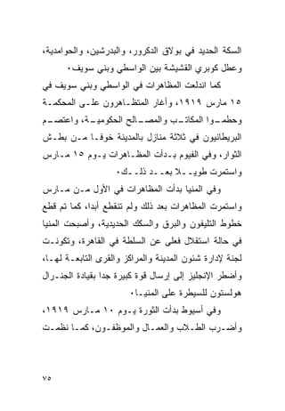 ‫ﺍﻟﺴﻜﺔ ﺍﻟﺤﺩﻴﺩ ﻓﻲ ﺒﻭﻻﻕ ﺍﻟﺩﻜﺭﻭﺭ، ﻭﺍﻟﺒﺩﺭﺸﻴﻥ، ﻭﺍﻟﺤﻭﺍﻤﺩﻴﺔ،‬
      ‫ﻭﻋﻁل ﻜﻭﺒﺭﻱ ﺍﻟﻘﺸﻴﺸﺔ ﺒﻴﻥ ﺍﻟﻭﺍﺴﻁﻲ ﻭﺒﻨﻲ ﺴﻭﻴﻑ٠‬
‫ﻜﻤﺎ ﺍﻨﺩﻟﻌﺕ ﺍﻟﻤﻅﺎﻫﺭﺍﺕ ﻓﻲ ﺍﻟﻭﺍﺴﻁﻲ ﻭﺒﻨﻲ ﺴﻭﻴﻑ ﻓﻲ‬
‫٥١ ﻤﺎﺭﺱ ٩١٩١، ﻭﺃﻏﺎﺭ ﺍﻟﻤﺘﻅـﺎﻫﺭﻭﻥ ﻋﻠـﻰ ﺍﻟﻤﺤﻜﻤـﺔ‬
‫ـﻡ‬
 ‫ـﺔ، ﻭﺍﻋﺘﺼـ‬
          ‫ـﺎﻟﺢ ﺍﻟﺤﻜﻭﻤﻴـ‬
                      ‫ـﺏ ﻭﺍﻟﻤﺼـ‬
                              ‫ـﻭﺍ ﺍﻟﻤﻜﺎﺘـ‬
                                        ‫ﻭﺤﻁﻤـ‬
‫ﺍﻟﺒﺭﻴﻁﺎﻨﻴﻭﻥ ﻓﻲ ﺜﻼﺜﺔ ﻤﻨﺎﺯل ﺒﺎﻟﻤﺩﻴﻨﺔ ﺨﻭ ﹰـﺎ ﻤـﻥ ﺒﻁـﺵ‬
           ‫ﻓ‬
‫ﺍﻟﺜﻭﺍﺭ، ﻭﻓﻲ ﺍﻟﻔﻴﻭﻡ ﺒـﺩﺃﺕ ﺍﻟﻤﻅـﺎﻫﺭﺍﺕ ﻴـﻭﻡ ٥١ ﻤـﺎﺭﺱ‬
                   ‫ﻭﺍﺴﺘﻤﺭﺕ ﻁﻭﻴــﻼ ﺒﻌــﺩ ﺫﻟــﻙ٠‬
                                ‫ﹰ‬
‫ﻭﻓﻲ ﺍﻟﻤﻨﻴﺎ ﺒﺩﺃﺕ ﺍﻟﻤﻅﺎﻫﺭﺍﺕ ﻓﻲ ﺍﻷﻭل ﻤـﻥ ﻤـﺎﺭﺱ‬
‫ﻭﺍﺴﺘﻤﺭﺕ ﺍﻟﻤﻅﺎﻫﺭﺍﺕ ﺒﻌﺩ ﺫﻟﻙ ﻭﻟﻡ ﺘﻨﻘﻁﻊ ﺃﺒ ‪‬ﺍ، ﻜﻤﺎ ﺘﻡ ﻗﻁﻊ‬
             ‫ﺩ‬
‫ﺨﻁﻭﻁ ﺍﻟﺘﻠﻴﻔﻭﻥ ﻭﺍﻟﺒﺭﻕ ﻭﺍﻟﺴﻜﻙ ﺍﻟﺤﺩﻴﺩﻴﺔ، ﻭﺃﺼﺒﺤﺕ ﺍﻟﻤﻨﻴﺎ‬
‫ﻓﻲ ﺤﺎﻟﺔ ﺍﺴﺘﻘﻼل ﻓﻌﻠﻰ ﻋﻥ ﺍﻟﺴﻠﻁﺔ ﻓﻲ ﺍﻟﻘﺎﻫﺭﺓ، ﻭﺘﻜﻭﻨـﺕ‬
‫ﻟﺠﻨﺔ ﻹﺩﺍﺭﺓ ﺸﺌﻭﻥ ﺍﻟﻤﺩﻴﻨﺔ ﻭﺍﻟﻤﺭﺍﻜﺯ ﻭﺍﻟﻘﺭﻯ ﺍﻟﺘﺎﺒﻌـﺔ ﻟﻬـﺎ،‬
‫ﻭﺃﻀﻁﺭ ﺍﻹﻨﺠﻠﻴﺯ ﺇﻟﻰ ﺇﺭﺴﺎل ﻗﻭﺓ ﻜﺒﻴﺭﺓ ﺠ ‪‬ﺍ ﺒﻘﻴﺎﺩﺓ ﺍﻟﺠﻨـﺭﺍل‬
                 ‫ﺩ‬
                       ‫ﻫﻭﻟﺴﺘﻭﻥ ﻟﻠﺴﻴﻁﺭﺓ ﻋﻠﻰ ﺍﻟﻤﻨﻴـﺎ٠‬
‫ﻭﻓﻲ ﺃﺴﻴﻭﻁ ﺒﺩﺃﺕ ﺍﻟﺜﻭﺭﺓ ﻴـﻭﻡ ٠١ ﻤـﺎﺭﺱ ٩١٩١،‬
‫ﻭﺃﻀـﺭﺏ ﺍﻟﻁـﻼﺏ ﻭﺍﻟﻌﻤـﺎل ﻭﺍﻟﻤﻭﻅﻔـﻭﻥ، ﻜﻤـﺎ ﻨﻅﻤـﺕ‬
 ‫ـ‬                                ‫ـ‬



‫٥٧‬
 