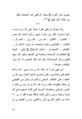 ‫ﺘﻬﻭﻴﻥ ﺸﺄﻥ ﺍﻟﺜﻭﺭﺓ )) ﻭﻴﻘﺩﺭ ﺍﻟﺭﺍﻓﻌﻲ ﻋﺩﺩ ﺍﻟﻀﺤﺎﻴﺎ ﺒﺄﻜﺜﺭ‬
                               ‫ﻤﻥ ﺜﻼﺜﺔ ﺁﻻﻑ ﻗﺘﻴل (( )٣(٠‬
                        ‫****‬
‫ﻭﺇﺫﺍ ﺤﺎﻭﻟﻨﺎ ﺃﻥ ﻨﻠﻘﻲ ﻨﻅﺭﺓ ﻋﺎﻤﺔ ﻋﻠﻰ ﺍﻟﺜـﻭﺭﺓ، ﻨﺠـﺩ‬
‫ﺃﻨﻬﺎ ﺍﺴﺘﻤﺭﺕ ﺃﻜﺜﺭ ﻤﻥ ﻋﺸﺭﺓ ﺸﻬﻭﺭ ﻭﺃﻨﻬﺎ ﺸﻤﻠﺕ ﻜل ﻤﺼﺭ‬
‫ـ ﺍﻟﻘﺎﻫﺭﺓ ـ ﺍﻷﻗﺎﻟﻴﻡ ـ ﺍﻟﻤـﺩﻥ ـ ﺍﻟﻘـﺭﻯ ـ ﺍﻟﻌﻤـﺎل ـ‬
‫ﺍﻟﻁﻼﺏ ـ ﺍﻟﻔﻼﺤﻭﻥ ﻭﺃﻨﻬﺎ ﺍﺴﺘﺨﺩﻤﺕ ﺃﺴـﻠﻭﺏ ﺍﻻﻏﺘﻴـﺎل ـ‬
‫ﺍﻟﺘﻅﺎﻫﺭ ـ ﺍﻻﻀﻁﺭﺍﺏ ـ ﺇﻋﻼﻥ ﺍﻻﺴﺘﻘﻼل )) ﺯﻓﺘﻲ ـ ﺍﻟﻤﻨﻴﺎ‬
‫(( ﺍﻟﻤﻅﺎﻫﺭﺍﺕ ﺍﻟﻤﺴﻠﺤﺔ ﻭﺨﺎﺼﺔ ﻓﻲ ﺍﻟﺼﻌﻴﺩ ﻭﻜﻔﺭ ﺍﻟﺸـﻴﺦ،‬
‫ﻗﻁﻊ ﻭﺴﺎﺌل ﺍﻟﻤﻭﺍﺼﻼﺕ ﻤﺜل ﺍﻟﺴـﻜﻙ ﺍﻟﺤﺩﻴﺩﻴـﺔ، ﺍﻟﺒـﺭﻕ،‬
                                        ‫ﺍﻟﻬﺎﺘﻑ ﻭﻏﻴﺭﻫﺎ٠‬
‫ﺇﺫﻥ ﻓﻬﻲ ﺜﻭﺭﺓ ﺸـﺎﻤﻠﺔ ﻋﻠـﻰ ﻤﺴـﺘﻭﻱ ﺍﻤﺘـﺩﺍﺩﻫﺎ‬
‫ﺍﻟﺠﻐﺭﺍﻓﻲ ﻭﺍﻟﺒﺸﺭﻱ ﻭﻋﻠﻰ ﻤﺴﺘﻭﻱ ﺃﺩﺍﺌﻬﺎ ﺍﻟﻤﺤﺘـﻭﻱ ﻋﻠـﻰ‬
‫ﺍﻟﻌﻨﻑ ﻭﻋﻠﻰ ﺍﻟﺘﻅﺎﻫﺭ ﺍﻟﺴﻠﻤﻲ ﻭﺍﻹﻀﺭﺍﺏ ﻭﻜﺎﻥ ﻤﻥ ﺍﻟﻁﺒﻴﻌﻲ‬
‫ﺃﻥ ﻫﻨﺎﻙ ﺘﻨﻅﻴﻤﺎﺕ ﺘﻘﻑ ﻭﺭﺍﺀ ﻫﺫﻩ ﺍﻟﺜـﻭﺭﺓ، ﻭﻫـﻲ ﺨﻼﻴـﺎ‬
‫ﺍﻟﺤﺯﺏ ﺍﻟﻭﻁﻨﻲ ﻭﻤﻨﻅﻤﺎﺘﻪ ﺍﻟﺴﺭﻴﺔ ﺍﻟﺘﻲ ﻜﺎﻨﺕ ﻤﻭﺠﻭﺩﺓ ﻓﻲ ﻜل‬
‫ﻗﺭﻴﺔ ﻭﻤﺩﻴﻨﺔ ﻭﺤﻰ، ﻭﺍﻟﺘﻲ ﻜﺎﻨﺕ ﺘﻤﺘﻠﻙ ﺨﺒﺭﺓ ﺃﻜﺜﺭ ﻤـﻥ ٠٢‬
‫ﻋﺎ ‪‬ﺎ ﻤﻥ ﺍﻟﻌﻤل ﺍﻟﺜﻭﺭﻱ ﺍﻟﺴﺭ ﻭﺍﻟﻌﻠﻨﻲ، ﻭﻤـﻥ ﺍﻟﻁﺒﻴﻌـﻲ ﺃﻥ‬
                                                ‫ﻤ‬


‫٨٧‬
 