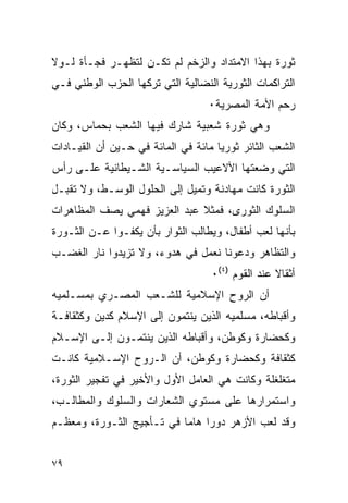 ‫ﺜﻭﺭﺓ ﺒﻬﺫﺍ ﺍﻻﻤﺘﺩﺍﺩ ﻭﺍﻟﺯﺨﻡ ﻟﻡ ﺘﻜـﻥ ﻟﺘﻅﻬـﺭ ﻓﺠـﺄﺓ ﻟـﻭﻻ‬
‫ﺍﻟﺘﺭﺍﻜﻤﺎﺕ ﺍﻟﺜﻭﺭﻴﺔ ﺍﻟﻨﻀﺎﻟﻴﺔ ﺍﻟﺘﻲ ﺘﺭﻜﻬﺎ ﺍﻟﺤﺯﺏ ﺍﻟﻭﻁﻨﻲ ﻓـﻲ‬
                                   ‫ﺭﺤﻡ ﺍﻷﻤﺔ ﺍﻟﻤﺼﺭﻴﺔ٠‬
‫ﻭﻫﻲ ﺜﻭﺭﺓ ﺸﻌﺒﻴﺔ ﺸﺎﺭﻙ ﻓﻴﻬﺎ ﺍﻟﺸﻌﺏ ﺒﺤﻤﺎﺱ، ﻭﻜﺎﻥ‬
‫ﺍﻟﺸﻌﺏ ﺍﻟﺜﺎﺌﺭ ﺜﻭﺭ ‪‬ﺎ ﻤﺎﺌﺔ ﻓﻲ ﺍﻟﻤﺎﺌﺔ ﻓﻲ ﺤـﻴﻥ ﺃﻥ ﺍﻟﻘﻴـﺎﺩﺍﺕ‬
                                     ‫ﻴ‬
‫ﺍﻟﺘﻲ ﻭﻀﻌﺘﻬﺎ ﺍﻷﻻﻋﻴﺏ ﺍﻟﺴﻴﺎﺴـﻴﺔ ﺍﻟﺸـﻴﻁﺎﻨﻴﺔ ﻋﻠـﻰ ﺭﺃﺱ‬
‫ﺍﻟﺜﻭﺭﺓ ﻜﺎﻨﺕ ﻤﻬﺎﺩﻨﺔ ﻭﺘﻤﻴل ﺇﻟﻰ ﺍﻟﺤﻠﻭل ﺍﻟﻭﺴـﻁ، ﻭﻻ ﺘﻘﺒـل‬
‫ﺍﻟﺴﻠﻭﻙ ﺍﻟﺜﻭﺭﻯ، ﻓﻤﺜﻼ ﻋﺒﺩ ﺍﻟﻌﺯﻴﺯ ﻓﻬﻤﻲ ﻴﺼﻑ ﺍﻟﻤﻅﺎﻫﺭﺍﺕ‬
                              ‫ﹰ‬
‫ﺒﺄﻨﻬﺎ ﻟﻌﺏ ﺃﻁﻔﺎل، ﻭﻴﻁﺎﻟﺏ ﺍﻟﺜﻭﺍﺭ ﺒﺄﻥ ﻴﻜﻔـﻭﺍ ﻋـﻥ ﺍﻟﺜـﻭﺭﺓ‬
‫ﻭﺍﻟﺘﻅﺎﻫﺭ ﻭﺩﻋﻭﻨﺎ ﻨﻌﻤل ﻓﻲ ﻫﺩﻭﺀ، ﻭﻻ ﺘﺯﻴﺩﻭﺍ ﻨﺎﺭ ﺍﻟﻐﻀـﺏ‬
                                    ‫ﺃﺜﻘﺎﻻ ﻋﻨﺩ ﺍﻟﻘﻭﻡ )٤(٠‬
                                                   ‫ﹰ‬
‫ﺃﻥ ﺍﻟﺭﻭﺡ ﺍﻹﺴﻼﻤﻴﺔ ﻟﻠﺸـﻌﺏ ﺍﻟﻤﺼـﺭﻱ ﺒﻤﺴـﻠﻤﻴﻪ‬
‫ﻭﺃﻗﺒﺎﻁﻪ، ﻤﺴﻠﻤﻴﻪ ﺍﻟﺫﻴﻥ ﻴﻨﺘﻤﻭﻥ ﺇﻟﻰ ﺍﻹﺴﻼﻡ ﻜﺩﻴﻥ ﻭﻜﺜﻘﺎﻓـﺔ‬
‫ﻭﻜﺤﻀﺎﺭﺓ ﻭﻜﻭﻁﻥ، ﻭﺃﻗﺒﺎﻁﻪ ﺍﻟﺫﻴﻥ ﻴﻨﺘﻤـﻭﻥ ﺇﻟـﻰ ﺍﻹﺴـﻼﻡ‬
‫ﻜﺜﻘﺎﻓﺔ ﻭﻜﺤﻀﺎﺭﺓ ﻭﻜﻭﻁﻥ، ﺃﻥ ﺍﻟـﺭﻭﺡ ﺍﻹﺴـﻼﻤﻴﺔ ﻜﺎﻨـﺕ‬
‫ﻤﺘﻐﻠﻐﻠﺔ ﻭﻜﺎﻨﺕ ﻫﻲ ﺍﻟﻌﺎﻤل ﺍﻷﻭل ﻭﺍﻷﺨﻴﺭ ﻓﻲ ﺘﻔﺠﻴﺭ ﺍﻟﺜﻭﺭﺓ،‬
‫ﻭﺍﺴﺘﻤﺭﺍﺭﻫﺎ ﻋﻠﻰ ﻤﺴﺘﻭﻱ ﺍﻟﺸﻌﺎﺭﺍﺕ ﻭﺍﻟﺴﻠﻭﻙ ﻭﺍﻟﻤﻁﺎﻟـﺏ،‬
‫ﻭﻗﺩ ﻟﻌﺏ ﺍﻷﺯﻫﺭ ﺩﻭ ‪‬ﺍ ﻫﺎ ‪‬ﺎ ﻓﻲ ﺘـﺄﺠﻴﺞ ﺍﻟﺜـﻭﺭﺓ، ﻭﻤﻌﻅـﻡ‬
                           ‫ﺭ ﻤ‬


‫٩٧‬
 