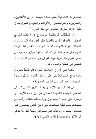 ‫ﺍﻟﻤﻅﺎﻫﺭﺍﺕ ﻜﺎﻨﺕ ﺘﺒﺩﺃ ﻋﻘﺏ ﺼﻼﺓ ﺍﻟﺠﻤﻌﺔ، ﺒل ﺇﻥ ﺍﻷﻓﻐﺎﻨﻴﻴﻥ،‬
‫ﻭﺍﻟﺠﺎﻭﻴﻴﻥ، ﻭﺍﻟﻤﺭﺍﻜﺸﻴﻴﻥ، ﻭﺍﻷﺘﺭﺍﻙ، ﻭﺍﻟﻬﻨﻭﺩ ﻭﺍﻟﺸﻭﺍﻡ ﻤـﻥ‬
          ‫ﻁﻠﺒﺔ ﺍﻷﺯﻫﺭ ﺸﺎﺭﻜﻭﺍ ﺒﺤﻤﺎﺱ ﻓﻲ ﺘﻠﻙ ﺍﻟﺜﻭﺭﺓ )٥(٠‬
‫ﺃﻥ ﺍﻟﺴﻠﻁﺎﺕ ﺍﻟﺒﺭﻴﻁﺎﻨﻴﺔ ﻟﻡ ﺘﺘﻭﺭﻉ ﻋﻥ ﺍﺭﺘﻜﺎﺏ ﺃﺒﺸـﻊ‬
‫ﺍﻟﻤﺠﺎﺯﺭ، ﻓﺎﺤﺭﻗﻭﺍ ﻗﺭﻱ ﺒﺄﻜﻤﻠﻬﺎ ﻤﺜل ﺍﻟﻌﺯﻴﺯﻴﺔ، ﺍﻟﺒﺩﺭﺸـﻴﻥ،‬
‫ﺍﻟﺸﺒﺎﻨﺎﺕ، ﻨﺯﻟﺔ ﺍﻟﺸﻭﺒﻙ، ﻜﻤﺎ ﻗـﺎﻤﻭﺍ ﺒﺎﺴـﺘﺨﺩﺍﻡ ﺍﻟﻁـﺎﺌﺭﺍﺕ‬
‫ﺍﻟﺤﺭﺒﻴﺔ ﻓﻲ ﻗﻤﻊ ﺍﻟﻤﻅﺎﻫﺭﺍﺕ، ﻜﻤﺎ ﺃﺤﺩﺜﻭﺍ ﻤﺠﺎﺯﺭ ﺠﻤﺎﻋﻴﺔ ﻓﻲ‬
‫ﺒﻌﺽ ﺍﻟﻘﺭﻯ ﻤﺜل ﻗﺭﻴﺔ ﻤﻴﺕ ﺍﻟﻘﺭﺵ ﺤﻴـﺙ ﺘـﻡ ﻗﺘـل ٠٠١‬
                         ‫ﺸﺨﺹ ﻓﻲ ﻋﻤﻠﻴﺔ ﻭﺍﺤـــﺩﺓ٠‬
‫ﺘﺄﻜﻴ ‪‬ﺍ ﻋﻠﻰ ﺍﻟﺭﻭﺡ ﺍﻹﺴﻼﻤﻴﺔ ﻟﻠﺜﻭﺭﺓ ﻗﺎﻡ ﺍﻟﻤﺘﻅـﺎﻫﺭﻭﻥ‬
                                          ‫ﺩ‬
‫ﺩﺍﺌ ‪‬ﺎ ﺒﺭﻓﻊ ﺍﻟﻌﻠﻡ ﺍﻟﻌﺜﻤﺎﻨﻲ ﻋﻠﻰ ﻤﺭﺍﻜﺯ ﺍﻟﺜﻭﺭﺓ ﻤﺜـل ﺸـﺒﺭﺍ‬
                                                 ‫ﻤ‬
              ‫ﻭﺃﺴﻴﻭﻁ، ﻭﻋﺩﺩ ﻜﺒﻴﺭ ﻤﻥ ﺍﻟﻘﺭﻯ ﺍﻟﻤﺼﺭﻴﺔ٠‬
‫ﻓﻲ ﺇﻁـﺎﺭ ﺩﻭﺭ ﺍﻷﺯﻫـﺭ ﻴﺼﻑ ﺘﻘﺭﻴﺭ ﺍﻟﻠﺒﻨﻲ " ﺒـﺄﻥ‬
‫ﺍﻟﻌﻨﺎﺼﺭ ﺍﻟﺠﺎﻫﻠﺔ ﺍﻟﺸﺩﻴﺩﺓ ﺍﻟﺤﻤﺎﺱ ﻤﻥ ﺒﻴﻥ ﻁﻠﺒﺔ ﺍﻷﺯﻫــﺭ‬
‫ﺒﺭﻫﻨﻭﺍ ﻋﻠﻰ ﺃﻨﻬﻡ ﻻ ﻴﻘﻴﻤـﻭﻥ ﻭﺯ ﹰـﺎ ﻟﻠﺴـﻠﻁﺎﺕ ﻭﺃﺼـﺒﺢ‬
                  ‫ﻨ‬
‫ﻤﺴﺠﺩﻫﻡ ﻤﻠﺠﺄ ﻟﻴﻠ ‪‬ﺎ ﻟﺠﻤﺎﻋﺎﺕ ﻜﺒﻴﺭﺓ ﻤﻥ ﺍﻟﻨﺎﺱ ﻴﺠﺘﻤﻌﻭﻥ ﻓﻴﻪ‬
                                    ‫ﻴ‬
‫ﻟﻴﺴﻤﻌﻭﺍ ﺨﻁ ‪‬ﺎ ﻤﻥ ﻭﻋﺎﻅ ﻏﻴﺭ ﻤﺴﺌﻭﻟﻴﻥ ﻤﻠﻴﺌﺔ ﺒﻜل ﻤﺎ ﻴﺩﻋﻭ‬
                                       ‫ﺒ‬
               ‫ﺇﻟﻰ ﺍﻷﺫﻯ ﻭﺍﻟﺘﻌﺼﺏ ) ﺘﻘﺭﻴﺭ ﺍﻟﻠﻨﺒﻲ ٤/٦(٠‬


‫٠٨‬
 