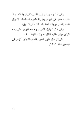 ‫ﻭﻓﻲ ٥١ / ٥ ﻭﺭﺩ ﺒﺘﻘﺭﻴﺭ ﺍﻟﻠﻨﺒﻲ ) ﺃﻥ ﻟﻬﺠﺔ ﺍﻟﻌﺩﺍﺀ ﻗﺩ‬
‫ﺍﺸﺘﺩﺕ ﺤﺩﺘﻬﺎ ﻓﻲ ﺍﻷﺯﻫﺭ ﺒﻁﺭﻴﻘﺔ ﻤﻠﺤﻭﻅﺔ، ﻓﺎﻟﺨﻁﺏ ﻻ ﺘﺯﺍل‬
        ‫ﺘﺘﺴﻡ ﺒﺄﻗﺼﻰ ﺩﺭﺠﺎﺕ ﺍﻟﻌﻨﻑ ﻜﻤﺎ ﻜﺎﻨﺕ ﻓﻲ ﺍﻟﺴﺎﺒﻕ٠‬
‫ﻭﻓﻲ ١ / ٦ ﻴﻘﻭل ﺍﻟﻠﻨﺒﻲ : ﻭﺃﺼﺒﺢ ﺍﻷﺯﻫﺭ ﻋﻠﻰ ﻭﺠﻪ‬
           ‫ﺍﻟﻴﻘﻴﻥ ﻤﺭﻜﺯ ﻤﻘﺎﻭﻤﺔ ﻟﻜل ﻤﺤﺎﻭﻻﺕ ﺍﻟﺘﻬﺩﺌــﺔ٠‬
‫ﻋﻠﻰ ﻜل ﺤﺎل ﺍﻨﺘﻬﻰ ﺍﻷﻤﺭ ﺒﺎﻗﺘﺤﺎﻡ ﺍﻹﻨﺠﻠﻴﺯ ﻟﻸﺯﻫﺭ ﻓﻲ‬
                                  ‫ﺩﻴﺴﻤﺒﺭ ﺴﻨﺔ ٩١٩١.‬




‫١٨‬
 