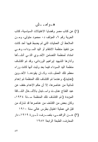 ‫ﻫـﻭﺍﻤــﺵ‬
‫)١( ﻋﻥ ﻜﺘﺎﺏ ﻤﺼﺭ ﻭﻗﻀﺎﻴﺎ ﺍﻻﻏﺘﻴﺎﻻﺕ ﺍﻟﺴﻴﺎﺴﻴﺔ، ﻜﺘﺎﺏ‬
‫ﺍﻟﺤﺭﻴﺔ ﺭﻗﻡ ٦، ﺍﻟﻤﺅﻟﻑ ﺩ٠ ﻤﺤﻤﻭﺩ ﻤﺘﻭﻟﻰ، ﻭﻤـﻥ‬
‫ﺍﻟﻤﻼﺤﻅ ﺃﻥ ﺍﻟﻌﻤﻠﻴﺎﺕ ﺍﻟﺘﻲ ﻟﻡ ﻴﻀﺒﻁ ﻓﻴﻬﺎ ﺃﺤﺩ ﻜﺎﻨﺕ‬
‫ﻤﻥ ﺘﻨﻔﻴﺫ ﻤﻨﻅﻤﺔ ﺍﻻﻨﺘﻘﺎﻡ ﺃﻭ ﺍﻟﻴﺩ ﺍﻟﺴـﻭﺩﺍﺀ، ﻭﻫـﻲ‬
‫ﺍﻤﺘﺩﺍﺩ ﻟﻤﻨﻅﻤﺔ ﺍﻟﺘﻀﺎﻤﻥ ﺍﻷﺨـﻭﻱ ﺍﻟﺘـﻲ ﺃﻨﺸـﺄﻫﺎ‬
‫ﻭﺃﺩﺍﺭﻫﺎ ﺍﻟﺸﻬﻴﺩ ﺇﺒﺭﺍﻫﻴﻡ ﺍﻟﻭﺭﺩﺍﻨﻰ، ﻭﻗﺩ ﺘﻡ ﺍﻜﺘﺸﺎﻑ‬
‫ﻤﻨﻅﻤﺔ ﺍﻟﻴﺩ ﺍﻟﺴﻭﺩﺍﺀ ﻓﻴﻤﺎ ﺒﻌﺩ ﻭﺜﺒﺕ ﺃﻨﻬﺎ ﻜﺎﻨﺕ ﻭﺭﺍﺀ‬
‫ﻤﻌﻅﻡ ﺘﻠﻙ ﺍﻟﻌﻤﻠﻴـﺎﺕ، ﻭﻜـﺎﻥ ﻴﻘﻭﺩﻫـﺎ ﺍﻷﺨـﻭﻴﻥ‬
‫)ﻋﻨﺎﻴﺕ(، ﻭﻋﻨﺩﻤﺎ ﺘﻡ ﺍﻜﺘﺸﺎﻑ ﺘﻠﻙ ﺍﻟﻤﻨﻅﻤﺔ ﺘﻡ ﺇﻋﺩﺍﻡ‬
‫ﺜﻤﺎﻨﻴﺔ ﻤﻥ ﻋﻨﺎﺼﺭﻫﺎ، ﺇﻻ ﺃﻥ ﺤﻜﻡ ﺍﻹﻋﺩﺍﻡ ﺨﻔﻑ ﻋﻥ‬
‫ﻋﺒﺩ ﺍﻟﻔﺘﺎﺡ ﻋﻨﺎﻴـﺕ ﻭﺍﺴـﺘﺒﺩل ﺒﺎﻷﺸـﻐﺎل ﺍﻟﺸـﺎﻗﺔ‬
‫ﺍﻟﻤﺅﺒﺩﺓ ) ﺘﻡ ﺍﻜﺘﺸﺎﻑ ﺘﻠﻙ ﺍﻟﻤﻨﻅﻤﺔ ﺴـﻨﺔ ٤٢٩١،‬
‫ﻭﻜﺎﻥ ﺒﻌﺽ ﻤﻥ ﺍﻜﺘﺸﻑ ﻤﻥ ﻋﻨﺎﺼﺭﻫﺎ ﻗﺩ ﺸﺎﺭﻙ ﻤﻥ‬
     ‫ﻗﺒل ﻓﻲ ﻋﻤﻠﻴﺔ ﺍﻏﺘﻴﺎل ﺒﻁﺭﺱ ﻏﺎﻟﻲ ﺴﻨﺔ ٠١٩١‬
‫ـﺭﻑ، ـﻭﺭﺓ ٩١٩١، ﺩﺍﺭ‬
             ‫ﺜـ‬          ‫)٢( ـﻥ ﺍﻟﺭﺍﻓﻌـ‬
                  ‫ـﻰ، ﺒﺘﺼـ‬        ‫ﻋـ‬
                 ‫ﺍﻟﻤﻌﺎﺭﻑ، ﺍﻟﻁﺒﻌﺔ ﺍﻟﺭﺍﺒﻌﺔ ٧٨٩١‬

‫٢٨‬
 