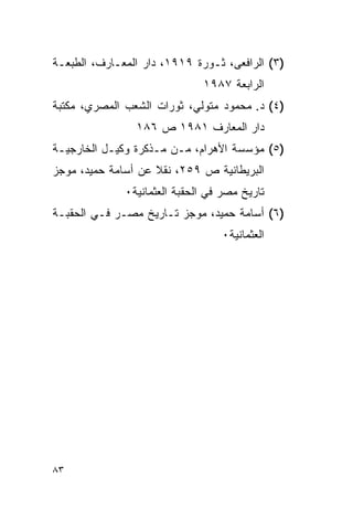 ‫)٣( ﺍﻟﺭﺍﻓﻌﻰ، ﺜـﻭﺭﺓ ٩١٩١، ﺩﺍﺭ ﺍﻟﻤﻌـﺎﺭﻑ، ﺍﻟﻁﺒﻌـﺔ‬
                              ‫ﺍﻟﺭﺍﺒﻌﺔ ٧٨٩١‬
‫)٤( ﺩ. ﻤﺤﻤﻭﺩ ﻤﺘﻭﻟﻲ، ﺜﻭﺭﺍﺕ ﺍﻟﺸﻌﺏ ﺍﻟﻤﺼﺭﻱ، ﻤﻜﺘﺒﺔ‬
                ‫ﺩﺍﺭ ﺍﻟﻤﻌﺎﺭﻑ ١٨٩١ ﺹ ٦٨١‬
‫)٥( ﻤﺅﺴﺴﺔ ﺍﻷﻫﺭﺍﻡ، ﻤـﻥ ﻤـﺫﻜﺭﺓ ﻭﻜﻴـل ﺍﻟﺨﺎﺭﺠﻴـﺔ‬
‫ﺍﻟﺒﺭﻴﻁﺎﻨﻴﺔ ﺹ ٩٥٢، ﻨﻘﻼ ﻋﻥ ﺃﺴﺎﻤﺔ ﺤﻤﻴﺩ، ﻤﻭﺠﺯ‬
                    ‫ﹰ‬
              ‫ﺘﺎﺭﻴﺦ ﻤﺼﺭ ﻓﻲ ﺍﻟﺤﻘﺒﺔ ﺍﻟﻌﺜﻤﺎﻨﻴﺔ٠‬
‫)٦( ﺃﺴﺎﻤﺔ ﺤﻤﻴﺩ، ﻤﻭﺠﺯ ﺘـﺎﺭﻴﺦ ﻤﺼـﺭ ﻓـﻲ ﺍﻟﺤﻘﺒـﺔ‬
                                  ‫ﺍﻟﻌﺜﻤﺎﻨﻴﺔ٠‬




‫٣٨‬
 