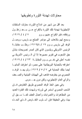 ‫ﻤﺤﺎﻭﻻﺕ ﺘﻬﺩﺌﺔ ﺍﻟﺜﻭﺭﺓ ﻭﺘﻁﻭﻴﻘﻬﺎ‬

‫ﺒﻌﺩ ﺃﻗل ﻤﻥ ﺸﻬﺭ ﻤﻥ ﺍﻨﺩﻻﻉ ﺍﻟﺜﻭﺭﺓ، ﺤﺎﻭﻟﺕ ﺍﻟﺴﻠﻁﺎﺕ‬
‫ﺍﻹﻨﺠﻠﻴﺯﻴﺔ ﺘﻬﺩﺌﺔ ﺘﻠﻙ ﺍﻟﺜﻭﺭﺓ ﺒﺎﻹﻓﺭﺍﺝ ﻋـﻥ ﺴـﻌﺩ ﺯﻏﻠـﻭل‬
‫٧ / ٤ / ٩١٩١،‬            ‫ﻭﺭﻓﺎﻗﻪ، ﻓﺘﻡ ﺍﻹﻓﺭﺍﺝ ﻋﻨﻬﻡ ﻴـﻭﻡ‬
‫ﻭﺴﻤﺢ ﻟﻬﻡ ﺒﺎﻟﺫﻫﺎﺏ ﺇﻟﻰ ﻤﺅﺘﻤﺭ ﺍﻟﺼﻠﺢ ﺒﺒـﺎﺭﻴﺱ، ﻭﻭﺼـل‬
‫ﺍﻟﻭﻓﺩ ﺇﻟﻰ ﺒﺎﺭﻴﺱ ﻴـﻭﻡ ٩١ / ٤/٩١٩١، ﻭﻁﻠـﺏ ﻤﻘﺎﺒﻠـﺔ‬
‫ﺍﻟﺭﺌﻴﺱ ﺍﻷﻤﺭﻴﻜﻲ ﻭﻴﻠﺴﻭﻥ ﺍﻟﺫﻱ ﻜﺎﻥ ﺃﺼﺩﺭ ﺘﺼﺭﻴﺤﺎﺕ ﺒﺸﺄﻥ‬
‫ﺤﻕ ﺍﻟﺸﻌﻭﺏ ﻓﻲ ﺘﻘﺭﻴﺭ ﻤﺼﻴﺭﻫﺎ ﺇﻻ ﺃﻥ ﺍﻟـﺭﺌﻴﺱ ﺍﻷﻤﺭﻴﻜـﻲ‬
‫ﻨﻔﺴﻪ ﺃﻋﻠﻥ ﻓﻲ ﻨﻔـﺱ ﻴـﻭﻡ ﺍﻟﻤﻘﺎﺒﻠـﺔ ٣٢ / ٤ / ٩١٩١،‬
‫ﺍﻋﺘﺭﺍﻓﻪ ﺒﺎﻟﺤﻤﺎﻴﺔ ﺍﻟﺒﺭﻴﻁﺎﻨﻴﺔ ﻋﻠﻰ ﻤﺼﺭ، ﺜﻡ ﺍﻋﺘﺭﻓﺕ ﺃﻟﻤﺎﻨﻴـﺎ‬
‫ﺃﻴ ‪‬ﺎ ﺒﺘﻠﻙ ﺍﻟﺤﻤﺎﻴﺔ ﻓﻲ ٧ / ٥ / ٩١٩١، ﻭﻟﻡ ﻴﺠـﺩ ﺍﻟﻭﻓـﺩ‬
                                               ‫ﻀ‬
‫ﺍﻟﻤﺼﺭﻱ ﻤﻥ ﻴﻔﺎﻭﻀﻪ ﻓﺫﻫﺏ ﺇﻟﻰ ﺍﻟﻬﻴﺌﺎﺕ ﺍﻟﻨﻴﺎﺒﻴﺔ ﻭﺍﻟﺼـﺤﻑ‬
            ‫ﻭﺍﻟﺭﺃﻱ ﺍﻟﻌﺎﻡ ﺍﻹﻨﺠﻠﻴﺯﻱ، ﻭﻟﻜﻥ ﺩﻭﻥ ﺠــﺩﻭﻯ.‬
‫ﻭﻓﻲ ﺤﻴﻥ ﺍﺘﺨﺫ ﺍﻟﻭﻓﺩ ﺍﻟﻤﺼﺭﻱ ﻁﺭﻴﻕ ﺍﻟﺘﻔﺎﻭﺽ ﻓـﺈﻥ‬
‫ﺍﻟﺸﻌﺏ ﺍﻟﻤﺼﺭﻱ ﺃﺴﺘﻤﺭ ﻓﻲ ﺜﻭﺭﺘﻪ ﻭﺸﻬﺩﺕ ﺘﻠﻙ ﺍﻟﻔﺘﺭﺓ ﺍﻟﻌﺩﻴﺩ‬
‫ﻤﻥ ﺍﻟﻤﻅﺎﻫﺭﺍﺕ ﻭﺍﻻﻀﺭﺍﺒﺎﺕ ﻭﺃﻋﻤﺎل ﺍﻟﻌﻨﻑ ﻜﻤـﺎ ﺴـﺒﻕ ﺃﻥ‬
‫ﺒﻴﻨﺎ، ﻭﻓﻲ ﺍﻟﺤﻘﻴﻘﺔ ﻓﺈﻥ ﺃﺴـﻠﻭﺏ ﺍﻟﺘﻔـﺎﻭﺽ ﺍﻟـﺫﻱ ﺃﺘﺨـﺫﻩ‬


‫٨٦‬
 