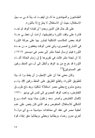 ‫ﺍﻟﻌﻠﻤﺎﻨﻴﻭﻥ ﻭﺍﻟﻤﻬﺎﺩﻨﻭﻥ ﻤﺎ ﻜـﺎﻥ ﻟﻴﻔﻴـﺩ ﺸـﻴ ًﺎ ﻓـﻲ ﺴـﺒﻴل‬
           ‫ﺌ‬
         ‫ﺍﻻﺴﺘﻘﻼل، ﺤﻴﺙ ﺃﻥ ﺍﻻﺴﺘﻘﻼل ﻻ ﻴﻨﺘﺯﻉ ﺇﻻ ﺒﺎﻟﺜﻭﺭﺓ.‬
‫ﻋﻠﻰ ﻜل ﺤﺎل ﻓﺈﻥ ﺍﻟﺫﻴﻥ ﻭﺠﺩﻭﺍ ﺃﻥ ﻗﻴﺎﺩﺓ ﺍﻟﻭﻓﺩ ﻟﻡ ﺘﻌـﺩ‬
‫ﻗﺎﺩﺭﺓ ﻋﻠﻰ ﻭﻗﻑ ﺍﻟﺜﻭﺭﺓ ﻭﺘﻁﻭﻴﻘﻬﺎ، ﺃﺭﺍﺩﺕ ﺃﻥ ﺘﻌﻁـﻲ ﻫـﺫﺍ‬
‫ﺍﻟﻭﻓﺩ ﺒﻌﺽ ﺍﻟﻤﻜﺎﺴﺏ ﺍﻟﺸﻜﻠﻴﺔ ﻟﻴﻨﺎﻭﺭ ﺒﻬﺎ ﻋﻠﻰ ﺤﺭﻜﺔ ﺍﻟﺜﻭﺭﺓ‬
‫ﻓﻲ ﺍﻟﺸﺎﺭﻉ ﺍﻟﻤﺼﺭﻯ، ﻭﻓﻲ ﻨﻔﺱ ﺍﻟﻭﻗﺕ ﻴﺨﻔﻔﻭﻥ ﻤـﻥ ﺤـﺩﺓ‬
‫ﺍﻟﺜﻭﺭﺓ ﻓﻴﺘﻡ ﺇﺭﺴﺎل ﻟﺠﻨﺔ ﻤﻠﻨﺭ ﺇﻟﻰ ﻤﺼﺭ ﻓﻲ ﺩﻴﺴﻤﺒﺭ ٩١٩١،‬
‫ﺇﻻ ﺃﻥ ﻟﺠﻨﺔ ﻤﻠﻨﺭ ﻗﺎﻟﺕ ﻓﻲ ﺘﻘﺭﻴﺭﻫﺎ ) ﺇﻥ ﺯﻤﺎﻡ ﺍﻟﺤﺎﻟﺔ ﺃﺜﻨـﺎﺀ‬
‫ﺍﻟﺜﻭﺭﺓ ﻗﺩ ﺨﺭﺝ ﻤﻥ ﻴﺩ ﺍﻟﻭﻓﺩ ﻭﺃﻨﺘﻘل ﺇﻟﻰ ﺃﻴـﺩﻱ ﺍﻟﻤﺘﻁـﺭﻓﻴﻥ‬
                                      ‫)١(‬
                                            ‫ﻏﻴﺭ ﺍﻟﻤﺴﺌﻭﻟﻴﻥ(‬
‫ﻭﻜﺎﻥ ﻤﻌﻨﻲ ﻫﺫﺍ ﺃﻥ ﻋﻠﻰ ﺍﻹﻨﺠﻠﻴـﺯ ﺃﻥ ﻴﻔﻌﻠـﻭﺍ ﺸـﻴ ًﺎ‬
 ‫ﺌ‬
‫ﻟﺘﻁﻭﻴﻕ ﺍﻟﺜﻭﺭﺓ، ﻭﻗﻁﻊ ﺍﻟﻁﺭﻴﻕ ﻋﻠﻰ ﺍﻟﻤﺘﻁـﺭﻓﻴﻥ !!، ﻭﺘـﻡ‬
‫ﻭﻀﻊ ﻤﺸﺭﻭﻉ ﻴﻌﻁﻲ ﻤﺼﺭ ﺍﺴﺘﻘﻼﻻ ﺸﻜﻠ ‪‬ﺎ، ﻭﻴﻔـﺘﺢ ﻁﺭﻴـﻕ‬
               ‫ﻴ‬     ‫ﹰ‬
‫ﺍﻟﺘﻔﺎﻭﺽ، ﻭﺫﻫﺏ ﺍﻟﻭﻓﺩ ﺍﻟﻤﺼﺭﻱ ﺇﻟﻰ ﻟﻨﺩﻥ ﻓﻲ ﻴﻭﻨﻴﻭ ٠٢٩١‬
‫ﻹﻜﻤﺎل ﺍﻟﺘﻔﺎﻭﺽ ﻭﺃﺼﺩﺭ ﺴﻌﺩ ﺯﻏﻠﻭل ﺒﻴﺎ ﹰﺎ ﻴﺅﻴﺩ ﺍﻟﻤﺸـﺭﻭﻉ‬
               ‫ﻨ‬
‫ﺍﻟﺸﻜﻠﻲ ﻟﻼﺴﺘﻘﻼل ﺍﻟﻤﻨﻘﻭﺹ ﻭﻫﻭ ﺍﻟﺫﻱ ﻜﺎﻥ ﻴﻨﺹ ﻋﻠﻰ ﻋﺩﻡ‬
‫ﺃﺤﻘﻴﺔ ﻤﺼﺭ ﻓﻲ ﻋﻘﺩ ﺃﻱ ﻤﻌﺎﻫﺩﺍﺕ ﺴﻴﺎﺴﻴﺔ ﻤـﻊ ﺃﻱ ﺩﻭﻟـﺔ‬
‫ﺃﺨﺭﻱ ﺒﺩﻭﻥ ﺭﻀﺎﺀ ﺒﺭﻴﻁﺎﻨﻴﺎ ﻭﻴﻌﻁﻲ ﺒﺭﻴﻁﺎﻨﻴﺎ ﺤﻕ ﺇﺒﻘﺎﺀ ﻗﻭﺓ‬


‫٩٦‬
 