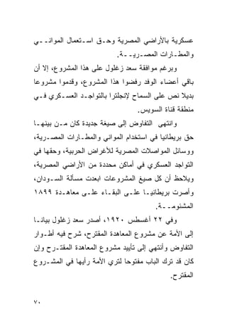 ‫ﻋﺴﻜﺭﻴﺔ ﺒﺎﻷﺭﺍﻀﻲ ﺍﻟﻤﺼﺭﻴﺔ ﻭﺤـﻕ ﺍﺴـﺘﻌﻤﺎل ﺍﻟﻤﻭﺍﻨــﻲ‬
                           ‫ﻭﺍﻟﻤﻁـﺎﺭﺍﺕ ﺍﻟﻤﺼـﺭﻴــﺔ.‬
‫ﻭﺒﺭﻏﻡ ﻤﻭﺍﻓﻘﺔ ﺴﻌﺩ ﺯﻏﻠﻭل ﻋﻠﻰ ﻫﺫﺍ ﺍﻟﻤﺸﺭﻭﻉ، ﺇﻻ ﺃﻥ‬
‫ﺒﺎﻗﻲ ﺃﻋﻀﺎﺀ ﺍﻟﻭﻓﺩ ﺭﻓﻀﻭﺍ ﻫﺫﺍ ﺍﻟﻤﺸﺭﻭﻉ، ﻭﻗﺩﻤﻭﺍ ﻤﺸﺭﻭ ‪‬ﺎ‬
 ‫ﻋ‬
‫ﺒﺩﻴﻼ ﻨﺹ ﻋﻠﻰ ﺍﻟﺴﻤﺎﺡ ﻹﻨﺠﻠﺘﺭﺍ ﺒﺎﻟﺘﻭﺍﺠـﺩ ﺍﻟﻌﺴـﻜﺭﻱ ﻓـﻲ‬
                                             ‫ﹰ‬
                                 ‫ﻤﻨﻁﻘﺔ ﻗﻨﺎﺓ ﺍﻟﺴﻭﻴﺱ.‬
‫ﻭﺍﻨﺘﻬﻰ ﺍﻟﺘﻔﺎﻭﺽ ﺇﻟﻰ ﺼﻴﻐﺔ ﺠﺩﻴﺩﺓ ﻜﺎﻥ ﻤـﻥ ﺒﻴﻨﻬـﺎ‬
‫ﺤﻕ ﺒﺭﻴﻁﺎﻨﻴﺎ ﻓﻲ ﺍﺴﺘﺨﺩﺍﻡ ﺍﻟﻤﻭﺍﻨﻲ ﻭﺍﻟﻤﻁـﺎﺭﺍﺕ ﺍﻟﻤﺼـﺭﻴﺔ،‬
‫ﻭﻭﺴﺎﺌل ﺍﻟﻤﻭﺍﺼﻼﺕ ﺍﻟﻤﺼﺭﻴﺔ ﻟﻸﻏﺭﺍﺽ ﺍﻟﺤﺭﺒﻴﺔ، ﻭﺤﻘﻬﺎ ﻓﻲ‬
‫ﺍﻟﺘﻭﺍﺠﺩ ﺍﻟﻌﺴﻜﺭﻱ ﻓﻲ ﺃﻤﺎﻜﻥ ﻤﺤﺩﺩﺓ ﻤﻥ ﺍﻷﺭﺍﻀﻲ ﺍﻟﻤﺼﺭﻴﺔ،‬
‫ﻭﻴﻼﺤﻅ ﺃﻥ ﻜل ﺼﻴﻎ ﺍﻟﻤﺸﺭﻭﻋﺎﺕ ﺍﺒﻌﺩﺕ ﻤﺴﺄﻟﺔ ﺍﻟﺴـﻭﺩﺍﻥ،‬
‫ﻭﺃﺼﺭﺕ ﺒﺭﻴﻁﺎﻨﻴـﺎ ﻋﻠـﻰ ﺍﻟﺒﻘـﺎﺀ ﻋﻠـﻰ ﻤﻌﺎﻫـﺩﺓ ٩٩٨١‬
                                       ‫ﺍﻟﻤﺸﺌﻭﻤــﺔ.‬
‫ﻭﻓﻲ ٢٢ ﺃﻏﺴﻁﺱ ٠٢٩١، ﺃﺼﺩﺭ ﺴﻌﺩ ﺯﻏﻠﻭل ﺒﻴﺎ ﹰـﺎ‬
  ‫ﻨ‬
‫ﺇﻟﻰ ﺍﻷﻤﺔ ﻋﻥ ﻤﺸﺭﻭﻉ ﺍﻟﻤﻌﺎﻫﺩﺓ ﺍﻟﻤﻘﺘﺭﺡ، ﺸﺭﺡ ﻓﻴﻪ ﺃﻁـﻭﺍﺭ‬
‫ﺍﻟﺘﻔﺎﻭﺽ ﻭﺃﻨﺘﻬﻲ ﺇﻟﻰ ﺘﺄﻴﻴﺩ ﻤﺸﺭﻭﻉ ﺍﻟﻤﻌﺎﻫﺩﺓ ﺍﻟﻤﻘﺘـﺭﺡ ﻭﺇﻥ‬
‫ﻜﺎﻥ ﻗﺩ ﺘﺭﻙ ﺍﻟﺒﺎﺏ ﻤﻔﺘﻭ ‪‬ﺎ ﻟﺘﺭﻱ ﺍﻷﻤﺔ ﺭﺃﻴﻬﺎ ﻓﻲ ﺍﻟﻤﺸـﺭﻭﻉ‬
                             ‫ﺤ‬
                                            ‫ﺍﻟﻤﻘﺘﺭﺡ.‬


‫٠٧‬
 