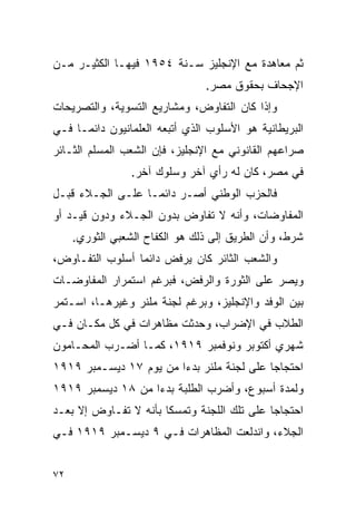 ‫ﺜﻡ ﻤﻌﺎﻫﺩﺓ ﻤﻊ ﺍﻹﻨﺠﻠﻴﺯ ﺴـﻨﺔ ٤٥٩١ ﻓﻴﻬـﺎ ﺍﻟﻜﺜﻴـﺭ ﻤـﻥ‬
                                ‫ﺍﻹﺠﺤﺎﻑ ﺒﺤﻘﻭﻕ ﻤﺼﺭ.‬
‫ﻭﺇﺫﺍ ﻜﺎﻥ ﺍﻟﺘﻔﺎﻭﺽ، ﻭﻤﺸﺎﺭﻴﻊ ﺍﻟﺘﺴﻭﻴﺔ، ﻭﺍﻟﺘﺼﺭﻴﺤﺎﺕ‬
‫ﺍﻟﺒﺭﻴﻁﺎﻨﻴﺔ ﻫﻭ ﺍﻷﺴﻠﻭﺏ ﺍﻟﺫﻱ ﺃﺘﺒﻌﻪ ﺍﻟﻌﻠﻤﺎﻨﻴﻭﻥ ﺩﺍﺌ ‪‬ـﺎ ﻓـﻲ‬
      ‫ﻤ‬
‫ﺼﺭﺍﻋﻬﻡ ﺍﻟﻘﺎﻨﻭﻨﻲ ﻤﻊ ﺍﻹﻨﺠﻠﻴﺯ، ﻓﺈﻥ ﺍﻟﺸﻌﺏ ﺍﻟﻤﺴﻠﻡ ﺍﻟﺜـﺎﺌﺭ‬
                 ‫ﻓﻲ ﻤﺼﺭ، ﻜﺎﻥ ﻟﻪ ﺭﺃﻱ ﺁﺨﺭ ﻭﺴﻠﻭﻙ ﺁﺨﺭ.‬
‫ﻓﺎﻟﺤﺯﺏ ﺍﻟﻭﻁﻨﻲ ﺃﺼـﺭ ﺩﺍﺌ ‪‬ـﺎ ﻋﻠـﻰ ﺍﻟﺠـﻼﺀ ﻗﺒـل‬
                   ‫ﻤ‬
‫ﺍﻟﻤﻔﺎﻭﻀﺎﺕ، ﻭﺃﻨﻪ ﻻ ﺘﻔﺎﻭﺽ ﺒﺩﻭﻥ ﺍﻟﺠـﻼﺀ ﻭﺩﻭﻥ ﻗﻴـﺩ ﺃﻭ‬
     ‫ﺸﺭﻁ، ﻭﺃﻥ ﺍﻟﻁﺭﻴﻕ ﺇﻟﻰ ﺫﻟﻙ ﻫﻭ ﺍﻟﻜﻔﺎﺡ ﺍﻟﺸﻌﺒﻲ ﺍﻟﺜﻭﺭﻱ.‬
‫ﻭﺍﻟﺸﻌﺏ ﺍﻟﺜﺎﺌﺭ ﻜﺎﻥ ﻴﺭﻓﺽ ﺩﺍﺌ ‪‬ﺎ ﺃﺴﻠﻭﺏ ﺍﻟﺘﻔـﺎﻭﺽ،‬
                 ‫ﻤ‬
‫ﻭﻴﺼﺭ ﻋﻠﻰ ﺍﻟﺜﻭﺭﺓ ﻭﺍﻟﺭﻓﺽ، ﻓﺒﺭﻏﻡ ﺍﺴﺘﻤﺭﺍﺭ ﺍﻟﻤﻔﺎﻭﻀـﺎﺕ‬
‫ﺒﻴﻥ ﺍﻟﻭﻓﺩ ﻭﺍﻹﻨﺠﻠﻴﺯ، ﻭﺒﺭﻏﻡ ﻟﺠﻨﺔ ﻤﻠﻨﺭ ﻭﻏﻴﺭﻫـﺎ، ﺍﺴـﺘﻤﺭ‬
‫ﺍﻟﻁﻼﺏ ﻓﻲ ﺍﻹﻀﺭﺍﺏ، ﻭﺤﺩﺜﺕ ﻤﻅﺎﻫﺭﺍﺕ ﻓﻲ ﻜل ﻤﻜـﺎﻥ ﻓـﻲ‬
‫ﺸﻬﺭﻱ ﺃﻜﺘﻭﺒﺭ ﻭﻨﻭﻓﻤﺒﺭ ٩١٩١، ﻜﻤـﺎ ﺃﻀـﺭﺏ ﺍﻟﻤﺤـﺎﻤﻭﻥ‬
‫ﺍﺤﺘﺠﺎﺠﺎ ﻋﻠﻰ ﻟﺠﻨﺔ ﻤﻠﻨﺭ ﺒﺩﺀﺍ ﻤﻥ ﻴﻭﻡ ٧١ ﺩﻴﺴـﻤﺒﺭ ٩١٩١‬
‫ﻭﻟﻤﺩﺓ ﺃﺴﺒﻭﻉ، ﻭﺃﻀﺭﺏ ﺍﻟﻁﻠﺒﺔ ﺒﺩﺀﺍ ﻤﻥ ٨١ ﺩﻴﺴﻤﺒﺭ ٩١٩١‬
‫ﺍﺤﺘﺠﺎ ‪‬ﺎ ﻋﻠﻰ ﺘﻠﻙ ﺍﻟﻠﺠﻨﺔ ﻭﺘﻤﺴ ﹰﺎ ﺒﺄﻨﻪ ﻻ ﺘﻔـﺎﻭﺽ ﺇﻻ ﺒﻌـﺩ‬
                       ‫ﻜ‬                      ‫ﺠ‬
‫ﺍﻟﺠﻼﺀ، ﻭﺍﻨﺩﻟﻌﺕ ﺍﻟﻤﻅﺎﻫﺭﺍﺕ ﻓـﻲ ٩ ﺩﻴﺴـﻤﺒﺭ ٩١٩١ ﻓـﻲ‬


‫٢٧‬
 