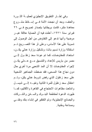 ‫ﻭﻓﻲ ﺇﻁـﺎﺭ ﺍﻟﺘﻁﻭﻴﻕ ﺍﻹﻨﺠﻠﻴﺯﻱ ﻟﻌﻤﻠﻴـﺔ ﺍﻟﺜـﻭﺭﺓ‬
‫ﻭﺍﻟﻌﻨﻑ، ﻭﺒﻌﺩ ﺃﻥ ﻨﺠﺤﺕ ﺍﻷﻤﺔ ﻓـﻲ ﺇﺴـﻘﺎﻁ ﻤﺸـﺭﻭﻉ‬
‫ﻤﻌﺎﻫﺩﺓ ﻤﻠﻨﺭ، ﻗﺎﻤﺕ ﺒﺭﻴﻁﺎﻨﻴﺎ ﺒﺈﺼﺩﺍﺭ ﺘﺼﺭﻴﺢ ﻓـﻲ ٦٢‬
‫ﻓﺒﺭﺍﻴﺭ ﺴﻨﺔ ١٢٩١، ﺃﻋﻠﻨﺕ ﻓﻴﻪ ﺃﻥ ﺍﻟﺤﻤﺎﻴﺔ ﻋﻼﻗﺔ ﻏﻴـﺭ‬
‫ﻤﺭﻀﻴﺔ ﻭﺃﻨﻬﺎ ﺘﺩﻋﻭ ﺇﻟﻰ ﺍﻟﺘﻔﺎﻭﺽ ﻤﻥ ﺃﺠل ﺍﻟﻭﺼﻭل ﺇﻟﻰ‬
‫ﺘﺴﻭﻴﺔ ﻋﻠﻰ ﻫﺫﺍ ﺍﻷﺴﺎﺱ، ﻭﻋﻠﻰ ﺜﺭ ﻫﺫﺍ ﺍﻟﺘﺼـﺭﻴﺢ ﺘـﻡ‬
‫ﺍﺴﺘﻘﺎﻟﺔ ﻭﺯﺍﺭﺓ ﻨﺴﻴﻡ ﺒﺎﺸﺎ، ﻭﺘﺸﻜﻴل ﻭﺯﺍﺭﺓ ﻋﺩﻟﻲ ﻴﻜـﻥ،‬
‫ﺍﺴﺘﻌﺩﺍﺩ ﻟﻠﻤﻔﺎﻭﻀﺎﺕ، ﻜﻤﺎ ﺘﻡ ﻋﻭﺩﺓ ﺴﻌﺩ ﺯﻏﻠـﻭل ﺇﻟـﻰ‬
‫ﻤﺼﺭ ﻤﻥ ﺒﺎﺭﻴﺱ ﻟﻺﻋﺩﺍﺩ ﻭﺍﻟﺘﻨﺴﻴﻕ ﻤـﻊ ﻋـﺩﻟﻲ ﻴﻜـﻥ‬
‫ﻹﺠﺭﺍﺀ ﺍﻟﻤﻔﺎﻭﻀﺎﺕ ﺇﻻ ﺃﻥ ﺍﻟﻤﺩ ﺍﻟﺸﻌﺒﻲ ﻤﺭﺓ ﺃﺨﺭﻱ ﺤﺎل‬
‫ﺩﻭﻥ ﻨﺠﺎﺡ ﻫﺫﺍ ﺍﻟﻤﺴﻌﻰ، ﻓﻘﺩ ﻀﻐﻁﺕ ﺍﻟﺠﻤﺎﻫﻴﺭ ﺍﻟﺸﻌﺒﻴﺔ‬
‫ﻋﻠﻰ ﺴﻌﺩ ﺯﻏﻠﻭل ﺍﻟﺫﻱ ﺭﻓﺽ ﺸﺭﻭﻁ ﻋﺩﻟﻲ ﻴﻜﻥ، ﻭﺘـﻡ‬
‫ﺍﻋﺘﻘﺎل ﺴﻌﺩ ﺯﻏﻠﻭل ﻟﻠﻤﺭﺓ ﺍﻟﺜﺎﻨﻴﺔ ﻭﻨﻔﻴـﻪ ﺇﻟـﻰ ﺸﻴﺴـل‬
‫ﻭﺍﻨﺩﻟﻌﺕ ﻤﻅﺎﻫﺭﺍﺕ ﺍﻻﺤﺘﺠﺎﺝ ﻓﻲ ﺍﻟﻘﺎﻫﺭﺓ ﻭﺍﻷﻗﺎﻟﻴﻡ، ﻜﻤـﺎ‬
‫ﻅﻬﺭﺕ ﺍﻟﺩﻋﻭﺓ ﻟﻤﻘﺎﻁﻌﺔ ﺍﻟﺒﻨـﻭﻙ ﻭﺍﻟﺴـﻔﻥ ﻭﺍﻟﺸـﺭﻜﺎﺕ‬
‫ﻭﺍﻟﺒﻀﺎﺌﻊ ﺍﻹﻨﺠﻠﻴﺯﻴﺔ، ﻭﺘﻡ ﺍﻟﺘﻔﻜﻴﺭ ﻓﻲ ﺇﻨﺸﺎﺀ ﺒﻨﻙ ﻭﻁﻨـﻲ‬
                                   ‫ﻭﺼﻨﺎﻋﺔ ﻭﻁﻨﻴﺔ.‬



‫٦٧‬
 