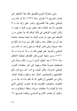 ‫ﻭﻓﻲ ﻤﺤﺎﻭﻟﺔ ﺃﺨﺭﻱ ﻟﺘﻁﻭﻴﻕ ﺫﻟﻙ ﻟﺠﺄ ﺍﻹﻨﺠﻠﻴﺯ ﺇﻟﻰ‬
‫ﺇﺼﺩﺍﺭ ﺘﺼﺭﻴﺢ ٨٢ ﻓﺒﺭﺍﻴﺭ ﺴﻨﺔ ٢٢٩١، ﺇﻻ ﺃﻥ ﺍﻟﺤـﺯﺏ‬
‫ﺍﻟﻭﻁﻨﻲ ﺭﻓﺽ ﻫﺫﺍ ﺍﻟﺘﺼﺭﻴﺢ، ﻭﺃﺼﺭ ﻋﻠﻰ ﺭﺃﻴﻪ ﺒﺄﻨـﻪ ﻻ‬
‫ﺘﻔﺎﻭﺽ ﺇﻻ ﺒﻌﺩ ﺍﻟﺠﻼﺀ، ﻜﻤﺎ ﺭﻓﺽ ﺤﺯﺏ ﺍﻟﻭﻓـﺩ ﺃﻴ ‪‬ـﺎ،‬
   ‫ﻀ‬
‫ﻭﻜﺎﻥ ﺍﻟﺤﺯﺏ ﺍﻟﻭﻁﻨﻲ ﻓﻲ ﺫﻟﻙ ﺍﻟﻭﻗﺕ ﻗﺩ ﺒﺩﺃ ﻴﻌﺎﻨﻲ ﻤـﻥ‬
‫ﺍﻟﻀﻌﻑ ﻓﻲ ﺤﻴﻥ ﺃﻥ ﺤﺯﺏ ﺍﻟﻭﻓﺩ ﺒﺩﺃ ﻨﺠﻤﻪ ﻴﺼﻌﺩ، ﺨﺎﺼﺔ‬
‫ﺒﻌﺩ ﺃﻥ ﺘﻡ ﺍﻋﺘﻘﺎل ﺴﻌﺩ ﺯﻏﻠﻭل ﺃﻜﺜﺭ ﻤﻥ ﻤﺭﺓ، ﺜﻡ ﺍﻹﻓﺭﺍﺝ‬
‫ﻋﻨﻪ ﺴﺭﻴ ‪‬ﺎ، ﻭﻓﻲ ﻨﻔﺱ ﺍﻟﻭﻗﺕ ﺘﻡ ﻨﻔﻲ ﺯﻋﻤـﺎﺀ ﺍﻟﺤـﺯﺏ‬
                                     ‫ﻌ‬
‫ﺍﻟﻭﻁﻨﻲ ﻭﺃﺨﺭﻫﻡ ﻋﻠﻰ ﻓﻬﻤﻲ ﻜﺎﻤـل ﺒـﻼ ﻋـﻭﺩﺓ ﺴـﻨﺔ‬
‫١٢٩١، ﻭﻤﻥ ﻨﺎﺤﻴﺔ ﺃﺨﺭﻱ ﻜﺎﻥ ﺍﻜﺘﺸﺎﻑ ﻤﻨﻅﻤﺔ ﺍﻻﻨﺘﻘﺎﻡ‬
‫ﺴﻨﺔ ٤٢٩١، ﺒﻌﺩ ﺍﻏﺘﻴﺎل ﺍﻟﺴﻴﺭ ﻟـﻲ ﺴـﺘﺎﻙ، ﻭﺒﺎﻟﺘـﺎﻟﻲ‬
‫ﺘﺼﻔﻴﺘﻬﺎ، ﻀﺭﺒﺔ ﻫﺎﺌﻠﺔ ﻭﺠﻬﺕ ﺇﻟﻰ ﺁﺨﺭ ﻤﻨﻅﻤﺎﺕ ﺍﻟﺤﺯﺏ‬
‫ﺍﻟﻭﻁﻨﻲ ﺍﻟﺴﺭﻴﺔ، ﻭﻜﺎﻥ ﺍﻟﻭﻀـﻊ ﻗـﺩ ﺃﺼـﺒﺢ ﻟﺼـﺎﻟﺢ‬
‫ﺍﻟﻌﻠﻤﺎﻨﻴﻴﻥ ﻭﺍﻟﻤﻬﺎﺩﻨﻴﻥ، ﺃﻤﺜﺎل ﺴﻌﺩ ﺯﻏﻠﻭل ﻭﻗﻴﺎﺩﺓ ﺍﻟﻭﻓﺩ،‬
‫ﻭﻜﺎﻥ ﻤﻥ ﺍﻟﻁﺒﻴﻌﻲ ﺃﻥ ﺘﻅﻬﺭ ﺘﻠـﻙ ﺍﻟﻘﻴـﺎﺩﺓ ﺸـﻴ ًﺎ ﻤـﻥ‬
     ‫ﺌ‬
‫ﺍﻟﺘﻁﺭﻑ ﻭﺍﻟﺘﺼﻠﺏ ﻻﻜﺘﺴﺎﺏ ﻗﻭﺍﻋﺩ ﺍﻟﺤﺯﺏ ﺍﻟﻭﻁﻨﻲ ﺍﻟﺫﻱ‬
‫ﺒﺎﺕ ﺒﻼ ﻗﻴﺎﺩﺓ ﻭﻻ ﻤﻨﻅﻤﺎﺕ ﺴﺭﻴﺔ، ﻭﻫﻜﺫﺍ ﺍﺴﺘﻁﺎﻉ ﺴـﻌﺩ‬
‫ﺯﻏﻠﻭل ﺃﻥ ﻴﻜﺴﺏ ﺍﻟﺸﺎﺭﻉ ﺍﻟﺴﻴﺎﺴﻲ ﺒﺭﻓﻀﻪ ﺘﺼﺭﻴﺢ ٨٢‬


‫٧٧‬
 