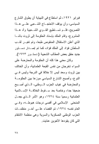 ‫ﻓﺒﺭﺍﻴﺭ ١٢٩١، ﺜﻡ ﺍﺴﺘﻁﺎﻉ ﻓﻲ ﺍﻟﻨﻬﺎﻴﺔ ﺃﻥ ﻴﻁﻭﻕ ﺍﻟﺸﺎﺭﻉ‬
‫ﺍﻟﺴﻴﺎﺴﻰ، ﻭﺃﻥ ﻴﻭﻗﻑ ﺍﻻﺤﺘﺠـﺎﺝ ﺍﻟﺸـﻌﺒﻲ ﻋﻠـﻰ ﻫـﺫﺍ‬
‫ﺍﻟﺘﺼﺭﻴﺢ، ﻓﻠـﻡ ﺘﺴـﺘﻁﻴﻊ ﺍﻟﻘـﻭﻱ ﺍﻟﺸـﻌﺒﻴﺔ ﻭﺃﺩ ﻫـﺫﺍ‬
‫ﺍﻟﻤﺸﺭﻭﻉ، ﻭﻗﺎﻡ ﺍﻟﻤﻠﻙ ﺒﺈﺴﻨﺎﺩ ﺍﻟﺤﻜﻭﻤﺔ ﺇﻟﻰ ﺜﺭﻭﺕ ﺒﺎﺸـﺎ‬
‫ﺍﻟﺫﻱ ﺃﻋﻠﻥ ﺍﻻﺴﺘﻘﻼل ﺍﻟﻤﻨﻘﻭﺹ ﻁﺒ ‪‬ﺎ، ﻭﺘﻡ ﺘﻐﻴـﺭ ﻟﻘـﺏ‬
                 ‫ﻌ‬
‫ﺍﻟﺴﻠﻁﺎﻥ ﻓﺅﺍﺩ ﺇﻟﻰ ﺍﻟﻤﻠﻙ ﻓﺅﺍﺩ، ﻜﻤﺎ ﺘﻡ ﺇﺼـﺩﺍﺭ ﺩﺴـﺘﻭﺭ‬
‫ﺠﺩﻴﺩ ﺤﻘﻕ ﺒﻌﺽ ﺍﻟﻤﻁﺎﻟﺏ ﺍﻟﺸﻌﺒﻴﺔ ) ﺩﺴﺘـﻭﺭ ٣٢٩١(.‬
‫ﻭﻜﺎﻥ ﻤﻌﻨﻲ ﻫﺫﺍ ﻜﻠﻪ ﺃﻥ ﺍﻟﺤﻜﻭﻤﺔ ﻭﺍﻟﻤﻌﺎﺭﻀﺔ ﻋﻠﻰ‬
‫ﺍﻟﺴﻭﺍﺀ ﺘﺨﺭﺠﺎﻥ ﻤﻥ ﻨﻔﺱ ﺍﻟﻘﺒﻌﺔ ﺍﻟﻌﻠﻤﺎﻨﻴﺔ، ﻭﺃﻥ ﺍﻟﺨﻼﻑ‬
‫ﺒﻴﻥ ﺜﺭﻭﺕ ﻭﺴﻌﺩ ﻟﻴﺱ ﺇﻻ ﺨﻼ ﹰﺎ ﻓﻲ ﺍﻟﺩﺭﺠﺔ ﻭﻟﻴﺱ ﻓـﻲ‬
                    ‫ﻓ‬
‫ﺍﻟﻨﻭﻉ، ﻭﺃﺼﺒﺢ ﺍﻟﺸﺎﺭﻉ ﺍﻟﺴﻴﺎﺴﻲ ﻤﻭﺯ ‪‬ﺎ ﺒﻴﻥ ﺍﻟﺤﻜﻭﻤـﺔ‬
              ‫ﻋ‬
‫ﻭﺍﻟﻤﻌﺎﺭﻀﺔ ﻓﻲ ﻏﻴﺎﺏ ﺍﻟﺤﺯﺏ ﺍﻟـﻭﻁﻨﻰ، ﺍﻟـﺫﻱ ﺃﺼـﺒﺢ‬
‫ﻀﻌﻴ ﹰﺎ ﺠ ‪‬ﺍ، ﻭﺨﺎﺼﺔ ﺒﻌﺩ ﺴـﻘﻭﻁ ﺍﻟﺨﻼﻓـﺔ ﺍﻹﺴـﻼﻤﻴﺔ‬
                                   ‫ﻔ ﺩ‬
‫ﺍﻟﻌﺜﻤﺎﻨﻴﺔ ﺭﺴﻤﻴﺎ ﺴﻨﺔ ٤٢٩١، ﻭﻫﻭ ﺍﻷﻤﺭ ﺍﻟـﺫﻱ ﺠﻌـل‬
‫ﺍﻟﻤﻨﺤﻨﻰ ﺍﻹﺴﻼﻤﻲ ﻓﻲ ﺃﻗﺼﻰ ﺩﺭﺠﺎﺕ ﻫﺒﻭﻁـﻪ، ﻭﻓـﻲ‬
‫ﺍﻟﻌﺎﻡ ﻨﻔﺴﻪ ٤٢٩١، ﺘﻡ ﺍﻟﻘﻀﺎﺀ ﻋﻠـﻰ ﺁﺨـﺭ ﻤﻨﻅﻤـﺎﺕ‬
‫ﺍﻟﺤﺯﺏ ﺍﻟﻭﻁﻨﻲ ﺍﻟﻌﺴﻜﺭﻴﺔ ﻭﺍﻟﺴﺭﻴﺔ ﻭﻫﻲ ﻤﻨﻅﻤﺔ ﺍﻻﻨﺘﻘﺎﻡ‬
                    ‫ﺍﻟﺘﻲ ﻜﺎﻥ ﻴﻘﻭﺩﻫﺎ ﺍﻷﺨﻭﻴﻥ ﻋﻨﺎﻴﺕ.‬


‫٨٧‬
 