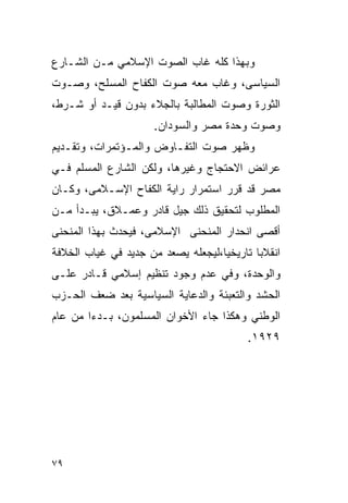 ‫ﻭﺒﻬﺫﺍ ﻜﻠﻪ ﻏﺎﺏ ﺍﻟﺼﻭﺕ ﺍﻹﺴﻼﻤﻲ ﻤـﻥ ﺍﻟﺸـﺎﺭﻉ‬
‫ﺍﻟﺴﻴﺎﺴﻰ، ﻭﻏﺎﺏ ﻤﻌﻪ ﺼﻭﺕ ﺍﻟﻜﻔﺎﺡ ﺍﻟﻤﺴﻠﺢ، ﻭﺼـﻭﺕ‬
‫ﺍﻟﺜﻭﺭﺓ ﻭﺼﻭﺕ ﺍﻟﻤﻁﺎﻟﺒﺔ ﺒﺎﻟﺠﻼﺀ ﺒﺩﻭﻥ ﻗﻴـﺩ ﺃﻭ ﺸـﺭﻁ،‬
                      ‫ﻭﺼﻭﺕ ﻭﺤﺩﺓ ﻤﺼﺭ ﻭﺍﻟﺴﻭﺩﺍﻥ.‬
‫ﻭﻅﻬﺭ ﺼﻭﺕ ﺍﻟﺘﻔـﺎﻭﺽ ﻭﺍﻟﻤـﺅﺘﻤﺭﺍﺕ، ﻭﺘﻘـﺩﻴﻡ‬
‫ﻋﺭﺍﺌﺽ ﺍﻻﺤﺘﺠﺎﺝ ﻭﻏﻴﺭﻫﺎ، ﻭﻟﻜﻥ ﺍﻟﺸﺎﺭﻉ ﺍﻟﻤﺴﻠﻡ ﻓـﻲ‬
‫ﻤﺼﺭ ﻗﺩ ﻗﺭﺭ ﺍﺴﺘﻤﺭﺍﺭ ﺭﺍﻴﺔ ﺍﻟﻜﻔﺎﺡ ﺍﻹﺴـﻼﻤﻰ، ﻭﻜـﺎﻥ‬
‫ﺍﻟﻤﻁﻠﻭﺏ ﻟﺘﺤﻘﻴﻕ ﺫﻟﻙ ﺠﻴل ﻗﺎﺩﺭ ﻭﻋﻤـﻼﻕ، ﻴﺒـﺩﺃ ﻤـﻥ‬
‫ﺃﻗﺼﻰ ﺍﻨﺤﺩﺍﺭ ﺍﻟﻤﻨﺤﻨﻰ ﺍﻹﺴﻼﻤﻰ، ﻓﻴﺤﺩﺙ ﺒﻬﺫﺍ ﺍﻟﻤﻨﺤﻨﻰ‬
‫ﺍﻨﻘﻼ ‪‬ﺎ ﺘﺎﺭﻴﺨ ‪‬ﺎ،ﻟﻴﺠﻌﻠﻪ ﻴﺼﻌﺩ ﻤﻥ ﺠﺩﻴﺩ ﻓﻲ ﻏﻴﺎﺏ ﺍﻟﺨﻼﻓﺔ‬
                                    ‫ﻴ‬        ‫ﺒ‬
‫ﻭﺍﻟﻭﺤﺩﺓ، ﻭﻓﻲ ﻋﺩﻡ ﻭﺠﻭﺩ ﺘﻨﻅﻴﻡ ﺇﺴﻼﻤﻲ ﻗـﺎﺩﺭ ﻋﻠـﻰ‬
‫ﺍﻟﺤﺸﺩ ﻭﺍﻟﺘﻌﺒﺌﺔ ﻭﺍﻟﺩﻋﺎﻴﺔ ﺍﻟﺴﻴﺎﺴﻴﺔ ﺒﻌﺩ ﻀﻌﻑ ﺍﻟﺤـﺯﺏ‬
‫ﺍﻟﻭﻁﻨﻲ ﻭﻫﻜﺫﺍ ﺠﺎﺀ ﺍﻷﺨﻭﺍﻥ ﺍﻟﻤﺴﻠﻤﻭﻥ، ﺒـﺩ ‪‬ﺍ ﻤﻥ ﻋﺎﻡ‬
        ‫ﺀ‬
                                           ‫٩٢٩١.‬




‫٩٧‬
 