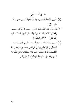 ‫ﻫـﻭﺍﻤــﺵ‬
‫)١( ﺘﻘﺭﻴﺭ ﺍﻟﻠﺠﻨﺔ ﺍﻟﺨﺼﻭﺼﻴﺔ ﺍﻟﻤﻨﺘﺩﺒﺔ ﻟﻤﺼﺭ ﺹ ٦٤٢‬
                                    ‫ﻋﻤﻭﺩ )ﺃ(.‬
‫)٢( ﻜل ﻫﺫﻩ ﺍﻟﺤﻭﺍﺩﺙ ﻨﻘﻼ ﻋﻥ ﺩ٠ ﻤﺤﻤﻭﺩ ﻤﺘﻭﻟﻰ، ﻤﺼﺭ‬
                       ‫ﹰ‬
‫ﻭﻗﻀﺎﻴﺎ ﺍﻻﻏﺘﻴﺎﻻﺕ ﺍﻟﺴﻴﺎﺴﻴﺔ، ﺩﺍﺭ ﺍﻟﺤﺭﻴﺔ، ﺍﻟﻜﺘـﺎﺏ‬
                     ‫ﺭﻗﻡ )٦(، ٥٨٩١، ﺍﻟﻘﺎﻫﺭﺓ.‬
‫)٣( ﻴﻨﺹ ﻫـﺫﺍ ﺍﻟﺘﺼـﺭﻴﺢ ﺃﻴ ‪‬ـﺎ ﻋﻠـﻰ ﺍﻟﺘﻭﺍﺠـــﺩ‬
                  ‫ﻀ‬
‫ﺍﻟﻌﺴﻜﺭﻱ ﺍﻹﻨﺠﻠﻴﺯﻱ ﻓﻲ ﺃﺭﺍﻀﻲ ﻤﺼـﺭ، ﻭﺤﻤﺎﻴـﺔ‬
‫ﺍﻷﻗﻠﻴﺎﺕ،ﻭﺘﺭﻙ ﻤﺴﺄﻟﺔ ﺍﻟﺴﻭﺩﺍﻥ ﻤﻌﻠﻘﺔ، ﻭﻫﻲ ﻜﻠﻬـﺎ‬
        ‫ﺃﻤﻭﺭ ﺭﻓﻀﺘﻬﺎ ﺍﻟﺤﺭﻜﺔ ﺍﻟﻭﻁﻨﻴﺔ ﺍﻟﻤﺼﺭﻴﺔ .‬




‫٠٨‬
 