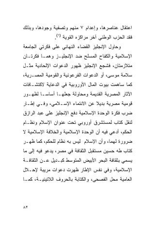 ‫ﺍﻋﺘﻘﺎل ﻋﻨﺎﺼﺭﻫﺎ، ﻭﺇﻋﺩﺍﻡ ٧ ﻤﻨﻬﻡ ﻭﺘﺼﻔﻴﺔ ﻭﺠﻭﺩﻫﺎ، ﻭﺒﺫﻟﻙ‬
               ‫ﻓﻘﺩ ﺍﻟﺤﺯﺏ ﺍﻟﻭﻁﻨﻲ ﺁﺨﺭ ﻤﺭﺍﻜﺯﻩ ﺍﻟﻘﻭﻴﺔ )١(.‬
‫ﻭﺤﺎﻭل ﺍﻹﻨﺠﻠﻴﺯ ﺍﻟﻘﻀﺎﺀ ﺍﻟﻨﻬﺎﺌﻲ ﻋﻠﻰ ﻓﻜﺭﺘﻲ ﺍﻟﺠﺎﻤﻌﺔ‬
‫ﺍﻹﺴﻼﻤﻴﺔ ﻭﺍﻟﻜﻔﺎﺡ ﺍﻟﻤﺴﻠﺢ ﻀﺩ ﺍﻹﻨﺠﻠﻴـﺯ ﻭﻫﻤـﺎ ﻓﻜﺭﺘـﺎﻥ‬
‫ﻤﺘﻼﺯﻤﺘﺎﻥ، ﻓﺸﺠﻊ ﺍﻹﻨﺠﻠﻴﺯ ﻅﻬﻭﺭ ﺍﻟﺩﻋﻭﺍﺕ ﺍﻹﻟﺤﺎﺩﻴﺔ ﻤﺜـل‬
‫ﺴﻼﻤﺔ ﻤﻭﺴﻰ، ﺃﻭ ﺍﻟﺩﻋﻭﺍﺕ ﺍﻟﻔﺭﻋﻭﻨﻴﺔ ﻭﺍﻟﻘﻭﻤﻴﺔ ﺍﻟﻤﺼـﺭﻴﺔ،‬
‫ﻜﻤﺎ ﺴﺎﻫﻤﺕ ﺒﻴﻭﺕ ﺍﻟﻤﺎل ﺍﻷﻭﺭﻭﺒﻴﺔ ﻓﻲ ﺍﻟﺩﻋﺎﻴﺔ ﻻﻜﺘﺸـﺎﻓﺎﺕ‬
‫ﺍﻵﺜﺎﺭ ﺍﻟﻤﺼﺭﻴﺔ ﺍﻟﻘﺩﻴﻤﺔ ﻭﻤﺤﺎﻭﻟﺔ ﺠﻌﻠﻬـﺎ ﺃﺴﺎ ‪‬ـﺎ ﻟﻅﻬـﻭﺭ‬
         ‫ﺴ‬
‫ﻗﻭﻤﻴﺔ ﻤﺼﺭﻴﺔ ﺒﺩﻴﻼ ﻋﻥ ﺍﻻﻨﺘﻤﺎﺀ ﺍﻹﺴـﻼﻤﻲ، ﻭﻓـﻲ ﺇﻁـﺎﺭ‬
                               ‫ﹰ‬
‫ﻀﺭﺏ ﻓﻜﺭﺓ ﺍﻟﻭﺤﺩﺓ ﺍﻹﺴﻼﻤﻴﺔ ﺩﻓﻊ ﺍﻹﻨﺠﻠﻴﺯ ﻋﻠﻰ ﻋﺒﺩ ﺍﻟﺭﺍﺯﻕ‬
‫ﻟﻨﻘل ﻜﺘﺎﺏ ﻟﻤﺴﺘﺸﺭﻕ ﺃﻭﺭﻭﺒﻲ ﺘﺤﺕ ﻋﻨﻭﺍﻥ ﺍﻹﺴﻼﻡ ﻭﻨﻅـﺎﻡ‬
‫ﺍﻟﺤﻜﻡ، ﺃﺩﻋﻲ ﻓﻴﻪ ﺃﻥ ﺍﻟﻭﺤﺩﺓ ﺍﻹﺴﻼﻤﻴﺔ ﻭﺍﻟﺨﻼﻓﺔ ﺍﻹﺴﻼﻤﻴﺔ ﻻ‬
‫ﻀﺭﻭﺭﺓ ﻟﻬﻤﺎ، ﻭﺃﻥ ﺍﻹﺴﻼﻡ ﻟﻴﺱ ﺒﻪ ﻨﻅﺎﻡ ﻟﻠﺤﻜﻡ، ﻜﻤﺎ ﻅﻬـﺭ‬
‫ﻜﺘﺎﺏ ﻁﻪ ﺤﺴﻴﻥ ﻤﺴﺘﻘﺒل ﺍﻟﺜﻘﺎﻓﺔ ﻓﻲ ﻤﺼﺭ، ﻴﺩﻋﻭ ﻓﻴﻪ ﺇﻟﻰ ﻤﺎ‬
‫ﻴﺴﻤﻲ ﺒﺜﻘﺎﻓﺔ ﺍﻟﺒﺤﺭ ﺍﻷﺒﻴﺽ ﺍﻟﻤﺘﻭﺴﻁ ﻜﺒـﺩﻴل ﻋـﻥ ﺍﻟﺜﻘﺎﻓـﺔ‬
‫ﺍﻹﺴﻼﻤﻴﺔ، ﻭﻓﻲ ﻨﻔﺱ ﺍﻹﻁﺎﺭ ﻅﻬﺭﺕ ﺩﻋﻭﺍﺕ ﻤﺭﻴﺒﺔ ﻹﺤـﻼل‬
‫ﺍﻟﻌﺎﻤﻴﺔ ﻤﺤل ﺍﻟﻔﺼﺤﻰ، ﻭﺍﻟﻜﺘﺎﺒﺔ ﺒﺎﻟﺤﺭﻭﻑ ﺍﻟﻼﺘﻴﻨﻴـﺔ، ﻜﻤـﺎ‬



‫٢٨‬
 