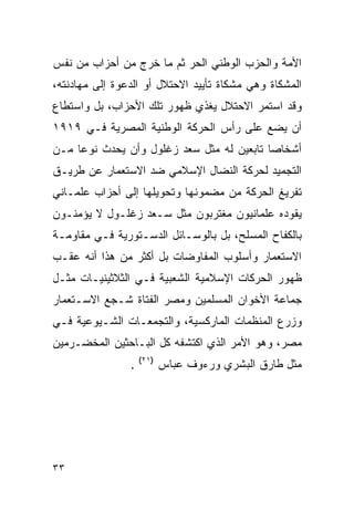 ‫ﺍﻷﻤﺔ ﻭﺍﻟﺤﺯﺏ ﺍﻟﻭﻁﻨﻲ ﺍﻟﺤﺭ ﺜﻡ ﻤﺎ ﺨﺭﺝ ﻤﻥ ﺃﺤﺯﺍﺏ ﻤﻥ ﻨﻔﺱ‬
‫ﺍﻟﻤﺸﻜﺎﺓ ﻭﻫﻲ ﻤﺸﻜﺎﺓ ﺘﺄﻴﻴﺩ ﺍﻻﺤﺘﻼل ﺃﻭ ﺍﻟﺩﻋﻭﺓ ﺇﻟﻰ ﻤﻬﺎﺩﻨﺘﻪ،‬
‫ﻭﻗﺩ ﺍﺴﺘﻤﺭ ﺍﻻﺤﺘﻼل ﻴﻐﺫﻱ ﻅﻬﻭﺭ ﺘﻠﻙ ﺍﻷﺤﺯﺍﺏ، ﺒل ﻭﺍﺴﺘﻁﺎﻉ‬
‫ﺃﻥ ﻴﻀﻊ ﻋﻠﻰ ﺭﺃﺱ ﺍﻟﺤﺭﻜﺔ ﺍﻟﻭﻁﻨﻴﺔ ﺍﻟﻤﺼﺭﻴﺔ ﻓـﻲ ٩١٩١‬
‫ﺃﺸﺨﺎﺼﺎ ﺘﺎﺒﻌﻴﻥ ﻟﻪ ﻤﺜل ﺴﻌﺩ ﺯﻏﻠﻭل ﻭﺃﻥ ﻴﺤﺩﺙ ﻨﻭﻋﺎ ﻤـﻥ‬
‫ﺍﻟﺘﺠﻤﻴﺩ ﻟﺤﺭﻜﺔ ﺍﻟﻨﻀﺎل ﺍﻹﺴﻼﻤﻲ ﻀﺩ ﺍﻻﺴﺘﻌﻤﺎﺭ ﻋﻥ ﻁﺭﻴـﻕ‬
‫ﺘﻔﺭﻴﻎ ﺍﻟﺤﺭﻜﺔ ﻤﻥ ﻤﻀﻤﻭﻨﻬﺎ ﻭﺘﺤﻭﻴﻠﻬﺎ ﺇﻟﻰ ﺃﺤﺯﺍﺏ ﻋﻠﻤـﺎﻨﻲ‬
‫ﻴﻘﻭﺩﻩ ﻋﻠﻤﺎﻨﻴﻭﻥ ﻤﻐﺘﺭﺒﻭﻥ ﻤﺜل ﺴـﻌﺩ ﺯﻏﻠـﻭل ﻻ ﻴﺅﻤﻨـﻭﻥ‬
‫ﺒﺎﻟﻜﻔﺎﺡ ﺍﻟﻤﺴﻠﺢ، ﺒل ﺒﺎﻟﻭﺴـﺎﺌل ﺍﻟﺩﺴـﺘﻭﺭﻴﺔ ﻓـﻲ ﻤﻘﺎﻭﻤـﺔ‬
‫ﺍﻻﺴﺘﻌﻤﺎﺭ ﻭﺃﺴﻠﻭﺏ ﺍﻟﻤﻔﺎﻭﻀﺎﺕ ﺒل ﺃﻜﺜﺭ ﻤﻥ ﻫﺫﺍ ﺃﻨﻪ ﻋﻘـﺏ‬
‫ﻅﻬﻭﺭ ﺍﻟﺤﺭﻜﺎﺕ ﺍﻹﺴﻼﻤﻴﺔ ﺍﻟﺸﻌﺒﻴﺔ ﻓـﻲ ﺍﻟﺜﻼﺜﻴﻨﻴـﺎﺕ ﻤﺜـل‬
‫ﺠﻤﺎﻋﺔ ﺍﻷﺨﻭﺍﻥ ﺍﻟﻤﺴﻠﻤﻴﻥ ﻭﻤﺼﺭ ﺍﻟﻔﺘﺎﺓ ﺸـﺠﻊ ﺍﻻﺴـﺘﻌﻤﺎﺭ‬
‫ﻭﺯﺭﻉ ﺍﻟﻤﻨﻅﻤﺎﺕ ﺍﻟﻤﺎﺭﻜﺴﻴﺔ، ﻭﺍﻟﺘﺠﻤﻌـﺎﺕ ﺍﻟﺸـﻴﻭﻋﻴﺔ ﻓـﻲ‬
‫ﻤﺼﺭ، ﻭﻫﻭ ﺍﻷﻤﺭ ﺍﻟﺫﻱ ﺍﻜﺘﺸﻔﻪ ﻜل ﺍﻟﺒـﺎﺤﺜﻴﻥ ﺍﻟﻤﺨﻀـﺭﻤﻴﻥ‬
                    ‫)١٢(‬
                ‫.‬          ‫ﻤﺜل ﻁﺎﺭﻕ ﺍﻟﺒﺸﺭﻱ ﻭﺭﺀﻭﻑ ﻋﺒﺎﺱ‬




‫٣٣‬
 