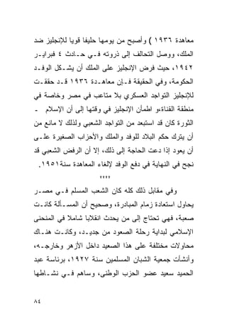 ‫ﻤﻌﺎﻫﺩﺓ ٦٣٩١ ( ﻭﺃﺼﺒﺢ ﻤﻥ ﻴﻭﻤﻬﺎ ﺤﻠﻴ ﹰﺎ ﻗﻭ ‪‬ﺎ ﻟﻺﻨﺠﻠﻴﺯ ﻀﺩ‬
            ‫ﻔ ﻴ‬
‫ﺍﻟﻤﻠﻙ، ﻭﻭﺼل ﺍﻟﺘﺤﺎﻟﻑ ﺇﻟﻰ ﺫﺭﻭﺘﻪ ﻓـﻲ ﺤـﺎﺩﺙ ٤ ﻓﺒﺭﺍﻴـﺭ‬
‫٢٤٩١، ﺤﻴﺙ ﻓﺭﺽ ﺍﻹﻨﺠﻠﻴﺯ ﻋﻠﻰ ﺍﻟﻤﻠﻙ ﺃﻥ ﻴﺸـﻜل ﺍﻟﻭﻓـﺩ‬
‫ﺍﻟﺤﻜﻭﻤﺔ، ﻭﻓﻲ ﺍﻟﺤﻘﻴﻘﺔ ﻓـﺈﻥ ﻤﻌﺎﻫـﺩﺓ ٦٣٩١ ﻗـﺩ ﺤﻘﻘـﺕ‬
‫ﻟﻺﻨﺠﻠﻴﺯ ﺍﻟﺘﻭﺍﺠﺩ ﺍﻟﻌﺴﻜﺭﻱ ﺒﻼ ﻤﺘﺎﻋﺏ ﻓﻲ ﻤﺼﺭ ﻭﺨﺎﺼﺔ ﻓﻲ‬
‫ﻤﻨﻁﻘﺔ ﺍﻟﻘﻨﺎﺓ،ﻭ ﺍﻁﻤﺄﻥ ﺍﻹﻨﺠﻠﻴﺯ ﻓﻲ ﻭﻗﺘﻬﺎ ﺇﻟﻰ ﺃﻥ ﺍﻹﺴﻼﻡ ـ‬
‫ﺍﻟﺜﻭﺭﺓ ﻜﺎﻥ ﻗﺩ ﺍﺴﺘﺒﻌﺩ ﻤﻥ ﺍﻟﺘﻭﺍﺠﺩ ﺍﻟﺸﻌﺒﻲ ﻭﻟﺫﻟﻙ ﻻ ﻤﺎﻨﻊ ﻤﻥ‬
‫ﺃﻥ ﻴﺘﺭﻙ ﺤﻜﻡ ﺍﻟﺒﻼﺩ ﻟﻠﻭﻓﺩ ﻭﺍﻟﻤﻠﻙ ﻭﺍﻷﺤﺯﺍﺏ ﺍﻟﺼﻐﻴﺭﺓ ﻋﻠـﻰ‬
‫ﺃﻥ ﻴﻌﻭﺩ ﺇﺫﺍ ﺩﻋﺕ ﺍﻟﺤﺎﺠﺔ ﺇﻟﻰ ﺫﻟﻙ، ﺇﻻ ﺃﻥ ﺍﻟﺭﻓﺽ ﺍﻟﺸﻌﺒﻲ ﻗﺩ‬
 ‫ﻨﺠﺢ ﻓﻲ ﺍﻟﻨﻬﺎﻴﺔ ﻓﻲ ﺩﻓﻊ ﺍﻟﻭﻓﺩ ﻹﻟﻐﺎﺀ ﺍﻟﻤﻌﺎﻫﺩﺓ ﺴﻨﺔ١٥٩١.‬
                      ‫****‬
‫ﻭﻓﻲ ﻤﻘﺎﺒل ﺫﻟﻙ ﻜﻠﻪ ﻜﺎﻥ ﺍﻟﺸﻌﺏ ﺍﻟﻤﺴﻠﻡ ﻓـﻲ ﻤﺼـﺭ‬
‫ﻴﺤﺎﻭل ﺍﺴﺘﻌﺎﺩﺓ ﺯﻤﺎﻡ ﺍﻟﻤﺒﺎﺩﺭﺓ، ﻭﺼﺤﻴﺢ ﺃﻥ ﺍﻟﻤﺴـﺄﻟﺔ ﻜﺎﻨـﺕ‬
‫ﺼﻌﺒﺔ، ﻓﻬﻲ ﺘﺤﺘﺎﺝ ﺇﻟﻰ ﻤﻥ ﻴﺤﺩﺙ ﺍﻨﻘﻼ ‪‬ﺎ ﺸﺎﻤﻼ ﻓﻲ ﺍﻟﻤﻨﺤﻨﻰ‬
           ‫ﹰ‬     ‫ﺒ‬
‫ﺍﻹﺴﻼﻤﻲ ﻟﺒﺩﺍﻴﺔ ﺭﺤﻠﺔ ﺍﻟﺼﻌﻭﺩ ﻤﻥ ﺠﺩﻴـﺩ، ﻭﻜﺎﻨـﺕ ﻫﻨـﺎﻙ‬
‫ﻤﺤﺎﻭﻻﺕ ﻤﺨﺘﻠﻔﺔ ﻋﻠﻰ ﻫﺫﺍ ﺍﻟﺼﻌﻴﺩ ﺩﺍﺨل ﺍﻷﺯﻫﺭ ﻭﺨﺎﺭﺠـﻪ،‬
‫ﻭﺃﻨﺸﺄﺕ ﺠﻤﻌﻴﺔ ﺍﻟﺸﺒﺎﻥ ﺍﻟﻤﺴﻠﻤﻴﻥ ﺴﻨﺔ ٧٢٩١، ﺒﺭﺌﺎﺴﺔ ﻋﺒﺩ‬
‫ﺍﻟﺤﻤﻴﺩ ﺴﻌﻴﺩ ﻋﻀﻭ ﺍﻟﺤﺯﺏ ﺍﻟﻭﻁﻨﻰ، ﻭﺴﺎﻫﻡ ﻓـﻲ ﻨﺸـﺎﻁﻬﺎ‬


‫٤٨‬
 