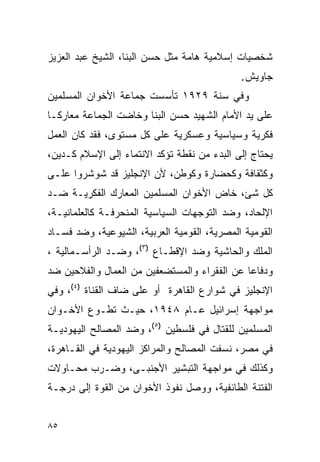 ‫ﺸﺨﺼﻴﺎﺕ ﺇﺴﻼﻤﻴﺔ ﻫﺎﻤﺔ ﻤﺜل ﺤﺴﻥ ﺍﻟﺒﻨﺎ، ﺍﻟﺸﻴﺦ ﻋﺒﺩ ﺍﻟﻌﺯﻴﺯ‬
                                             ‫ﺠﺎﻭﻴﺵ.‬
‫ﻭﻓﻲ ﺴﻨﺔ ٩٢٩١ ﺘﺄﺴﺴﺕ ﺠﻤﺎﻋﺔ ﺍﻷﺨﻭﺍﻥ ﺍﻟﻤﺴﻠﻤﻴﻥ‬
‫ﻋﻠﻰ ﻴﺩ ﺍﻷﻤﺎﻡ ﺍﻟﺸﻬﻴﺩ ﺤﺴﻥ ﺍﻟﺒﻨﺎ ﻭﺨﺎﻀﺕ ﺍﻟﺠﻤﺎﻋﺔ ﻤﻌﺎﺭ ﹰـﺎ‬
  ‫ﻜ‬
‫ﻓﻜﺭﻴﺔ ﻭﺴﻴﺎﺴﻴﺔ ﻭﻋﺴﻜﺭﻴﺔ ﻋﻠﻰ ﻜل ﻤﺴﺘﻭﻯ، ﻓﻘﺩ ﻜﺎﻥ ﺍﻟﻌﻤل‬
‫ﻴﺤﺘﺎﺝ ﺇﻟﻰ ﺍﻟﺒﺩﺀ ﻤﻥ ﻨﻘﻁﺔ ﺘﺅﻜﺩ ﺍﻻﻨﺘﻤﺎﺀ ﺇﻟﻰ ﺍﻹﺴﻼﻡ ﻜـﺩﻴﻥ،‬
‫ﻭﻜﺜﻘﺎﻓﺔ ﻭﻜﺤﻀﺎﺭﺓ ﻭﻜﻭﻁﻥ، ﻷﻥ ﺍﻹﻨﺠﻠﻴﺯ ﻗﺩ ﺸﻭﺸﺭﻭﺍ ﻋﻠـﻰ‬
‫ﻜل ﺸﺊ، ﺨﺎﺽ ﺍﻷﺨﻭﺍﻥ ﺍﻟﻤﺴﻠﻤﻴﻥ ﺍﻟﻤﻌﺎﺭﻙ ﺍﻟﻔﻜﺭﻴـﺔ ﻀـﺩ‬
‫ﺍﻹﻟﺤﺎﺩ، ﻭﻀﺩ ﺍﻟﺘﻭﺠﻬﺎﺕ ﺍﻟﺴﻴﺎﺴﻴﺔ ﺍﻟﻤﻨﺤﺭﻓـﺔ ﻜﺎﻟﻌﻠﻤﺎﻨﻴـﺔ،‬
‫ﺍﻟﻘﻭﻤﻴﺔ ﺍﻟﻤﺼﺭﻴﺔ، ﺍﻟﻘﻭﻤﻴﺔ ﺍﻟﻌﺭﺒﻴﺔ، ﺍﻟﺸﻴﻭﻋﻴﺔ، ﻭﻀﺩ ﻓﺴـﺎﺩ‬
‫ﺍﻟﻤﻠﻙ ﻭﺍﻟﺤﺎﺸﻴﺔ ﻭﻀﺩ ﺍﻹﻗﻁـﺎﻉ )٣(، ﻭﻀـﺩ ﺍﻟﺭﺃﺴـﻤﺎﻟﻴﺔ ،‬
‫ﻭﺩﻓﺎ ‪‬ﺎ ﻋﻥ ﺍﻟﻔﻘﺭﺍﺀ ﻭﺍﻟﻤﺴﺘﻀﻌﻔﻴﻥ ﻤﻥ ﺍﻟﻌﻤﺎل ﻭﺍﻟﻔﻼﺤﻴﻥ ﻀﺩ‬
                                              ‫ﻋ‬
‫ﺍﻹﻨﺠﻠﻴﺯ ﻓﻲ ﺸﻭﺍﺭﻉ ﺍﻟﻘﺎﻫﺭﺓ ﺃﻭ ﻋﻠﻰ ﻀﺎﻑ ﺍﻟﻘﻨﺎﺓ )٤(، ﻭﻓﻲ‬
‫ﻤﻭﺍﺠﻬﺔ ﺇﺴﺭﺍﺌﻴل ﻋـﺎﻡ ٨٤٩١، ﺤﻴـﺙ ﺘﻁـﻭﻉ ﺍﻷﺨـﻭﺍﻥ‬
‫ﺍﻟﻤﺴﻠﻤﻴﻥ ﻟﻠﻘﺘﺎل ﻓﻲ ﻓﻠﺴﻁﻴﻥ )٥(، ﻭﻀﺩ ﺍﻟﻤﺼﺎﻟﺢ ﺍﻟﻴﻬﻭﺩﻴـﺔ‬
‫ﻓﻲ ﻤﺼﺭ، ﻨﺴﻔﺕ ﺍﻟﻤﺼﺎﻟﺢ ﻭﺍﻟﻤﺭﺍﻜﺯ ﺍﻟﻴﻬﻭﺩﻴﺔ ﻓﻲ ﺍﻟﻘـﺎﻫﺭﺓ،‬
‫ﻭﻜﺫﻟﻙ ﻓﻲ ﻤﻭﺍﺠﻬﺔ ﺍﻟﺘﺒﺸﻴﺭ ﺍﻷﺠﻨﺒـﻰ، ﻭﻀـﺭﺏ ﻤﺤـﺎﻭﻻﺕ‬
‫ﺍﻟﻔﺘﻨﺔ ﺍﻟﻁﺎﺌﻔﻴﺔ، ﻭﻭﺼل ﻨﻔﻭﺫ ﺍﻷﺨﻭﺍﻥ ﻤﻥ ﺍﻟﻘﻭﺓ ﺇﻟﻰ ﺩﺭﺠـﺔ‬


‫٥٨‬
 