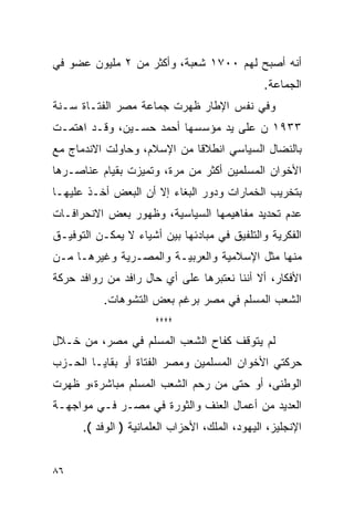 ‫ﺃﻨﻪ ﺃﺼﺒﺢ ﻟﻬﻡ ٠٠٧١ ﺸﻌﺒﺔ، ﻭﺃﻜﺜﺭ ﻤﻥ ٢ ﻤﻠﻴﻭﻥ ﻋﻀﻭ ﻓﻲ‬
                                                ‫ﺍﻟﺠﻤﺎﻋﺔ.‬
‫ﻭﻓﻲ ﻨﻔﺱ ﺍﻹﻁﺎﺭ ﻅﻬﺭﺕ ﺠﻤﺎﻋﺔ ﻤﺼﺭ ﺍﻟﻔﺘـﺎﺓ ﺴـﻨﺔ‬
‫٣٣٩١ ﻥ ﻋﻠﻰ ﻴﺩ ﻤﺅﺴﺴﻬﺎ ﺃﺤﻤﺩ ﺤﺴـﻴﻥ، ﻭﻗـﺩ ﺍﻫﺘﻤـﺕ‬
‫ﺒﺎﻟﻨﻀﺎل ﺍﻟﺴﻴﺎﺴﻲ ﺍﻨﻁﻼ ﹰﺎ ﻤﻥ ﺍﻹﺴﻼﻡ، ﻭﺤﺎﻭﻟﺕ ﺍﻻﻨﺩﻤﺎﺝ ﻤﻊ‬
                             ‫ﻗ‬
‫ﺍﻷﺨﻭﺍﻥ ﺍﻟﻤﺴﻠﻤﻴﻥ ﺃﻜﺜﺭ ﻤﻥ ﻤﺭﺓ، ﻭﺘﻤﻴﺯﺕ ﺒﻘﻴﺎﻡ ﻋﻨﺎﺼـﺭﻫﺎ‬
‫ﺒﺘﺨﺭﻴﺏ ﺍﻟﺨﻤﺎﺭﺍﺕ ﻭﺩﻭﺭ ﺍﻟﺒﻐﺎﺀ ﺇﻻ ﺃﻥ ﺍﻟﺒﻌﺽ ﺃﺨـﺫ ﻋﻠﻴﻬـﺎ‬
‫ﻋﺩﻡ ﺘﺤﺩﻴﺩ ﻤﻔﺎﻫﻴﻤﻬﺎ ﺍﻟﺴﻴﺎﺴﻴﺔ، ﻭﻅﻬﻭﺭ ﺒﻌﺽ ﺍﻻﻨﺤﺭﺍﻓـﺎﺕ‬
‫ﺍﻟﻔﻜﺭﻴﺔ ﻭﺍﻟﺘﻠﻔﻴﻕ ﻓﻲ ﻤﺒﺎﺩﺌﻬﺎ ﺒﻴﻥ ﺃﺸﻴﺎﺀ ﻻ ﻴﻤﻜـﻥ ﺍﻟﺘﻭﻓﻴـﻕ‬
‫ﻤﻨﻬﺎ ﻤﺜل ﺍﻹﺴﻼﻤﻴﺔ ﻭﺍﻟﻌﺭﺒﻴـﺔ ﻭﺍﻟﻤﺼـﺭﻴﺔ ﻭﻏﻴﺭﻫـﺎ ﻤـﻥ‬
‫ﺍﻷﻓﻜﺎﺭ، ﺃﻻ ﺃﻨﻨﺎ ﻨﻌﺘﺒﺭﻫﺎ ﻋﻠﻰ ﺃﻱ ﺤﺎل ﺭﺍﻓﺩ ﻤﻥ ﺭﻭﺍﻓﺩ ﺤﺭﻜﺔ‬
           ‫ﺍﻟﺸﻌﺏ ﺍﻟﻤﺴﻠﻡ ﻓﻲ ﻤﺼﺭ ﺒﺭﻏﻡ ﺒﻌﺽ ﺍﻟﺘﺸﻭﻫﺎﺕ.‬
                      ‫****‬
‫ﻟﻡ ﻴﺘﻭﻗﻑ ﻜﻔﺎﺡ ﺍﻟﺸﻌﺏ ﺍﻟﻤﺴﻠﻡ ﻓﻲ ﻤﺼﺭ، ﻤﻥ ﺨـﻼل‬
‫ﺤﺭﻜﺘﻲ ﺍﻷﺨﻭﺍﻥ ﺍﻟﻤﺴﻠﻤﻴﻥ ﻭﻤﺼﺭ ﺍﻟﻔﺘﺎﺓ ﺃﻭ ﺒﻘﺎﻴـﺎ ﺍﻟﺤـﺯﺏ‬
‫ﺍﻟﻭﻁﻨﻰ، ﺃﻭ ﺤﺘﻰ ﻤﻥ ﺭﺤﻡ ﺍﻟﺸﻌﺏ ﺍﻟﻤﺴﻠﻡ ﻤﺒﺎﺸﺭﺓ،ﻭ ﻅﻬﺭﺕ‬
‫ﺍﻟﻌﺩﻴﺩ ﻤﻥ ﺃﻋﻤﺎل ﺍﻟﻌﻨﻑ ﻭﺍﻟﺜﻭﺭﺓ ﻓﻲ ﻤﺼـﺭ ﻓـﻲ ﻤﻭﺍﺠﻬـﺔ‬
      ‫ﺍﻹﻨﺠﻠﻴﺯ، ﺍﻟﻴﻬﻭﺩ، ﺍﻟﻤﻠﻙ، ﺍﻷﺤﺯﺍﺏ ﺍﻟﻌﻠﻤﺎﻨﻴﺔ ) ﺍﻟﻭﻓﺩ (.‬


‫٦٨‬
 