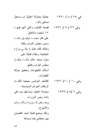 ‫ﻋﻤﻠﻴﺔ ﻤﺤﺎﻭﻟﺔ ﺍﻏﺘﻴﺎل ﺇﺴـﻤﺎﻋﻴل‬       ‫ﻓﻲ ٥٢ / ٨ / ٠٣٩١‬
                  ‫ﺼﺩﻗﻲ ﺒﺎﺸﺎ.‬
‫ﻗﻀﻴﺔ ﺍﻟﻘﻨﺎﺒل، ﻭﺍﻟﺘﻲ ﺃﺘﻬﻡ ﻓﻴﻬـﺎ‬    ‫ﻭﻓﻲ ٢٢ / ٩ / ١٣٩١‬
            ‫٧١ ﺸﺨ ‪‬ﺎ ﺒﺎﻻﺘﻔﺎﻕ‬
                     ‫ﺼ‬
‫ﻋﻠﻰ ﻗﺘل ﻤﺤﻤـﺩ ﺘﻭﻓﻴـﻕ ﺒﺎﺸـﺎ‬
     ‫ﺭﺌﻴﺱ ﻤﺠﻠﺱ ﺍﻟﻨﻭﺍﺏ ﻭﻗﺘﺌﺫ‬
‫ﻭﻜﺫﻟﻙ ﺇﻟﻘﺎﺀ ﻗﻨﺒﻠـﺔ ﻋﻠـﻰ ﻭﺯﺍﺭﺓ‬
     ‫ﺍﻟﺤﻘﺎﻨﻴﺔ، ﻭﺇﻟﻘﺎﺀ ﻗﻨﺒﻠﺔ ﻋﻠﻰ‬
‫ﻤﻨﺯل ﻤﺤﻤﺩ ﻋﻼﻡ ﺒﺎﺸـﺎ ﻭﻜﻴـل‬
           ‫ﻤﺠﻠﺱ ﺍﻟﻨﻭﺍﺏ ﻭﻗﻁﻊ‬
‫ﺃﺴﻼﻙ ﺍﻟﺘﻠﻴﻔﻭﻨﺎﺕ ﻭﺘﻌﻁﻴل ﺤﺭﻜﺔ‬
                     ‫ﺍﻟﻘﻁﺎﺭﺍﺕ.‬
‫ﺍﻜﺘﺸﻑ ﺍﻟﺒﻭﻟﻴﺱ ﺠﻤﻌﻴﺔ ﺘﺄﻟﻔـﺕ‬        ‫ﻭﻓﻲ ٠١ / ٠١/ ١٣٩١‬
     ‫ﻻﺭﺘﻜﺎﺏ ﺍﻟﺠﺭﺍﺌﻡ ﺍﻟﺴﻴﺎﺴﻴﺔ٠‬
‫ﻤﺤﺎﻭﻟﺔ ﺍﻏﺘﻴﺎل ﺇﺴﻤﺎﻋﻴل ﺼـﺩﻗﻲ‬         ‫ﻭﻓﻲ ٦ /٥ / ٢٣٩١‬
           ‫ﺒﺎﺸﺎ ﺭﺌﻴﺱ ﺍﻟﻭﺯﺭﺍﺀ،‬
‫ـﻭﺍﺏ‬‫ـﺽ ـﻭﺯﺭﺍﺀ ﻭﺍﻟﻨـ‬
                ‫ﺍﻟـ‬ ‫ﻭﺒﻌـ‬
                     ‫ﻭﺍﻟﺸﻴﻭﺥ،‬
‫ﻭﺫﻟﻙ ﺒﻭﻀﻊ ﻗﻨﺒﻠﺔ ﺘﺤﺕ ﺍﻟﻘﻀﺒﺎﻥ‬
        ‫ﺒﻴﻥ ﻤﺤﻁﺘﻲ ﻁﻤﺎ ﻭﺼﺩﻓﺎ‬

‫٧٨‬
 