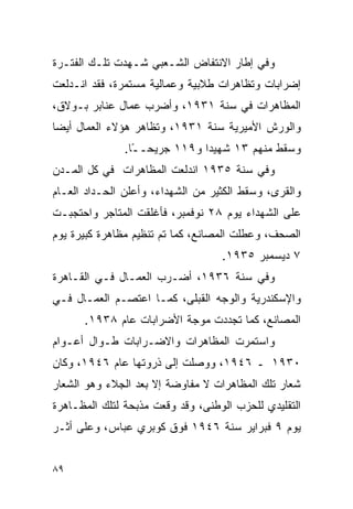 ‫ﻭﻓﻲ ﺇﻁﺎﺭ ﺍﻻﻨﺘﻔﺎﺽ ﺍﻟﺸـﻌﺒﻲ ﺸـﻬﺩﺕ ﺘﻠـﻙ ﺍﻟﻔﺘـﺭﺓ‬
‫ﺇﻀﺭﺍﺒﺎﺕ ﻭﺘﻅﺎﻫﺭﺍﺕ ﻁﻼﺒﻴﺔ ﻭﻋﻤﺎﻟﻴﺔ ﻤﺴﺘﻤﺭﺓ، ﻓﻘﺩ ﺍﻨـﺩﻟﻌﺕ‬
‫ﺍﻟﻤﻅﺎﻫﺭﺍﺕ ﻓﻲ ﺴﻨﺔ ١٣٩١، ﻭﺃﻀﺭﺏ ﻋﻤﺎل ﻋﻨﺎﺒﺭ ﺒـﻭﻻﻕ،‬
‫ﻭﺍﻟﻭﺭﺵ ﺍﻷﻤﻴﺭﻴﺔ ﺴﻨﺔ ١٣٩١، ﻭﺘﻅﺎﻫﺭ ﻫﺅﻻﺀ ﺍﻟﻌﻤﺎل ﺃﻴ ‪‬ﺎ‬
 ‫ﻀ‬
               ‫ﻭﺴﻘﻁ ﻤﻨﻬﻡ ٣١ ﺸﻬﻴ ‪‬ﺍ ﻭ٩١١ ﺠﺭﻴﺤـ ًﺎ.‬
                 ‫ـ‬             ‫ﺩ‬
‫ﻭﻓﻲ ﺴﻨﺔ ٥٣٩١ ﺍﻨﺩﻟﻌﺕ ﺍﻟﻤﻅﺎﻫﺭﺍﺕ ﻓﻲ ﻜل ﺍﻟﻤـﺩﻥ‬
‫ﻭﺍﻟﻘﺭﻯ، ﻭﺴﻘﻁ ﺍﻟﻜﺜﻴﺭ ﻤﻥ ﺍﻟﺸﻬﺩﺍﺀ، ﻭﺃﻋﻠﻥ ﺍﻟﺤـﺩﺍﺩ ﺍﻟﻌـﺎﻡ‬
‫ﻋﻠﻰ ﺍﻟﺸﻬﺩﺍﺀ ﻴﻭﻡ ٨٢ ﻨﻭﻓﻤﺒﺭ، ﻓﺄﻏﻠﻘﺕ ﺍﻟﻤﺘﺎﺠﺭ ﻭﺍﺤﺘﺠﺒـﺕ‬
‫ﺍﻟﺼﺤﻑ، ﻭﻋﻁﻠﺕ ﺍﻟﻤﺼﺎﻨﻊ، ﻜﻤﺎ ﺘﻡ ﺘﻨﻅﻴﻡ ﻤﻅﺎﻫﺭﺓ ﻜﺒﻴﺭﺓ ﻴﻭﻡ‬
                                   ‫٧ ﺩﻴﺴﻤﺒﺭ ٥٣٩١.‬
‫ﻭﻓﻲ ﺴﻨﺔ ٦٣٩١، ﺃﻀـﺭﺏ ﺍﻟﻌﻤـﺎل ﻓـﻲ ﺍﻟﻘـﺎﻫﺭﺓ‬
‫ﻭﺍﻹﺴﻜﻨﺩﺭﻴﺔ ﻭﺍﻟﻭﺠﻪ ﺍﻟﻘﺒﻠﻰ، ﻜﻤـﺎ ﺍﻋﺘﺼـﻡ ﺍﻟﻌﻤـﺎل ﻓـﻲ‬
      ‫ﺍﻟﻤﺼﺎﻨﻊ، ﻜﻤﺎ ﺘﺠﺩﺩﺕ ﻤﻭﺠﺔ ﺍﻷﻀﺭﺍﺒﺎﺕ ﻋﺎﻡ ٨٣٩١.‬
‫ﻭﺍﺴﺘﻤﺭﺕ ﺍﻟﻤﻅﺎﻫﺭﺍﺕ ﻭﺍﻻﻀـﺭﺍﺒﺎﺕ ﻁـﻭﺍل ﺃﻋـﻭﺍﻡ‬
‫٠٣٩١ ـ ٦٤٩١، ﻭﻭﺼﻠﺕ ﺇﻟﻰ ﺫﺭﻭﺘﻬﺎ ﻋﺎﻡ ٦٤٩١، ﻭﻜﺎﻥ‬
‫ﺸﻌﺎﺭ ﺘﻠﻙ ﺍﻟﻤﻅﺎﻫﺭﺍﺕ ﻻ ﻤﻔﺎﻭﻀﺔ ﺇﻻ ﺒﻌﺩ ﺍﻟﺠﻼﺀ ﻭﻫﻭ ﺍﻟﺸﻌﺎﺭ‬
‫ﺍﻟﺘﻘﻠﻴﺩﻱ ﻟﻠﺤﺯﺏ ﺍﻟﻭﻁﻨﻰ، ﻭﻗﺩ ﻭﻗﻌﺕ ﻤﺫﺒﺤﺔ ﻟﺘﻠﻙ ﺍﻟﻤﻅـﺎﻫﺭﺓ‬
‫ﻴﻭﻡ ٩ ﻓﺒﺭﺍﻴﺭ ﺴﻨﺔ ٦٤٩١ ﻓﻭﻕ ﻜﻭﺒﺭﻱ ﻋﺒﺎﺱ، ﻭﻋﻠﻰ ﺃﺜـﺭ‬


‫٩٨‬
 