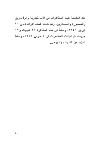 ‫ﺘﻠﻙ ﺍﻟﻤﺫﺒﺤﺔ ﻫﺒﺕ ﺍﻟﻤﻅﺎﻫﺭﺍﺕ ﻓﻲ ﺍﻹﺴـﻜﻨﺩﺭﻴﺔ ﻭﺍﻟﺯﻗـﺎﺯﻴﻕ‬
‫ﻭﺍﻟﻤﻨﺼﻭﺭﺓ ﻭﺍﻟﺴﻨﺒﻼﻭﻴﻥ، ﻭﺘﺠـﺩﺩﺕ ﺍﻟﻤﻅـﺎﻫﺭﺍﺕ ﻓـﻲ ١٢‬
‫ﻓﺒﺭﺍﻴﺭ ٦٤٩١، ﻭﺴﻘﻁ ﻓﻲ ﻫﺫﻩ ﺍﻟﻤﻅﺎﻫﺭﺓ ٣٢ ﺸﻬﻴ ‪‬ﺍ، ﻭ٢١‬
      ‫ﺩ‬
‫ﺠﺭﻴ ‪‬ﺎ، ﺜﻡ ﺘﺠﺩﺩﺕ ﺍﻟﻤﻅﺎﻫﺭﺍﺕ ﻓﻲ ٤ ﻤﺎﺭﺱ ٦٤٩١، ﻭﺴﻘﻁ‬
                                          ‫ﺤ‬
                        ‫ﺍﻟﻤﺯﻴﺩ ﻤﻥ ﺍﻟﺸﻬﺩﺍﺀ ﻭﺍﻟﺠﺭﺤﻰ.‬




‫٠٩‬
 