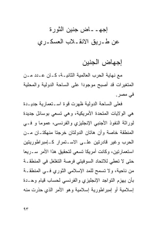 ‫ﺇﺠﻬــﺎﺽ ﺠﻨﻴﻥ ﺍﻟﺜﻭﺭﺓ‬
      ‫ﻋﻥ ﻁـﺭﻴﻕ ﺍﻻﻨﻘـﻼﺏ ﺍﻟﻌﺴﻜـﺭﻱ‬

                            ‫ﺇﺠﻬﺎﺽ ﺍﻟﺠﻨﻴﻥ‬
‫ﻤﻊ ﻨﻬﺎﻴﺔ ﺍﻟﺤﺭﺏ ﺍﻟﻌﺎﻟﻤﻴﺔ ﺍﻟﺜﺎﻨﻴـﺔ، ﻜـﺎﻥ ﻋـﺩﺩ ﻤـﻥ‬
‫ﺍﻟﻤﺘﻐﻴﺭﺍﺕ ﻗﺩ ﺃﺼﺒﺢ ﻤﻭﺠﻭ ‪‬ﺍ ﻋﻠﻰ ﺍﻟﺴﺎﺤﺔ ﺍﻟﺩﻭﻟﻴﺔ ﻭﺍﻟﻤﺤﻠﻴﺔ‬
                             ‫ﺩ‬
                                            ‫ﻓﻲ ﻤﺼﺭ.‬
‫ﻓﻌﻠﻰ ﺍﻟﺴﺎﺤﺔ ﺍﻟﺩﻭﻟﻴﺔ ﻅﻬﺭﺕ ﻗﻭﺓ ﺍﺴـﺘﻌﻤﺎﺭﻴﺔ ﺠﺩﻴـﺩﺓ‬
‫ﻫﻲ ﺍﻟﻭﻻﻴﺎﺕ ﺍﻟﻤﺘﺤﺩﺓ ﺍﻷﻤﺭﻴﻜﻴﺔ، ﻭﻫﻲ ﺘﺴﻌﻲ ﺒﻭﺴﺎﺌل ﺠﺩﻴﺩﺓ‬
‫ﻟﻭﺭﺍﺜﺔ ﺍﻟﻨﻔﻭﺫ ﺍﻷﺠﻨﺒﻲ ﺍﻹﻨﺠﻠﻴﺯﻱ ﻭﺍﻟﻔﺭﻨﺴﻰ، ﻋﻤﻭﻤﺎ ﻭ ﻓـﻲ‬
‫ﺍﻟﻤﻨﻁﻘﺔ ﺨﺎﺼﺔ ﻭﺃﻥ ﻫﺎﺘﺎﻥ ﺍﻟﺩﻭﻟﺘﺎﻥ ﺨﺭﺠﺘﺎ ﻤﻨﻬﻜﺘـﺎﻥ ﻤـﻥ‬
‫ﺍﻟﺤﺭﺏ ﻭﻏﻴﺭ ﻗﺎﺩﺭﺘﻴﻥ ﻋﻠـﻰ ﺍﻻﺴـﺘﻤﺭﺍﺭ ﻜـﺈﻤﺒﺭﺍﻁﻭﺭﻴﺘﻴﻥ‬
‫ﺍﺴﺘﻌﻤﺎﺭﺘﻴﻥ، ﻭﻜﺎﻨﺕ ﺃﻤﺭﻴﻜﺎ ﺘﺴﻌﻲ ﻟﺘﺤﻘﻴﻕ ﻫﺫﺍ ﺍﻷﻤﺭ ﺴـﺭﻴ ‪‬ﺎ‬
 ‫ﻌ‬
‫ﺤﺘﻰ ﻻ ﺘﻌﻁﻲ ﻟﻼﺘﺤﺎﺩ ﺍﻟﺴﻭﻓﻴﺘﻲ ﻓﺭﺼﺔ ﺍﻟﺘﻐﻠﻐل ﻓﻲ ﺍﻟﻤﻨﻁﻘـﺔ‬
‫ﻤﻥ ﻨﺎﺤﻴﺔ، ﻭﻻ ﺘﺴﻤﺢ ﻟﻠﻤﺩ ﺍﻹﺴﻼﻤﻲ ﺍﻟﺜﻭﺭﻱ ﻓـﻲ ﺍﻟﻤﻨﻁﻘـﺔ‬
‫ﺒﺄﻥ ﻴﻬﺯﻡ ﺍﻟﺘﻭﺍﺠﺩ ﺍﻹﻨﺠﻠﻴﺯﻱ ﻭﺍﻟﻔﺭﻨﺴﻲ ﻟﺤﺴﺎﺏ ﻗﻴﺎﻡ ﻭﺤـﺩﺓ‬
‫ﺇﺴﻼﻤﻴﺔ ﺃﻭ ﺇﻤﺒﺭﺍﻁﻭﺭﻴﺔ ﺇﺴﻼﻤﻴﺔ ﻭﻫﻭ ﺍﻷﻤﺭ ﺍﻟﺫﻱ ﺤﺫﺭﺕ ﻤﻨﻪ‬


‫٣٩‬
 