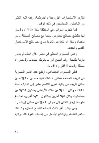 ‫ﺘﻘﺎﺭﻴﺭ ﺍﻻﺴﺘﺨﺒﺎﺭﺍﺕ ﺍﻷﻭﺭﻭﺒﻴﺔ ﻭﺍﻷﻤﺭﻴﻜﻴﺔ، ﻭﻨﺒﻪ ﺇﻟﻴﻪ ﺍﻟﻜﺜﻴﺭ‬
                 ‫ﻤﻥ ﺍﻟﺒﺎﺤﺜﻴﻥ ﻭﺍﻟﺴﻴﺎﺴﻴﻴﻥ ﻓﻲ ﺫﻟﻙ ﺍﻟﻭﻗﺕ.‬
‫ﻜﻤﺎ ﻅﻬﺭﺕ ﺇﺴﺭﺍﺌﻴل ﻓﻲ ﺍﻟﻤﻨﻁﻘﺔ ﺴﻨﺔ ٨٤٩١، ﻭﻜـﺎﻥ‬
‫ﻟﻬﺎ ﺒﺎﻟﻁﺒﻊ ﻤﺼﺎﻟﺢ ﺘﺘﻌﺎﺭﺽ ﺘﻤﺎ ‪‬ﺎ ﻤﻊ ﻤﺼﺎﻟﺢ ﺍﻟﻤﻨﻁﻘﺔ ﻤـﻥ‬
                      ‫ﻤ‬
‫ﻨﺎﺤﻴﺔ، ﻭﺘﺘﻔﻕ ﺃﻭ ﺘﺘﻌﺎﺭﺽ ﺜﺎﻨﻭ ‪‬ﺎ ﻤـﻊ ﻤﺼـﺎﻟﺢ ﺍﻻﺴـﺘﻌﻤﺎﺭ‬
                      ‫ﻴ‬
                                        ‫ﺍﻟﻘﺩﻴﻡ ﻭﺍﻟﺠﺩﻴﺩ.‬
‫ﻭﻋﻠﻰ ﺍﻟﻤﺴﺘﻭﻯ ﺍﻟﻤﺤﻠﻲ ﻓﻲ ﻤﺼﺭ، ﻜﺎﻥ ﺍﻟﻨﻅـﺎﻡ ﻴﻤـﺭ‬
‫ﺒﺄﺯﻤﺔ ﻁﺎﺤﻨﺔ، ﻭﻗﺩ ﺃﺼﺒﺢ ﺃﻤﺭ ﺴـﻘﻭﻁﻪ ﺤﺘﻤ ‪‬ـﺎ ﻭﻟـﻴﺱ ﺃﻻ‬
           ‫ﻴ‬
                       ‫ﻤﺴﺄﻟﺔ ﻭﻗـﺕ ﻻ ﺃﻜﺜﺭ ﻭﻻ ﺃﻗــل.‬
‫ﻓﻌﻠﻰ ﺍﻟﻤﺴﺘﻭﻯ ﺍﻻﺠﺘﻤﺎﻋﻰ، ﺍﺭﺘﻔﻊ ﻋﺩﺩ ﺍﻷﺴﺭ ﺍﻟﻤﺼﺭﻴﺔ‬
‫ﻓﻲ ﺍﻟﺭﻴﻑ ﺍﻟﻤﻌﺩﻤﺔ –ﺍﻟﺘﻲ ﻻ ﺘﻤﻠﻙ ﺸﻴﺌﺎ- ﻤـﻥ ٠٢% ﻤـﻥ‬
‫ﺴﻜﺎﻥ ﺍﻟﺭﻴﻑ ﻓﻲ ﺒﺩﺍﻴﺔ ﺍﻟﻘﺭﻥ ﺍﻟﺘﺎﺴﻊ ﻋﺸﺭ ﺇﻟﻰ ٥٤./٠ ﺴﻨﺔ‬
‫٤% ﻤﻥ ﻤﻼﻙ ﺍﻷﺭﺍﻀﻲ ﻴﻤﻠﻜﻭﻥ ٥٣% ﻤﻥ‬           ‫١٥٩١، ﻭﻜﺎﻥ‬
‫ﻤﺴﺎﺤﺘﻬﺎ، ﻭﻜﺎﻥ ٥% ﺁﺨﺭﻴﻥ ﻴﻤﺘﻠﻜﻭﻥ ٠٣% ﺃﺨﺭﻯ، ﻜﻤﺎ ﺒﻠﻎ‬
 ‫ﻤﺘﻭﺴﻁ ﺇﻴﺠﺎﺭ ﺍﻟﻔﺩﺍﻥ ﺇﻟﻰ ﺤﻭﺍﻟﻲ ٥٧% ﻤﻥ ﺼﺎﻓﻲ ﺇﻴﺭﺍﺩﻩ .‬
‫ﻭﻤﻥ ﺠﺎﻨﺏ ﺁﺨﺭ ﻜﺎﻨﺕ ﺍﻟﺒﻁﺎﻟﺔ ﺘﻜﺘﺴﺢ ﺍﻟﻌﻤﺎل، ﻭﻜـﺫﻟﻙ‬
‫ﺴﺎﻫﻡ ﺍﻟﺘﻀﺨﻡ ﻭﺍﺭﺘﻔﺎﻉ ﺍﻷﺴﻌﺎﺭ ﻓﻲ ﺇﻀﻌﺎﻑ ﺍﻟﻘﻭﺓ ﺍﻟﺸـﺭﺍﺌﻴﺔ‬



‫٤٩‬
 