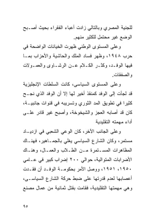 ‫ﻟﻠﺠﻨﻴﺔ ﺍﻟﻤﺼﺭﻱ ﻭﺒﺎﻟﺘﺎﻟﻲ ﺯﺍﺩﺕ ﺃﻋﺒﺎﺀ ﺍﻟﻔﻘﺭﺍﺀ ﺒﺤﻴﺙ ﺃﺼـﺒﺢ‬
                        ‫ﺍﻟﻭﻀﻊ ﻏﻴﺭ ﻤﺤﺘﻤل ﻟﻠﻜﺜﻴﺭ ﻤﻨﻬﻡ.‬
‫ﻭﻋﻠﻰ ﺍﻟﻤﺴﺘﻭﻯ ﺍﻟﻭﻁﻨﻲ ﻅﻬﺭﺕ ﺍﻟﺨﻴﺎﻨﺎﺕ ﺍﻟﻭﺍﻀﺤﺔ ﻓﻲ‬
‫ﺤﺭﺏ ٨٤٩١، ﻭﻅﻬﺭ ﻓﺴﺎﺩ ﺍﻟﻤﻠﻙ ﻭﺍﻟﺤﺎﺸﻴﺔ ﻭﺍﻷﺤﺯﺍﺏ ﺒﻤـﺎ‬
‫ﻓﻴﻬﺎ ﺍﻟﻭﻓـﺩ، ﻭﻜﺜـﺭ ﺍﻟﻜـﻼﻡ ﻋـﻥ ﺍﻟﺭﺸـﺎﻭﻯ ﻭﺍﻟﻌﻤـﻭﻻﺕ‬
                                            ‫ﻭﺍﻟﺼﻔﻘﺎﺕ.‬
‫ﻭﻋﻠﻰ ﺍﻟﻤﺴﺘﻭﻯ ﺍﻟﺴﻴﺎﺴﻰ، ﻜﺎﻨﺕ ﺍﻟﺴﻠﻁﺎﺕ ﺍﻹﻨﺠﻠﻴﺯﻴﺔ‬
‫ﻗﺩ ﻟﺠﺄﺕ ﺇﻟﻰ ﺍﻟﻭﻓﺩ ﻜﻤﻨﻘﺫ ﺃﺨﻴﺭ ﻟﻬﺎ ﺇﻻ ﺃﻥ ﺍﻟﻭﻓﺩ ﺍﻟﺫﻱ ﻨﺠـﺢ‬
‫ﻜﺜﻴ ‪‬ﺍ ﻓﻲ ﺘﻁﻭﻴﻕ ﺍﻟﻤﺩ ﺍﻟﺜﻭﺭﻱ ﻭﺘﺴﺭﻴﺒﻪ ﻓﻲ ﻗﻨﻭﺍﺕ ﺠﺎﻨﺒﻴـﺔ،‬
                                                ‫ﺭ‬
‫ﻜﺎﻥ ﻗﺩ ﺃﺼﺎﺒﻪ ﺍﻟﻌﺠﺯ ﻭﺍﻟﺸﻴﺨﻭﺨﺔ، ﻭﺃﺼﺒﺢ ﻏﻴﺭ ﻗﺎﺩﺭ ﻋﻠـﻰ‬
                                   ‫ﺃﺩﺍﺀ ﻤﻬﻤﺘﻪ ﺍﻟﺘﻘﻠﻴﺩﻴﺔ‬
‫ﻭﻋﻠﻰ ﺍﻟﺠﺎﻨﺏ ﺍﻵﺨﺭ، ﻜﺎﻥ ﺍﻟﻭﻋﻲ ﺍﻟﺸﻌﺒﻲ ﻓﻲ ﺍﺯﺩﻴـﺎﺩ‬
‫ﻤﺴﺘﻤﺭ، ﻭﻜﺎﻥ ﺍﻟﺸﺎﺭﻉ ﺍﻟﺴﻴﺎﺴﻲ ﻴﻐﻠﻲ ﺒﺎﻟﺠﻤـﺎﻫﻴﺭ، ﻓﻬﻨـﺎﻙ‬
‫ﺍﻟﻤﻅﺎﻫﺭﺍﺕ ﺍﻟﻤﺴـﺘﻤﺭﺓ ﻤـﻥ ﺍﻟﻁـﻼﺏ ﻭﺍﻟﻌﻤـﺎل، ﻭﻫﻨـﺎﻙ‬
‫ﺍﻷﻀﺭﺍﺒﺎﺕ ﺍﻟﻤﺘﻭﺍﻟﻴﺔ، ﺤﻭﺍﻟﻲ ٠٠٢ ﺇﻀﺭﺍﺏ ﻜﺒﻴﺭ ﻓﻲ ﻋـﺎﻤﻲ‬
‫٠٥٩١، ١٥٩١، ﻭﻭﺼل ﺍﻷﻤﺭ ﺒﺤﻜﻭﻤـﺔ ﺍﻟﻭﻓـﺩ ﺃﻥ ﻓﻘـﺩﺕ‬
‫ﺃﻋﺼﺎﺒﻬﺎ ﻟﻌﺩﻡ ﻗﺩﺭﺘﻬﺎ ﻋﻠﻰ ﻀﺒﻁ ﺤﺭﻜﺔ ﺍﻟﺸﺎﺭﻉ ﺍﻟﺴﻴﺎﺴـﻰ،‬
‫ﻭﻫﻲ ﻤﻬﻤﺘﻬﺎ ﺍﻟﺘﻘﻠﻴﺩﻴﺔ، ﻓﻘﺎﻤﺕ ﺒﻘﺘل ﺜﻤﺎﻨﻴﺔ ﻤﻥ ﻋﻤﺎل ﻤﺼﻨﻊ‬


‫٥٩‬
 