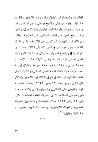 ‫ﺍﻟﻘﻁﺎﺭﺍﺕ ﻭﺍﻟﻤﻌﺴﻜﺭﺍﺕ ﺍﻹﻨﺠﻠﻴﺯﻴﺔ، ﻭﺭﺼﺩ ﺍﻹﻨﺠﻠﻴﺯ ﻤﻜﺎﻓـﺄﺓ‬
‫٠١ ﺁﻻﻑ ﺠﻨﻴﻪ ﻟﻤﻥ ﻴﺄﺘﻲ ﺒﺎﻟﺸﻴﺦ ﻓﺭﻏﻠﻲ ﺯﻋﻴﻡ ﺍﻟﻔﺩﺍﺌﻴﻴﻥ ﺤ ‪‬ﺎ‬
 ‫ﻴ‬
‫ﺃﻭ ﻤﻴ ﹰﺎ، ﻭﺤﺎﻭﻟﺕ ﺤﻜﻭﻤﺔ ﺍﻟﻭﻓﺩ ﺘﻁﻭﻴﻕ ﻫﺫﻩ ﺍﻷﻋﻤﺎل، ﻭﺃﻋﻠﻥ‬
                                             ‫ﺘ‬
‫ﻓﺅﺍﺩ ﺴﺭﺍﺝ ﺍﻟﺩﻴﻥ ﻀﻡ ﻜﺘﺎﺌﺏ ﺍﻟﻔﺩﺍﺌﻴﻴﻥ ﺇﻟﻰ ﺍﻟﺤﻜﻭﻤﺔ، ﻭﻁﻠﺏ‬
‫ﻤﻥ ﺍﻷﺤﺯﺍﺏ ﻭﺍﻟﻬﻴﺌﺎﺕ ﺃﻥ ﺘﺘﺨﻠﻰ ﻋﻥ ﺍﻷﺸﺭﺍﻑ ﻋﻠـﻰ ﺘﻠـﻙ‬
‫ﺍﻟﻜﺘﺎﺌﺏ، ﻭﺒﺭﺭ ﻓﺅﺍﺩ ﺴﺭﺍﺝ ﺍﻟﺩﻴﻥ ﺫﻟﻙ ﺒﺄﻥ ﺍﻟﻜﺘﺎﺌﺏ ﺒﻌﺩﺕ ﻋﻥ‬
‫ﺃﻏﺭﺍﻀﻬﺎ !! ﻭﺒﺎﻟﻁﺒﻊ ﻟﻡ ﻴﻬﺘﻡ ﺃﺤﺩ ﺒﻤﺜل ﻫـﺫﺍ ﺍﻟﻜـﻼﻡ ﻭﺃﺯﺩﺍﺩ‬
‫ﺍﻟﻌﻤل ﺍﻟﻔﺩﺍﺌﻲ ﻗﻭﺓ ﻭﺍﺘﺴﺎ ‪‬ﺎ، ﻭﻓـﻲ ٨/٢١ ﺤﺸـﺩ ﺍﻹﻨﺠﻠﻴـﺯ‬
                          ‫ﻋ‬
‫٠٠٠٦ ﺠﻨﺩﻱ ﻭ٠٥٢ ﺩﺒﺎﺒﺔ ﻭ ٠٠٥ ﻤﺩﺭﻋﺔ ﻻﺤﺘﻼل ﻗﺭﻴـﺔ‬
‫ﺃﺤﻤﺩ ﻋﺒﺩﻩ، ﺤﻴﺙ ﻜﺎﻨﺕ ﻗﺎﻋﺩﺓ ﻟﻠﻌﻤل ﺍﻟﻔﺩﺍﺌﻲ، ﻭﺍﻤﺘﺩﺕ ﺃﻋﻤﺎل‬
‫ﺍﻟﻌﻨﻑ ﺍﻟﻔﺩﺍﺌﻴﺔ ﺇﻟﻰ ﻤﻨﺎﻁﻕ ﺸﺭﻕ ﺍﻟﺩﻟﺘﺎ، ﻓﺭﺩ ﺍﻹﻨﺠﻠﻴﺯ ﺒﺎﺤﺘﻼل‬
‫ﺍﻟﺘل ﺍﻟﻜﺒﻴﺭ، ﻭﺃﺒﻭ ﺤﻤﺎﺩ ٦١ ﻴﻨﺎﻴﺭ ٢٥٩١، ﻭﻗﺎﻤﺕ ﺤﻜﻭﻤـﺔ‬
‫ﺍﻟﻭﻓﺩ ﺒﺎﻟﻘﺒﺽ ﻋﻠﻰ ﺍﻟﻔﺩﺍﺌﻴﻴﻥ ﻭﺘﺭﺤﻴﻠﻬﻡ ﺇﻟـﻰ ﺒﻼﺩﻫـﻡ ﺒﻌـﺩ‬
‫ﺘﺠﺭﻴﺩﻫﻡ ﻤﻥ ﺍﻟﺴﻼﺡ، ﺇﻻ ﺃﻥ ﻋﻤﻠﻴﺎﺕ ﺍﻟﻌﻨﻑ ﺘﺼﺎﻋﺩﺕ ﺃﻜﺜﺭ،‬
‫ﻭﻓﻲ ٥٢ ﻴﻨﺎﻴﺭ ٢٥٩١ ﺤﺩﺜﺕ ﺍﺸﺘﺒﺎﻜﺎﺕ ﻭﺍﺴﻌﺔ ﺒﻴﻥ ﺍﻟﺸﺭﻁﺔ‬
‫ﺍﻟﻤﺼﺭﻴﺔ ﻭﺍﻟﻘﻭﺍﺕ ﺍﻹﻨﺠﻠﻴﺯﻴﺔ، ﻭﺴﻘﻁ ٠٧ ﺸﻬﻴ ‪‬ﺍ ﻤﺼﺭ ‪‬ﺎ، ﻭ‬
    ‫ﻴ‬      ‫ﺩ‬
                                  ‫٠٤ ﻗﺘﻴﻼ ﺇﻨﺠﻠﻴﺯ ‪‬ﺎ )٣(.‬
                                        ‫ﻴ‬        ‫ﹰ‬
                    ‫****‬


‫٧٩‬
 