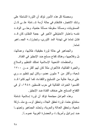 ‫ﻭﻤﺤﺼﻠﺔ ﻜل ﻫﺫﻩ ﺍﻷﻤﻭﺭ ﺘﺅﻜﺩ ﺃﻥ ﺍﻟﺜﻭﺭﺓ ﺍﻟﺸﺎﻤﻠﺔ ﻋﻠﻰ‬
‫ﻭﺸﻙ ﺍﻻﻨﻔﺠﺎﺭ، ﻓﺎﻟﻨﻅﺎﻡ ﻓﻲ ﺤﺎﻟﺔ ﺃﺯﻤﺔ ﺸـﺎﻤﻠﺔ ﻋﻠـﻰ ﻜـل‬
‫ﺍﻟﻤﺴﺘﻭﻴﺎﺕ، ﻭﻤﺴﺄﻟﺔ ﺴﻘﻭﻁﻪ ﻤﺴﺄﻟﺔ ﺤﺘﻤﻴﺔ، ﻭﺤﺘـﻰ ﺍﻟﻭﻓـﺩ‬
‫ﻨﻔﺴﻪ ﺒﺎﻋﺘﺒﺎﺭ ﺍﻻﺤﺘﻴﺎﻁﻲ ﺍﻷﺨﻴﺭ ﻓﻲ ﺠﻌﺒﺔ ﺍﻟﻨﻅﺎﻡ، ﻜﺎﻥ ﻗـﺩ‬
‫ﻓﺸل ﺘﻤﺎ ‪‬ﺎ ﻓﻲ ﺘﻬﺩﺌﺔ ﺍﻟﻤﺩ ﺍﻟﺜﻭﺭﻯ، ﻭﺘﺠﺎﻭﺯﺘـﻪ ﺍﻟﺠﻤـﺎﻫﻴﺭ‬
                                           ‫ﻤ‬
                                                 ‫ﺘﻤﺎ ‪‬ﺎ.‬
                                                   ‫ﻤ‬
‫ﻭﺍﻟﺠﻤﺎﻫﻴﺭ ﻓﻲ ﺤﺎﻟﺔ ﺜﻭﺭﺓ ﺤﻘﻴﻘﻴﺔ، ﻁﻼﺒﻬﺎ، ﻭﻋﻤﺎﻟﻬﺎ،‬
     ‫ﺒل ﻭﻓﻼﺤﻴﻬﺎ، ﻭﻫﻨﺎﻙ ﻜﻔﺎﺡ ﻤﺴﻠﺢ ﻀﺩ ﺍﻹﻨﺠﻠﻴﺯ ﻓﻲ ﺍﻟﻘﻨﺎﺓ.‬
‫ﻭﺍﻟﻤﻨﻅﻤﺎﺕ ﺍﻟﺸﻌﺒﻴﺔ ﺍﻹﺴﻼﻤﻴﺔ ﺘﻤﺘﻠﻙ ﺍﻟﺘﻨﻅﻴﻡ ﻭﺍﻟﺴﻼﺡ‬
‫ﻭﺍﻟﺨﺒﺭﺓ ﺍﻟﻘﺘﺎﻟﻴﺔ، ﻓﺎﻷﺨﻭﺍﻥ ﻤﺜﻼ ﻜﺎﻥ ﻟﻬﻡ ﺃﻜﺜﺭ ﻤـﻥ ٠٠٧١‬
‫ﺸﻌﺒﺔ، ﻭﺃﻜﺜﺭ ﻤﻥ ٢ ﻤﻠﻴﻭﻥ ﻋﻀﻭ، ﻭﻜﺎﻥ ﻟﻬﻡ ﺘﻨﻅﻴﻡ ﺴـﺭﻱ‬
‫ﻋﻠﻰ ﺩﺭﺠﺔ ﻋﺎﻟﻴﺔ ﻤﻥ ﺍﻟﺘﺴﻠﻴﺢ ﻭﺍﻟﻜﻔﺎﺀﺓ، ﻜﻤﺎ ﺃﻨﻬﻡ ﻜﺎﻨﻭﺍ ﻗـﺩ‬
‫ﺍﻜﺘﺴﺒﻭﺍ ﺍﻟﺨﺒﺭﺍﺕ ﺍﻟﻘﺘﺎﻟﻴﺔ ﻓﻲ ﺤﺭﺏ ﻓﻠﺴﻁﻴﻥ ٨٤٩١، ﺃﻭ ﻓﻲ‬
             ‫ﺍﻟﻜﻔﺎﺡ ﺍﻟﻤﺴﻠﺢ ﻋﻠﻰ ﻀﻔﺎﻑ ﺍﻟﻘﻨﺎﺓ ﻀﺩ ﺍﻹﻨﺠﻠﻴﺯ.‬
‫ﻭﻫﺫﻩ ﺍﻟﻌﻭﺍﻤل ﻤﺠﺘﻤﻌﺔ ﺘﺅﻜﺩ ﺃﻥ ﺜﻭﺭﺓ ﺇﺴﻼﻤﻴﺔ ﺸﺎﻤﻠﺔ‬
‫ﺴﺘﻨﺩﻟﻊ ﺤﺘ ‪‬ﺎ، ﺜﻭﺭﺓ ﺘﺤﻘﻕ ﺍﻟﺠﻼﺀ ﻭﺘﺤﻘﻕ ﺃﻭﺴـﻊ ﻤﺸـﺎﺭﻜﺔ‬
                                      ‫ﻤ‬
‫ﺸﻌﺒﻴﺔ، ﻭﺘﺤﻘﻕ ﺍﻟﻌﺩﺍﻟﺔ ﻭﺍﻟﺤﺭﻴﺔ، ﻭﺘﺤﺸﺩ ﺍﻟﺠﻤﺎﻫﻴﺭ ﻭﺘﻌﺒﺌﻬـﺎ‬
        ‫ﻀﺩ ﺇﺴﺭﺍﺌﻴل ﻭﺃﻤﺭﻴﻜـﺎ، ﻭﺍﻟﺤﻀﺎﺭﺓ ﺍﻟﻐﺭﺒﻴﺔ ﻋﻤﻭﻤ ًﺎ.‬
          ‫ـ‬


‫٨٩‬
 