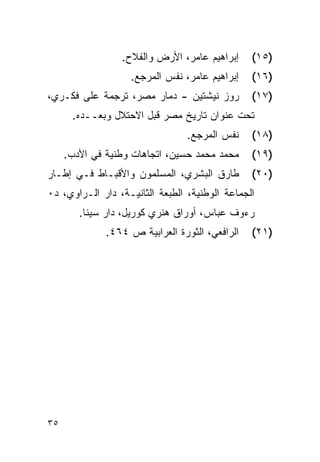 ‫ﺇﺒﺭﺍﻫﻴﻡ ﻋﺎﻤﺭ، ﺍﻷﺭﺽ ﻭﺍﻟﻔﻼﺡ.‬     ‫)٥١(‬
                   ‫ﺇﺒﺭﺍﻫﻴﻡ ﻋﺎﻤﺭ، ﻨﻔﺱ ﺍﻟﻤﺭﺠﻊ.‬    ‫)٦١(‬
‫ﺭﻭﺯ ﻨﻴﺸﺘﻴﻥ - ﺩﻤﺎﺭ ﻤﺼﺭ، ﺘﺭﺠﻤﺔ ﻋﻠﻰ ﻓﻜـﺭﻱ،‬         ‫)٧١(‬
      ‫ﺘﺤﺕ ﻋﻨﻭﺍﻥ ﺘﺎﺭﻴﺦ ﻤﺼﺭ ﻗﺒل ﺍﻻﺤﺘﻼل ﻭﺒﻌــﺩﻩ.‬
                                 ‫ﻨﻔﺱ ﺍﻟﻤﺭﺠﻊ.‬    ‫)٨١(‬
     ‫ﻤﺤﻤﺩ ﻤﺤﻤﺩ ﺤﺴﻴﻥ، ﺍﺘﺠﺎﻫﺎﺕ ﻭﻁﻨﻴﺔ ﻓﻲ ﺍﻷﺩﺏ.‬     ‫)٩١(‬
‫ﻁﺎﺭﻕ ﺍﻟﺒﺸﺭﻱ، ﺍﻟﻤﺴﻠﻤﻭﻥ ﻭﺍﻷﻗﺒـﺎﻁ ﻓـﻲ ﺇﻁـﺎﺭ‬        ‫)٠٢(‬
‫ﺍﻟﺠﻤﺎﻋﺔ ﺍﻟﻭﻁﻨﻴﺔ، ﺍﻟﻁﺒﻌﺔ ﺍﻟﺜﺎﻨﻴـﺔ، ﺩﺍﺭ ﺍﻟـﺭﺍﻭﻱ، ﺩ٠‬
        ‫ﺭﺀﻭﻑ ﻋﺒﺎﺱ، ﺃﻭﺭﺍﻕ ﻫﻨﺭﻱ ﻜﻭﺭﻴل، ﺩﺍﺭ ﺴﻴﻨﺎ.‬
              ‫ﺍﻟﺭﺍﻓﻌﻲ، ﺍﻟﺜﻭﺭﺓ ﺍﻟﻌﺭﺍﺒﻴﺔ ﺹ ٤٦٤.‬   ‫)١٢(‬




‫٥٣‬
 