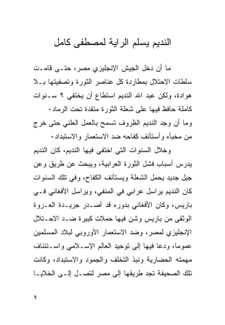 ‫ﺍﻟﻨﺩﻴﻡ ﻴﺴﻠﻡ ﺍﻟﺭﺍﻴﺔ ﻟﻤﺼﻁﻔﻰ ﻜﺎﻤل‬

‫ﻤﺎ ﺃﻥ ﺩﺨل ﺍﻟﺠﻴﺵ ﺍﻹﻨﺠﻠﻴﺯﻱ ﻤﺼﺭ، ﺤﺘـﻰ ﻗﺎﻤـﺕ‬
‫ﺴﻠﻁﺎﺕ ﺍﻻﺤﺘﻼل ﺒﻤﻁﺎﺭﺩﺓ ﻜل ﻋﻨﺎﺼﺭ ﺍﻟﺜﻭﺭﺓ ﻭﺘﺼﻔﻴﺘﻬﺎ ﺒـﻼ‬
‫ﻫﻭﺍﺩﺓ، ﻭﻟﻜﻥ ﻋﺒﺩ ﺍﷲ ﺍﻟﻨﺩﻴﻡ ﺍﺴﺘﻁﺎﻉ ﺃﻥ ﻴﺨﺘﻔﻲ ٩ ﺴـﻨﻭﺍﺕ‬
    ‫ﻜﺎﻤﻠﺔ ﺤﺎﻓﻅ ﻓﻴﻬﺎ ﻋﻠﻰ ﺸﻌﻠﺔ ﺍﻟﺜﻭﺭﺓ ﻤﺘﻘﺩﺓ ﺘﺤﺕ ﺍﻟﺭﻤﺎﺩ٠‬
‫ﻭﻤﺎ ﺃﻥ ﻭﺠﺩ ﺍﻟﻨﺩﻴﻡ ﺍﻟﻅﺭﻭﻑ ﺘﺴﻤﺢ ﺒﺎﻟﻌﻤل ﺍﻟﻌﻠﻨﻲ ﺤﺘﻰ ﺨﺭﺝ‬
     ‫ﻤﻥ ﻤﺨﺒﺄﻩ ﻭﺃﺴﺘﺄﻨﻑ ﻜﻔﺎﺤﻪ ﻀﺩ ﺍﻻﺴﺘﻌﻤﺎﺭ ﻭﺍﻻﺴﺘﺒﺩﺍﺩ٠‬
‫ﻭﺨﻼل ﺍﻟﺴﻨﻭﺍﺕ ﺍﻟﺘﻲ ﺍﺨﺘﻔﻲ ﻓﻴﻬﺎ ﺍﻟﻨﺩﻴﻡ، ﻜﺎﻥ ﺍﻟﻨﺩﻴﻡ‬
‫ﻴﺩﺭﺱ ﺃﺴﺒﺎﺏ ﻓﺸل ﺍﻟﺜﻭﺭﺓ ﺍﻟﻌﺭﺍﺒﻴﺔ، ﻭﻴﺒﺤﺙ ﻋﻥ ﻁﺭﻴﻕ ﻭﻋﻥ‬
‫ﺠﻴل ﺠﺩﻴﺩ ﻴﺤﻤل ﺍﻟﺸﻌﻠﺔ ﻭﻴﺴﺘﺄﻨﻑ ﺍﻟﻜﻔﺎﺡ، ﻭﻓﻲ ﺘﻠﻙ ﺍﻟﺴﻨﻭﺍﺕ‬
‫ﻜﺎﻥ ﺍﻟﻨﺩﻴﻡ ﻴﺭﺍﺴل ﻋﺭﺍﺒﻲ ﻓﻲ ﺍﻟﻤﻨﻔﻲ، ﻭﻴﺭﺍﺴل ﺍﻷﻓﻐﺎﻨﻲ ﻓـﻲ‬
‫ﺒﺎﺭﻴﺱ، ﻭﻜﺎﻥ ﺍﻷﻓﻐﺎﻨﻲ ﺒﺩﻭﺭﻩ ﻗﺩ ﺃﺼـﺩﺭ ﺠﺭﻴـﺩﺓ ﺍﻟﻌـﺭﻭﺓ‬
‫ﺍﻟﻭﺜﻘﻰ ﻤﻥ ﺒﺎﺭﻴﺱ ﻭﺸﻥ ﻓﻴﻬﺎ ﺤﻤﻼﺕ ﻜﺒﻴﺭﺓ ﻀـﺩ ﺍﻻﺤـﺘﻼل‬
‫ﺍﻹﻨﺠﻠﻴﺯﻱ ﻟﻤﺼﺭ، ﻭﻀﺩ ﺍﻻﺴﺘﻌﻤﺎﺭ ﺍﻷﻭﺭﻭﺒﻲ ﻟﺒﻼﺩ ﺍﻟﻤﺴﻠﻤﻴﻥ‬
‫ﻋﻤﻭﻤﺎ، ﻭﺩﻋﺎ ﻓﻴﻬﺎ ﺇﻟﻰ ﺘﻭﺤﻴﺩ ﺍﻟﻌﺎﻟﻡ ﺍﻹﺴـﻼﻤﻲ ﻭﺍﺴـﺘﺌﻨﺎﻑ‬
‫ﻤﻬﻤﺘﻪ ﺍﻟﺤﻀﺎﺭﻴﺔ ﻭﻨﺒﺫ ﺍﻟﺘﺨﻠﻑ ﻭﺍﻟﺠﻤﻭﺩ ﻭﺍﻻﺴﺘﺒﺩﺍﺩ، ﻭﻜﺎﻨﺕ‬
‫ﺘﻠﻙ ﺍﻟﺼﺤﻴﻔﺔ ﺘﺠﺩ ﻁﺭﻴﻘﻬﺎ ﺇﻟﻰ ﻤﺼﺭ ﻟﺘﺼـل ﺇﻟـﻰ ﺍﻟﺨﻼﻴـﺎ‬

‫٩‬
 